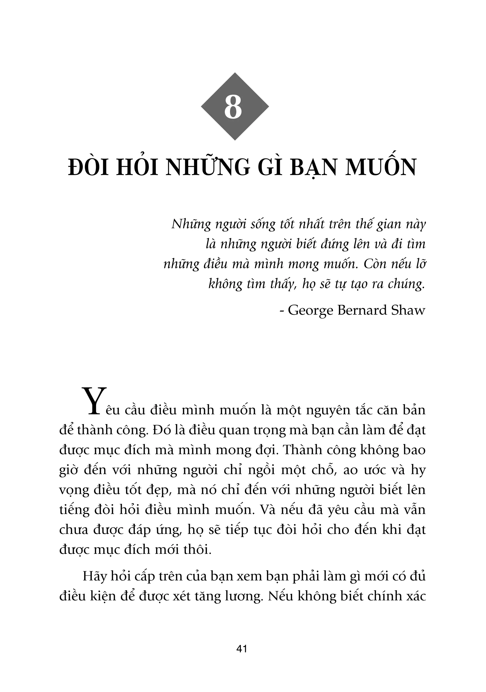 8
 ÀOÂI HOÃI NHÛÄNG GÒ BAÅN MUÖËN

                    Nhûäng ngûúâi söëng töët nhêët trïn thïë gian naây
                          laâ nhûäng ngûúâi biïët àûáng lïn vaâ ài tòm
                   nhûäng àiïìu maâ mònh mong muöën. Coân nïëu lúä
                           khöng tòm thêëy, hoå seä tûå taåo ra chuáng.
                                          - George Bernard Shaw




    Y    ïu cêìu àiïìu mònh muöën laâ möåt nguyïn tùæc cùn baãn
àïí thaânh cöng. Àoá laâ àiïìu quan troång maâ baån cêìn laâm àïí àaåt
àûúåc muåc àñch maâ mònh mong àúåi. Thaânh cöng khöng bao
giúâ àïën vúái nhûäng ngûúâi chó ngöìi möåt chöî, ao ûúác vaâ hy
voång àiïìu töët àeåp, maâ noá chó àïën vúái nhûäng ngûúâi biïët lïn
tiïëng àoâi hoãi àiïìu mònh muöën. Vaâ nïëu àaä yïu cêìu maâ vêîn
chûa àûúåc àaáp ûáng, hoå seä tiïëp tuåc àoâi hoãi cho àïën khi àaåt
àûúåc muåc àñch múái thöi.
     Haäy hoãi cêëp trïn cuãa baån xem baån phaãi laâm gò múái coá àuã
àiïìu kiïån àïí àûúåc xeát tùng lûúng. Nïëu khöng biïët chñnh xaác


                                 41
 