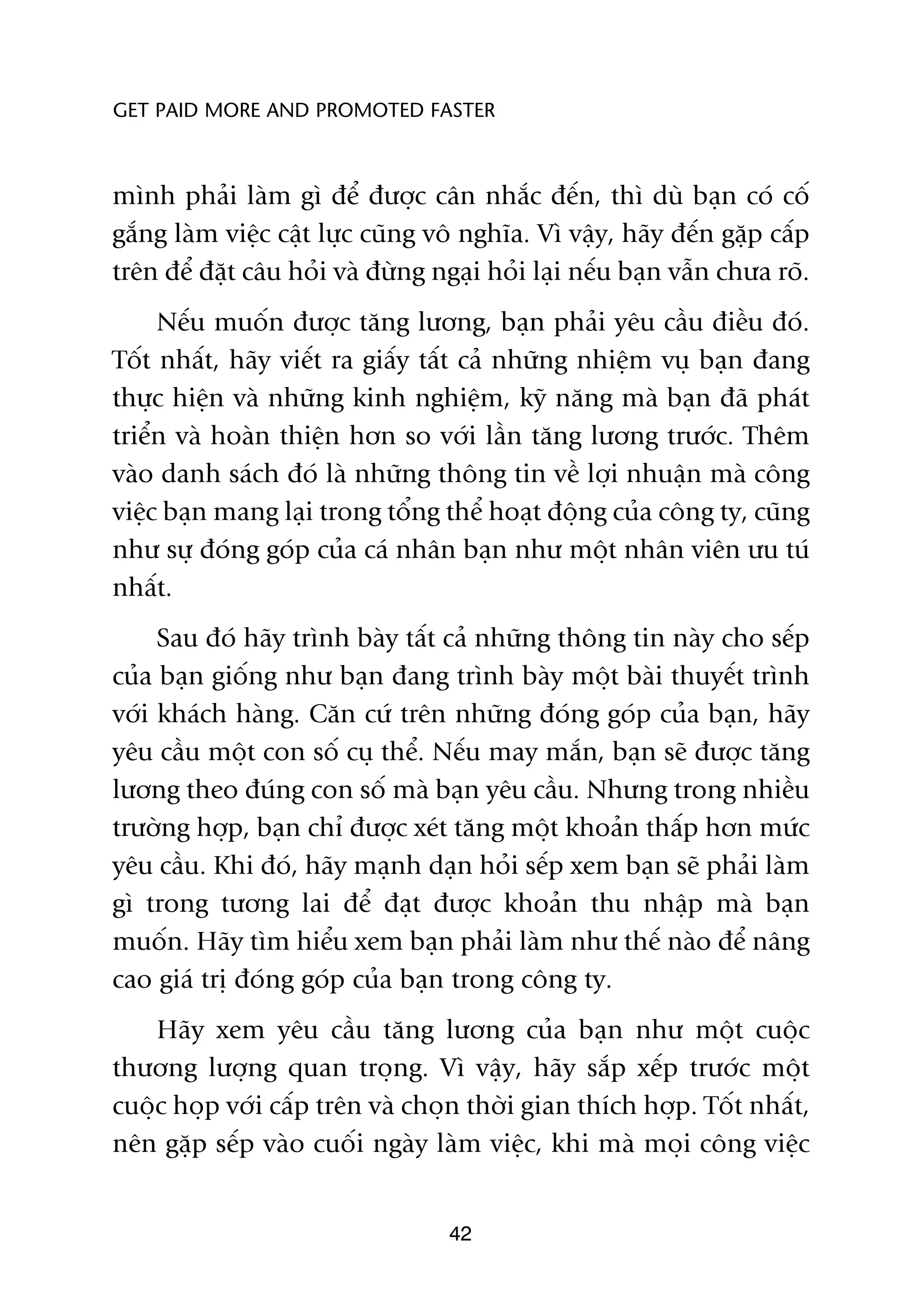 GET PAID MORE AND PROMOTED FASTER



mònh phaãi laâm gò àïí àûúåc cên nhùæc àïën, thò duâ baån coá cöë
gùæng laâm viïåc cêåt lûåc cuäng vö nghôa. Vò vêåy, haäy àïën gùåp cêëp
trïn àïí àùåt cêu hoãi vaâ àûâng ngaåi hoãi laåi nïëu baån vêîn chûa roä.
     Nïëu muöën àûúåc tùng lûúng, baån phaãi yïu cêìu àiïìu àoá.
Töët nhêët, haäy viïët ra giêëy têët caã nhûäng nhiïåm vuå baån àang
thûåc hiïån vaâ nhûäng kinh nghiïåm, kyä nùng maâ baån àaä phaát
triïín vaâ hoaân thiïån hún so vúái lêìn tùng lûúng trûúác. Thïm
vaâo danh saách àoá laâ nhûäng thöng tin vïì lúåi nhuêån maâ cöng
viïåc baån mang laåi trong töíng thïí hoaåt àöång cuãa cöng ty, cuäng
nhû sûå àoáng goáp cuãa caá nhên baån nhû möåt nhên viïn ûu tuá
nhêët.
     Sau àoá haäy trònh baây têët caã nhûäng thöng tin naây cho sïëp
cuãa baån giöëng nhû baån àang trònh baây möåt baâi thuyïët trònh
vúái khaách haâng. Cùn cûá trïn nhûäng àoáng goáp cuãa baån, haäy
yïu cêìu möåt con söë cuå thïí. Nïëu may mùæn, baån seä àûúåc tùng
lûúng theo àuáng con söë maâ baån yïu cêìu. Nhûng trong nhiïìu
trûúâng húåp, baån chó àûúåc xeát tùng möåt khoaãn thêëp hún mûác
yïu cêìu. Khi àoá, haäy maånh daån hoãi sïëp xem baån seä phaãi laâm
gò trong tûúng lai àïí àaåt àûúåc khoaãn thu nhêåp maâ baån
muöën. Haäy tòm hiïíu xem baån phaãi laâm nhû thïë naâo àïí nêng
cao giaá trõ àoáng goáp cuãa baån trong cöng ty.
    Haäy xem yïu cêìu tùng lûúng cuãa baån nhû möåt cuöåc
thûúng lûúång quan troång. Vò vêåy, haäy sùæp xïëp trûúác möåt
cuöåc hoåp vúái cêëp trïn vaâ choån thúâi gian thñch húåp. Töët nhêët,
nïn gùåp sïëp vaâo cuöëi ngaây laâm viïåc, khi maâ moåi cöng viïåc


                                   42
 