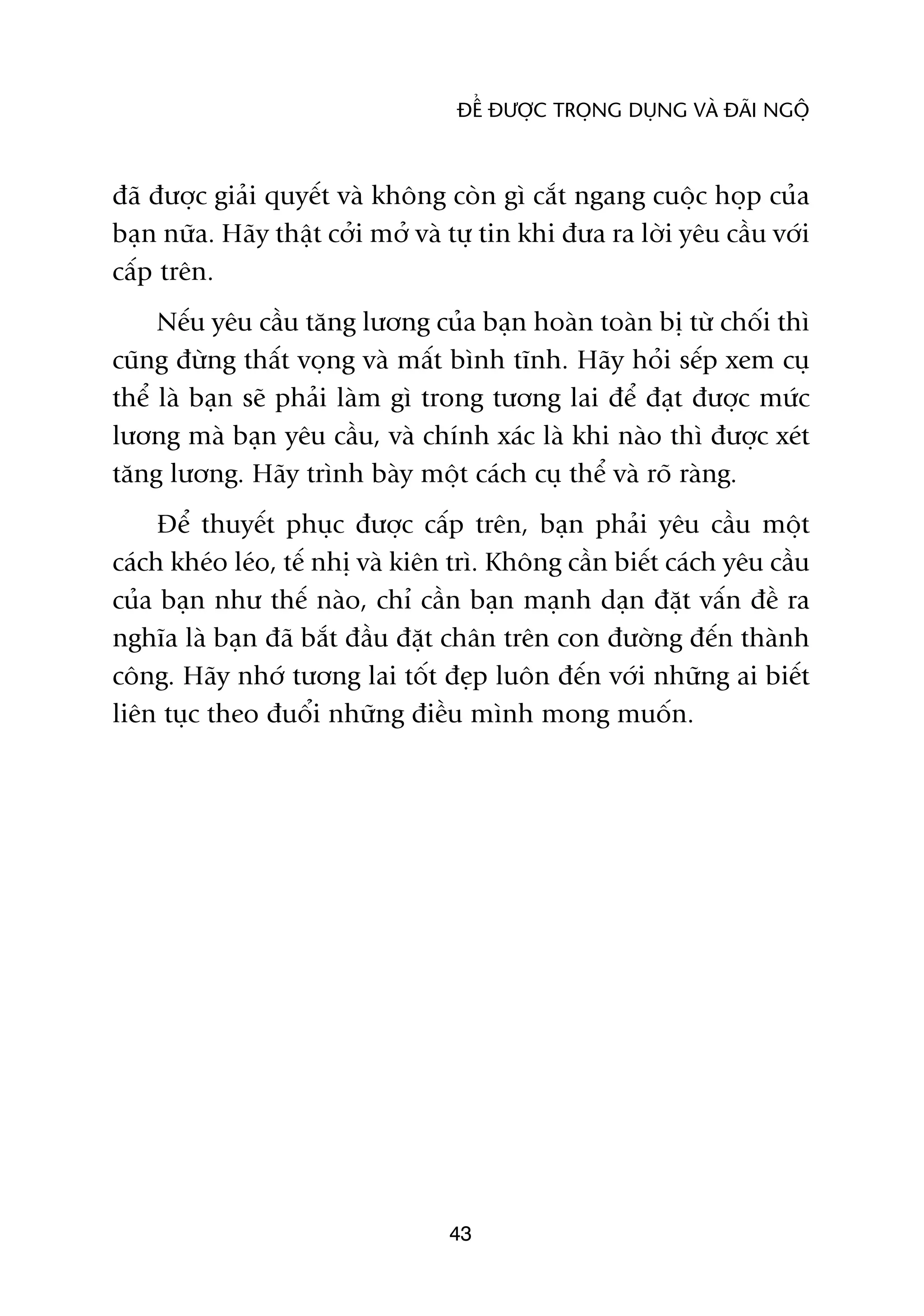 ÀÏÍ ÀÛÚÅC TROÅNG DUÅNG VAÂ ÀAÄI NGÖÅ



àaä àûúåc giaãi quyïët vaâ khöng coân gò cùæt ngang cuöåc hoåp cuãa
baån nûäa. Haäy thêåt cúãi múã vaâ tûå tin khi àûa ra lúâi yïu cêìu vúái
cêëp trïn.
     Nïëu yïu cêìu tùng lûúng cuãa baån hoaân toaân bõ tûâ chöëi thò
cuäng àûâng thêët voång vaâ mêët bònh tônh. Haäy hoãi sïëp xem cuå
thïí laâ baån seä phaãi laâm gò trong tûúng lai àïí àaåt àûúåc mûác
lûúng maâ baån yïu cêìu, vaâ chñnh xaác laâ khi naâo thò àûúåc xeát
tùng lûúng. Haäy trònh baây möåt caách cuå thïí vaâ roä raâng.
     Àïí thuyïët phuåc àûúåc cêëp trïn, baån phaãi yïu cêìu möåt
caách kheáo leáo, tïë nhõ vaâ kiïn trò. Khöng cêìn biïët caách yïu cêìu
cuãa baån nhû thïë naâo, chó cêìn baån maånh daån àùåt vêën àïì ra
nghôa laâ baån àaä bùæt àêìu àùåt chên trïn con àûúâng àïën thaânh
cöng. Haäy nhúá tûúng lai töët àeåp luön àïën vúái nhûäng ai biïët
liïn tuåc theo àuöíi nhûäng àiïìu mònh mong muöën.




                                  43
 