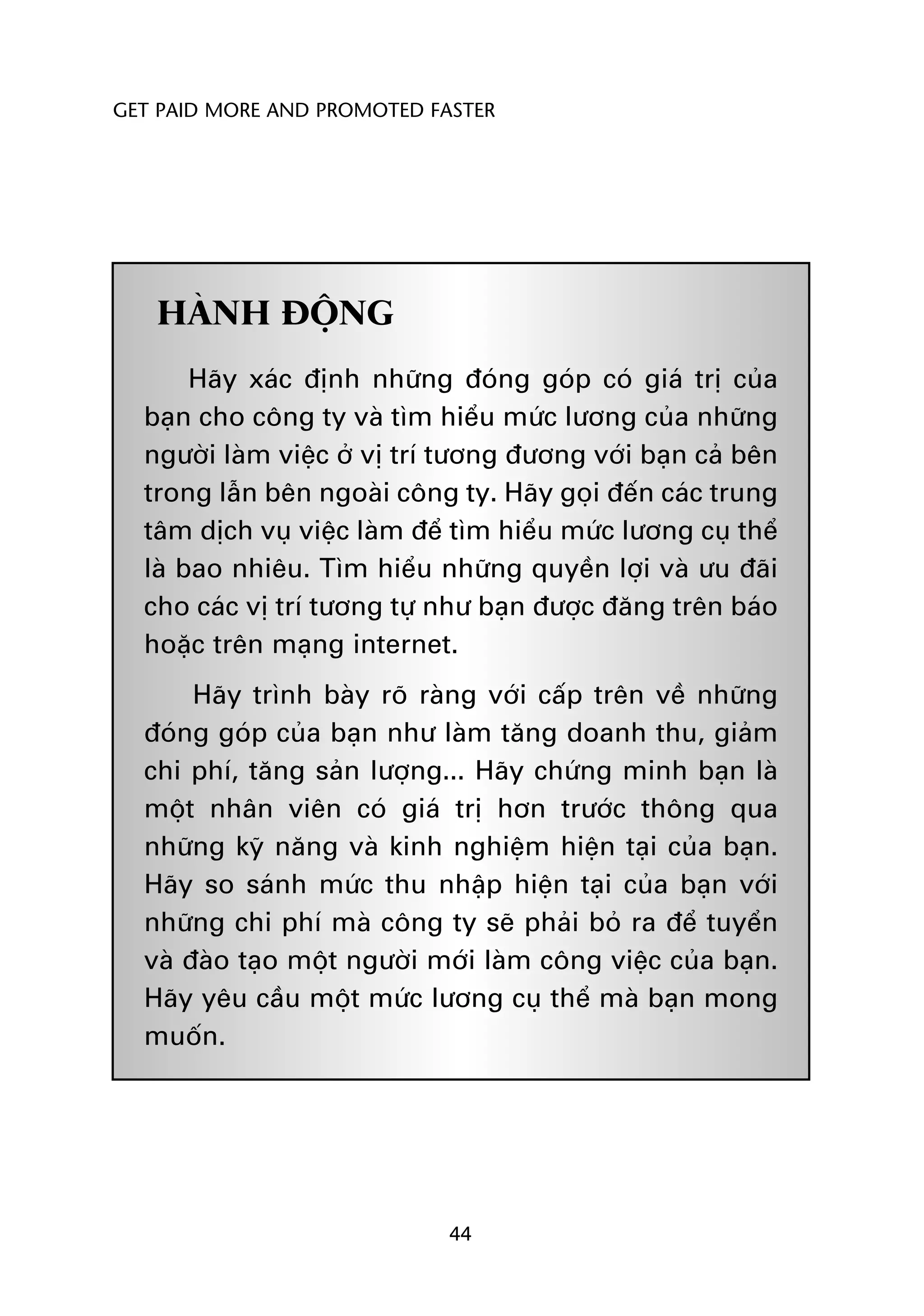GET PAID MORE AND PROMOTED FASTER




   HAÂNH ÀÖÅNG
       Haäy xaác àõnh nhûäng àoáng goáp coá giaá trõ cuãa
  baån cho cöng ty vaâ tòm hiïíu mûác lûúng cuãa nhûäng
  ngûúâi laâm viïåc úã võ trñ tûúng àûúng vúái baån caã bïn
  trong lêîn bïn ngoaâi cöng ty. Haäy goåi àïën caác trung
  têm dõch vuå viïåc laâm àïí tòm hiïíu mûác lûúng cuå thïí
  laâ bao nhiïu. Tòm hiïíu nhûäng quyïìn lúåi vaâ ûu àaäi
  cho caác võ trñ tûúng tûå nhû baån àûúåc àùng trïn baáo
  hoùåc trïn maång internet.
       Haäy trònh baây roä raâng vúái cêëp trïn vïì nhûäng
  àoáng goáp cuãa baån nhû laâm tùng doanh thu, giaãm
  chi phñ, tùng saãn lûúång... Haäy chûáng minh baån laâ
  möåt nhên viïn coá giaá trõ hún trûúác thöng qua
  nhûäng kyä nùng vaâ kinh nghiïåm hiïån taåi cuãa baån.
  Haäy so saánh mûác thu nhêåp hiïån taåi cuãa baån vúái
  nhûäng chi phñ maâ cöng ty seä phaãi boã ra àïí tuyïín
  vaâ àaâo taåo möåt ngûúâi múái laâm cöng viïåc cuãa baån.
  Haäy yïu cêìu möåt mûác lûúng cuå thïí maâ baån mong
  muöën.




                             44
 