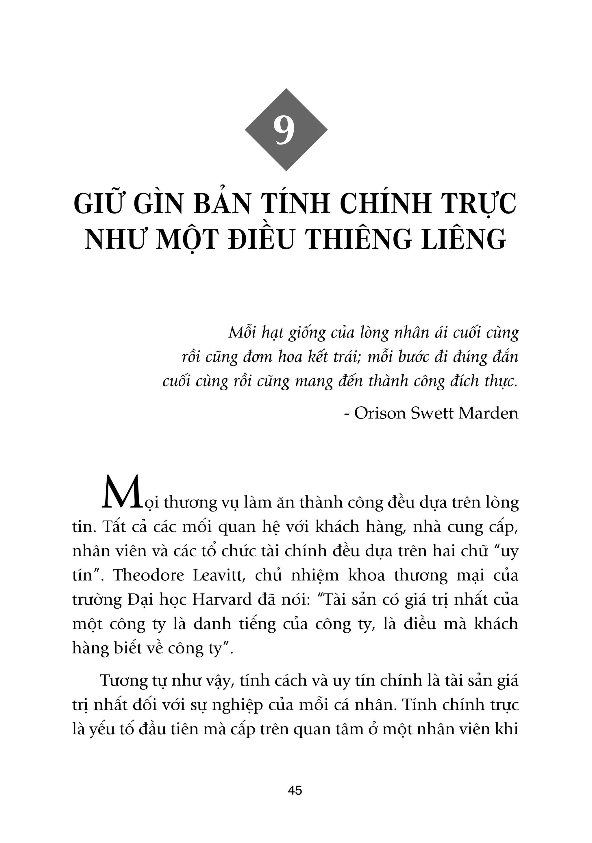 9
GIÛÄ GÒN BAÃN TÑNH CHÑNH TRÛÅC
 NHÛ MÖÅT ÀIÏÌU THIÏNG LIÏNG

                         Möîi haåt giöëng cuãa loâng nhên aái cuöëi cuâng
                röìi cuäng àúm hoa kïët traái; möîi bûúác ài àuáng àùæn
              cuöëi cuâng röìi cuäng mang àïën thaânh cöng àñch thûåc.
                                            - Orison Swett Marden




    M       oåi thûúng vuå laâm ùn thaânh cöng àïìu dûåa trïn loâng
tin. Têët caã caác möëi quan hïå vúái khaách haâng, nhaâ cung cêëp,
nhên viïn vaâ caác töí chûác taâi chñnh àïìu dûåa trïn hai chûä “uy
tñn”. Theodore Leavitt, chuã nhiïåm khoa thûúng maåi cuãa
trûúâng Àaåi hoåc Harvard àaä noái: “Taâi saãn coá giaá trõ nhêët cuãa
möåt cöng ty laâ danh tiïëng cuãa cöng ty, laâ àiïìu maâ khaách
haâng biïët vïì cöng ty”.
     Tûúng tûå nhû vêåy, tñnh caách vaâ uy tñn chñnh laâ taâi saãn giaá
trõ nhêët àöëi vúái sûå nghiïåp cuãa möîi caá nhên. Tñnh chñnh trûåc
laâ yïëu töë àêìu tiïn maâ cêëp trïn quan têm úã möåt nhên viïn khi


                                  45
 
