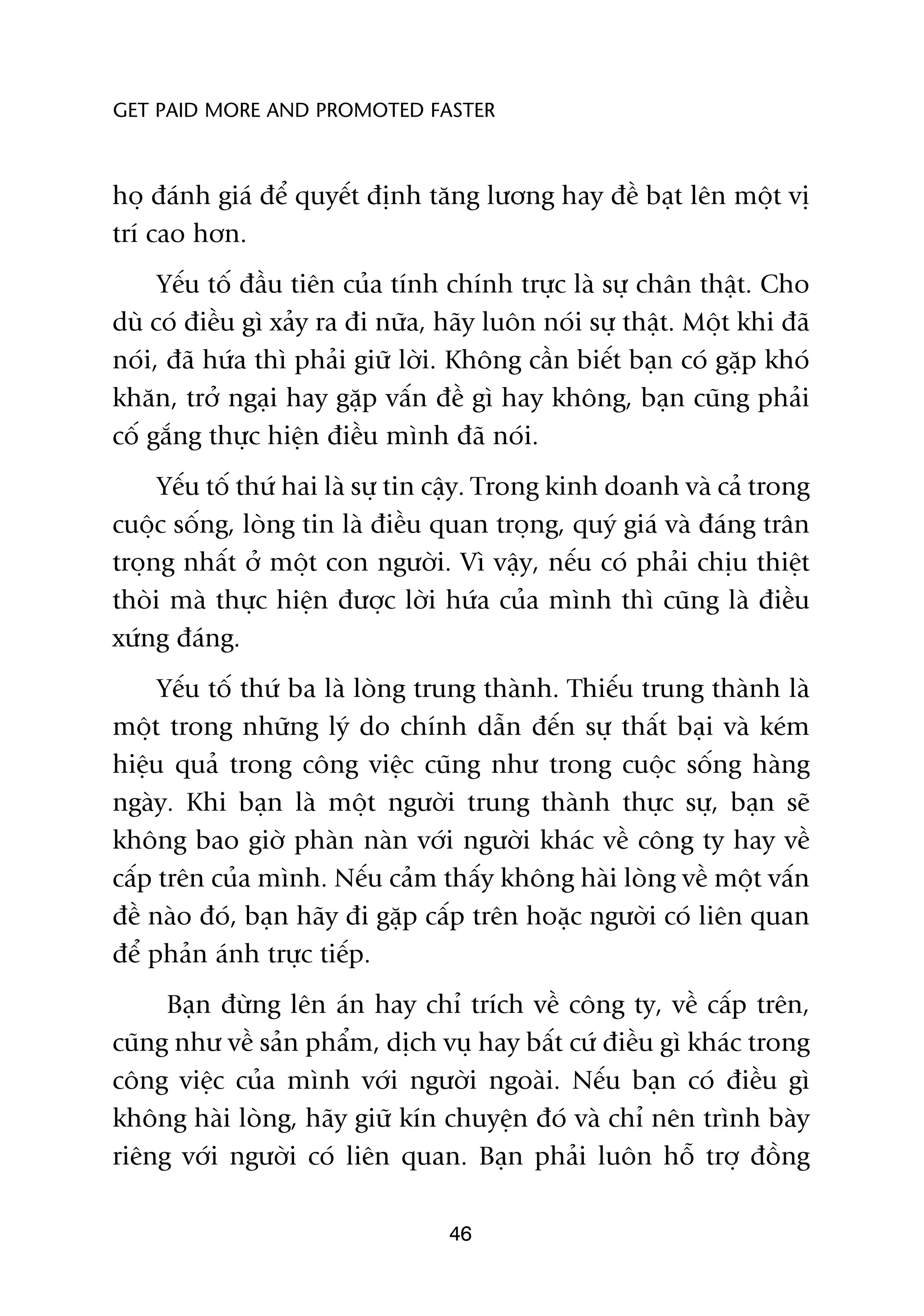 GET PAID MORE AND PROMOTED FASTER



hoå àaánh giaá àïí quyïët àõnh tùng lûúng hay àïì baåt lïn möåt võ
trñ cao hún.
     Yïëu töë àêìu tiïn cuãa tñnh chñnh trûåc laâ sûå chên thêåt. Cho
duâ coá àiïìu gò xaãy ra ài nûäa, haäy luön noái sûå thêåt. Möåt khi àaä
noái, àaä hûáa thò phaãi giûä lúâi. Khöng cêìn biïët baån coá gùåp khoá
khùn, trúã ngaåi hay gùåp vêën àïì gò hay khöng, baån cuäng phaãi
cöë gùæng thûåc hiïån àiïìu mònh àaä noái.
     Yïëu töë thûá hai laâ sûå tin cêåy. Trong kinh doanh vaâ caã trong
cuöåc söëng, loâng tin laâ àiïìu quan troång, quyá giaá vaâ àaáng trên
troång nhêët úã möåt con ngûúâi. Vò vêåy, nïëu coá phaãi chõu thiïåt
thoâi maâ thûåc hiïån àûúåc lúâi hûáa cuãa mònh thò cuäng laâ àiïìu
xûáng àaáng.
     Yïëu töë thûá ba laâ loâng trung thaânh. Thiïëu trung thaânh laâ
möåt trong nhûäng lyá do chñnh dêîn àïën sûå thêët baåi vaâ keám
hiïåu quaã trong cöng viïåc cuäng nhû trong cuöåc söëng haâng
ngaây. Khi baån laâ möåt ngûúâi trung thaânh thûåc sûå, baån seä
khöng bao giúâ phaân naân vúái ngûúâi khaác vïì cöng ty hay vïì
cêëp trïn cuãa mònh. Nïëu caãm thêëy khöng haâi loâng vïì möåt vêën
àïì naâo àoá, baån haäy ài gùåp cêëp trïn hoùåc ngûúâi coá liïn quan
àïí phaãn aánh trûåc tiïëp.
     Baån àûâng lïn aán hay chó trñch vïì cöng ty, vïì cêëp trïn,
cuäng nhû vïì saãn phêím, dõch vuå hay bêët cûá àiïìu gò khaác trong
cöng viïåc cuãa mònh vúái ngûúâi ngoaâi. Nïëu baån coá àiïìu gò
khöng haâi loâng, haäy giûä kñn chuyïån àoá vaâ chó nïn trònh baây
riïng vúái ngûúâi coá liïn quan. Baån phaãi luön höî trúå àöìng

                                  46
 