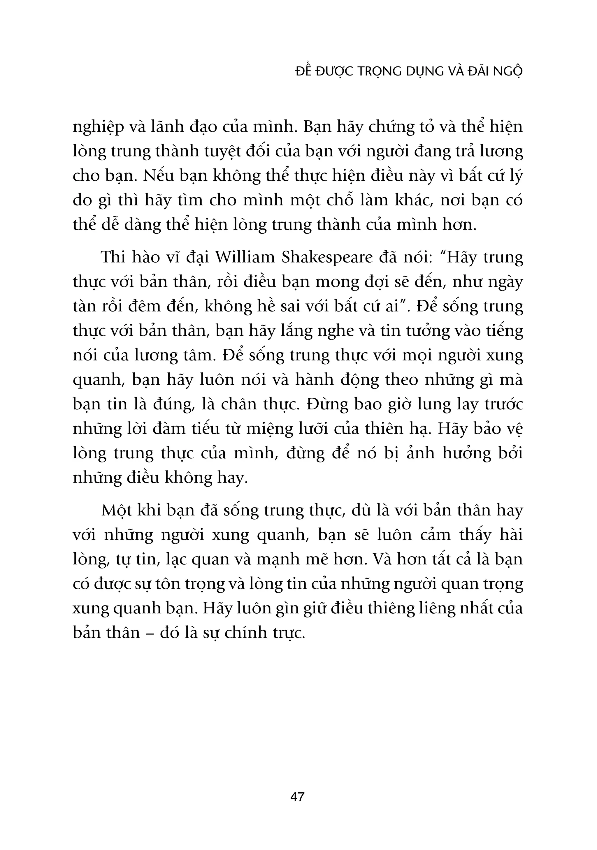 ÀÏÍ ÀÛÚÅC TROÅNG DUÅNG VAÂ ÀAÄI NGÖÅ



nghiïåp vaâ laänh àaåo cuãa mònh. Baån haäy chûáng toã vaâ thïí hiïån
loâng trung thaânh tuyïåt àöëi cuãa baån vúái ngûúâi àang traã lûúng
cho baån. Nïëu baån khöng thïí thûåc hiïån àiïìu naây vò bêët cûá lyá
do gò thò haäy tòm cho mònh möåt chöî laâm khaác, núi baån coá
thïí dïî daâng thïí hiïån loâng trung thaânh cuãa mònh hún.
     Thi haâo vô àaåi William Shakespeare àaä noái: “Haäy trung
thûåc vúái baãn thên, röìi àiïìu baån mong àúåi seä àïën, nhû ngaây
taân röìi àïm àïën, khöng hïì sai vúái bêët cûá ai”. Àïí söëng trung
thûåc vúái baãn thên, baån haäy lùæng nghe vaâ tin tûúãng vaâo tiïëng
noái cuãa lûúng têm. Àïí söëng trung thûåc vúái moåi ngûúâi xung
quanh, baån haäy luön noái vaâ haânh àöång theo nhûäng gò maâ
baån tin laâ àuáng, laâ chên thûåc. Àûâng bao giúâ lung lay trûúác
nhûäng lúâi àaâm tiïëu tûâ miïång lûúäi cuãa thiïn haå. Haäy baão vïå
loâng trung thûåc cuãa mònh, àûâng àïí noá bõ aãnh hûúãng búãi
nhûäng àiïìu khöng hay.
     Möåt khi baån àaä söëng trung thûåc, duâ laâ vúái baãn thên hay
vúái nhûäng ngûúâi xung quanh, baån seä luön caãm thêëy haâi
loâng, tûå tin, laåc quan vaâ maånh meä hún. Vaâ hún têët caã laâ baån
coá àûúåc sûå tön troång vaâ loâng tin cuãa nhûäng ngûúâi quan troång
xung quanh baån. Haäy luön gòn giûä àiïìu thiïng liïng nhêët cuãa
baãn thên – àoá laâ sûå chñnh trûåc.




                                 47
 