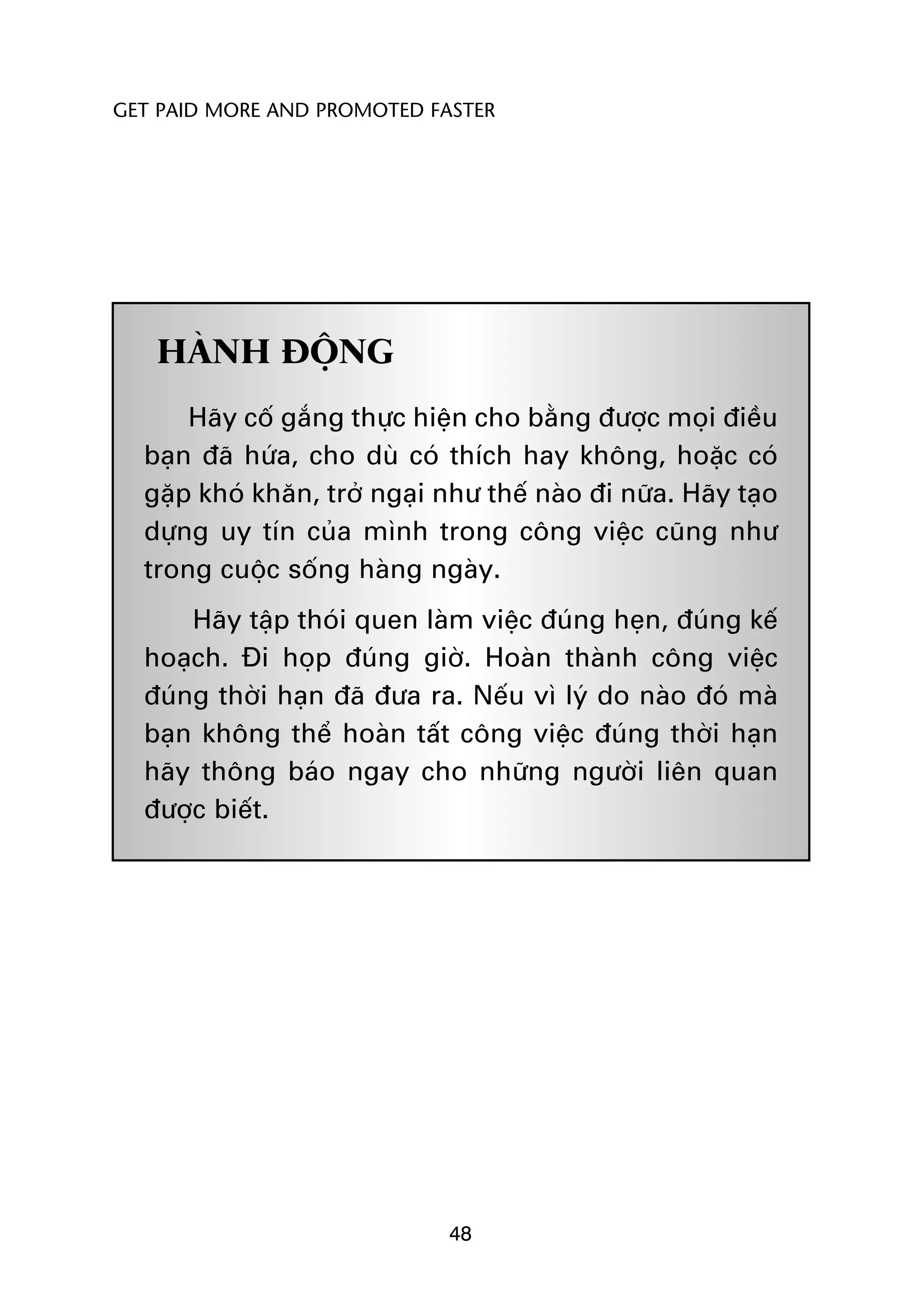 GET PAID MORE AND PROMOTED FASTER




   HAÂNH ÀÖÅNG
      Haäy cöë gùæng thûåc hiïån cho bùçng àûúåc moåi àiïìu
  baån àaä hûáa, cho duâ coá thñch hay khöng, hoùåc coá
  gùåp khoá khùn, trúã ngaåi nhû thïë naâo ài nûäa. Haäy taåo
  dûång uy tñn cuãa mònh trong cöng viïåc cuäng nhû
  trong cuöåc söëng haâng ngaây.
      Haäy têåp thoái quen laâm viïåc àuáng heån, àuáng kïë
  hoaåch. Ài hoåp àuáng giúâ. Hoaân thaânh cöng viïåc
  àuáng thúâi haån àaä àûa ra. Nïëu vò lyá do naâo àoá maâ
  baån khöng thïí hoaân têët cöng viïåc àuáng thúâi haån
  haäy thöng baáo ngay cho nhûäng ngûúâi liïn quan
  àûúåc biïët.




                              48
 