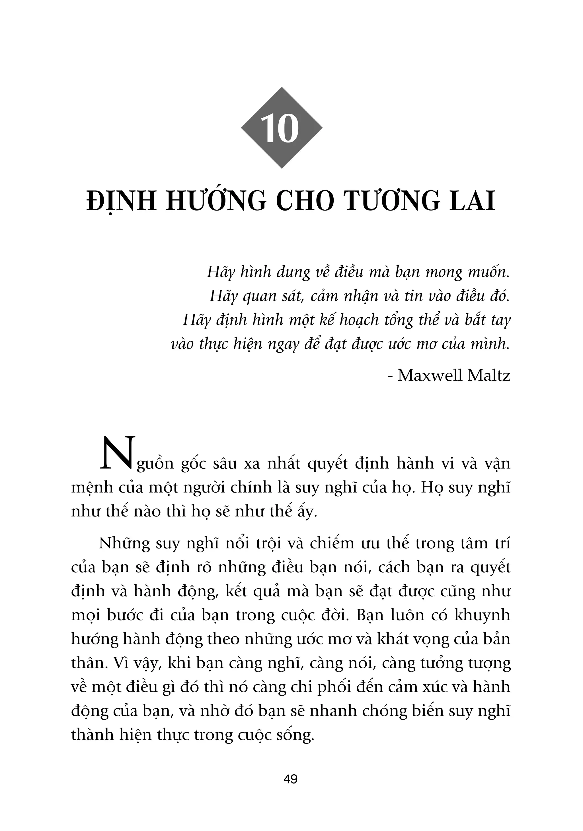 10
  ÀÕNH HÛÚÁNG CHO TÛÚNG LAI

                     Haäy hònh dung vïì àiïìu maâ baån mong muöën.
                      Haäy quan saát, caãm nhêån vaâ tin vaâo àiïìu àoá.
                 Haäy àõnh hònh möåt kïë hoaåch töíng thïí vaâ bùæt tay
               vaâo thûåc hiïån ngay àïí àaåt àûúåc ûúác mú cuãa mònh.
                                                   - Maxwell Maltz




    N    guöìn göëc sêu xa nhêët quyïët àõnh haânh vi vaâ vêån
mïånh cuãa möåt ngûúâi chñnh laâ suy nghô cuãa hoå. Hoå suy nghô
nhû thïë naâo thò hoå seä nhû thïë êëy.
     Nhûäng suy nghô nöíi tröåi vaâ chiïëm ûu thïë trong têm trñ
cuãa baån seä àõnh roä nhûäng àiïìu baån noái, caách baån ra quyïët
àõnh vaâ haânh àöång, kïët quaã maâ baån seä àaåt àûúåc cuäng nhû
moåi bûúác ài cuãa baån trong cuöåc àúâi. Baån luön coá khuynh
hûúáng haânh àöång theo nhûäng ûúác mú vaâ khaát voång cuãa baãn
thên. Vò vêåy, khi baån caâng nghô, caâng noái, caâng tûúãng tûúång
vïì möåt àiïìu gò àoá thò noá caâng chi phöëi àïën caãm xuác vaâ haânh
àöång cuãa baån, vaâ nhúâ àoá baån seä nhanh choáng biïën suy nghô
thaânh hiïån thûåc trong cuöåc söëng.

                                 49
 