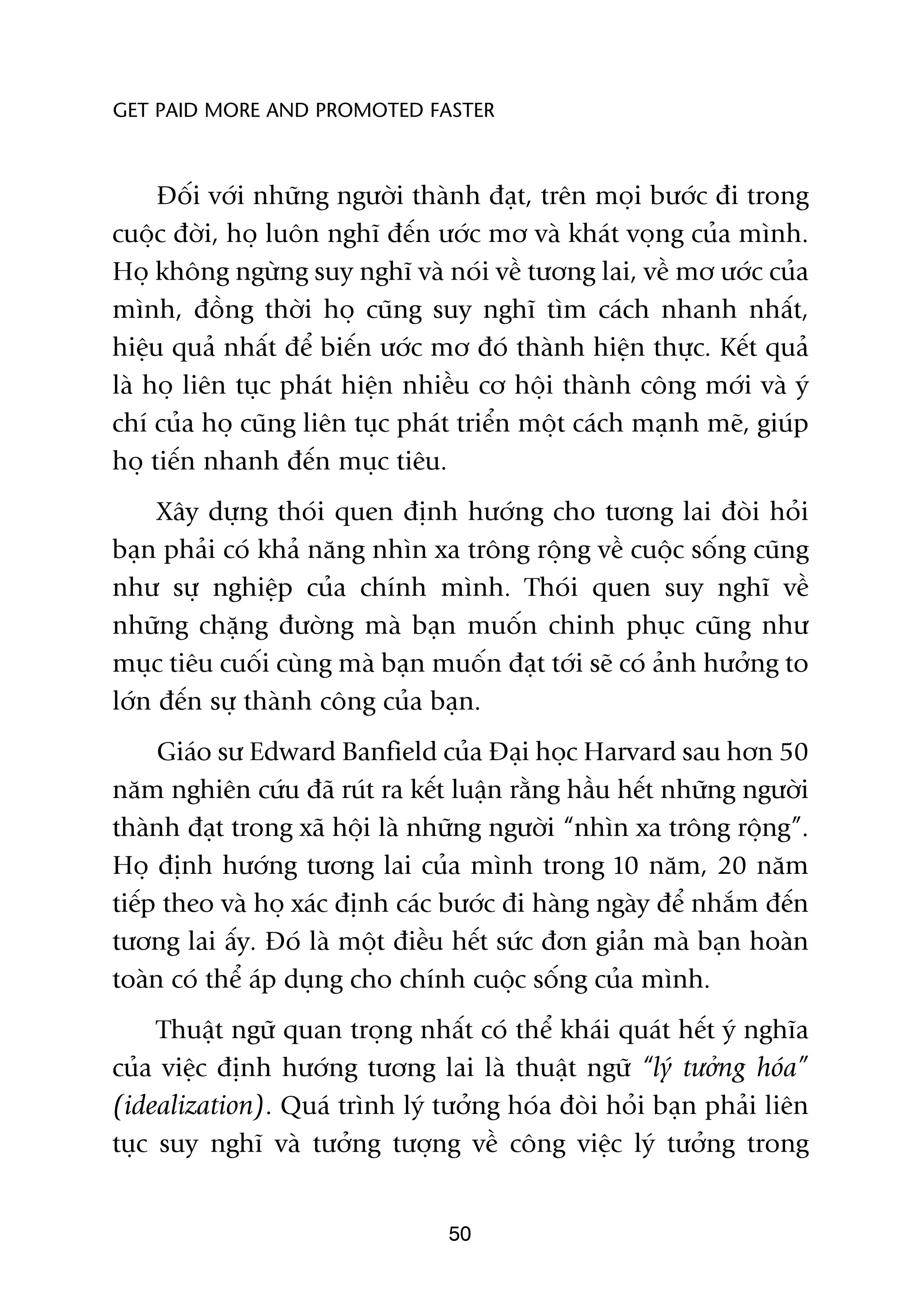 GET PAID MORE AND PROMOTED FASTER



     Àöëi vúái nhûäng ngûúâi thaânh àaåt, trïn moåi bûúác ài trong
cuöåc àúâi, hoå luön nghô àïën ûúác mú vaâ khaát voång cuãa mònh.
Hoå khöng ngûâng suy nghô vaâ noái vïì tûúng lai, vïì mú ûúác cuãa
mònh, àöìng thúâi hoå cuäng suy nghô tòm caách nhanh nhêët,
hiïåu quaã nhêët àïí biïën ûúác mú àoá thaânh hiïån thûåc. Kïët quaã
laâ hoå liïn tuåc phaát hiïån nhiïìu cú höåi thaânh cöng múái vaâ yá
chñ cuãa hoå cuäng liïn tuåc phaát triïín möåt caách maånh meä, giuáp
hoå tiïën nhanh àïën muåc tiïu.
     Xêy dûång thoái quen àõnh hûúáng cho tûúng lai àoâi hoãi
baån phaãi coá khaã nùng nhòn xa tröng röång vïì cuöåc söëng cuäng
nhû sûå nghiïåp cuãa chñnh mònh. Thoái quen suy nghô vïì
nhûäng chùång àûúâng maâ baån muöën chinh phuåc cuäng nhû
muåc tiïu cuöëi cuâng maâ baån muöën àaåt túái seä coá aãnh hûúãng to
lúán àïën sûå thaânh cöng cuãa baån.
     Giaáo sû Edward Banfield cuãa Àaåi hoåc Harvard sau hún 50
nùm nghiïn cûáu àaä ruát ra kïët luêån rùçng hêìu hïët nhûäng ngûúâi
thaânh àaåt trong xaä höåi laâ nhûäng ngûúâi “nhòn xa tröng röång”.
Hoå àõnh hûúáng tûúng lai cuãa mònh trong 10 nùm, 20 nùm
tiïëp theo vaâ hoå xaác àõnh caác bûúác ài haâng ngaây àïí nhùæm àïën
tûúng lai êëy. Àoá laâ möåt àiïìu hïët sûác àún giaãn maâ baån hoaân
toaân coá thïí aáp duång cho chñnh cuöåc söëng cuãa mònh.
     Thuêåt ngûä quan troång nhêët coá thïí khaái quaát hïët yá nghôa
cuãa viïåc àõnh hûúáng tûúng lai laâ thuêåt ngûä “lyá tûúãng hoáa”
(idealization). Quaá trònh lyá tûúãng hoáa àoâi hoãi baån phaãi liïn
tuåc suy nghô vaâ tûúãng tûúång vïì cöng viïåc lyá tûúãng trong


                                 50
 