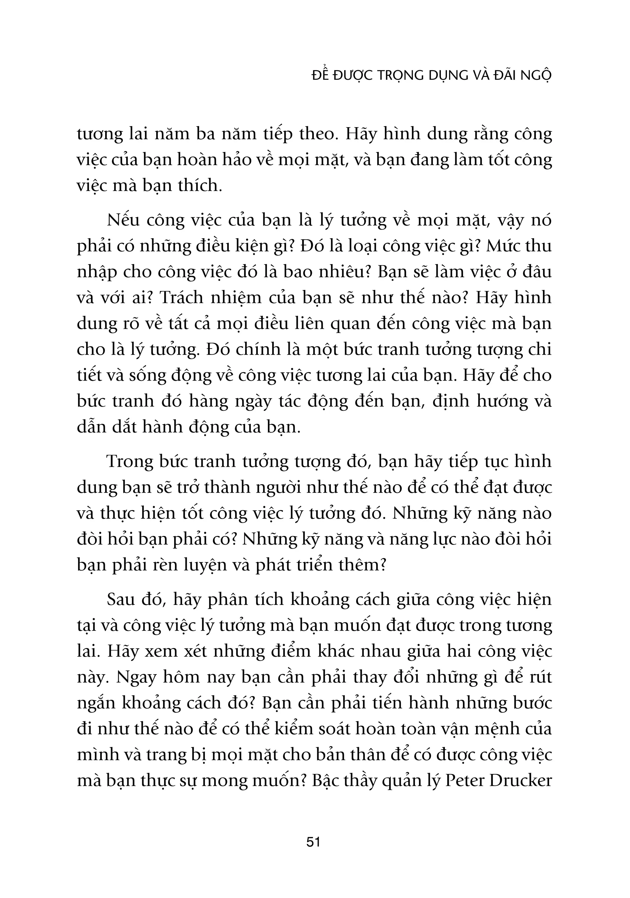 ÀÏÍ ÀÛÚÅC TROÅNG DUÅNG VAÂ ÀAÄI NGÖÅ



tûúng lai nùm ba nùm tiïëp theo. Haäy hònh dung rùçng cöng
viïåc cuãa baån hoaân haão vïì moåi mùåt, vaâ baån àang laâm töët cöng
viïåc maâ baån thñch.
      Nïëu cöng viïåc cuãa baån laâ lyá tûúãng vïì moåi mùåt, vêåy noá
phaãi coá nhûäng àiïìu kiïån gò? Àoá laâ loaåi cöng viïåc gò? Mûác thu
nhêåp cho cöng viïåc àoá laâ bao nhiïu? Baån seä laâm viïåc úã àêu
vaâ vúái ai? Traách nhiïåm cuãa baån seä nhû thïë naâo? Haäy hònh
dung roä vïì têët caã moåi àiïìu liïn quan àïën cöng viïåc maâ baån
cho laâ lyá tûúãng. Àoá chñnh laâ möåt bûác tranh tûúãng tûúång chi
tiïët vaâ söëng àöång vïì cöng viïåc tûúng lai cuãa baån. Haäy àïí cho
bûác tranh àoá haâng ngaây taác àöång àïën baån, àõnh hûúáng vaâ
dêîn dùæt haânh àöång cuãa baån.
     Trong bûác tranh tûúãng tûúång àoá, baån haäy tiïëp tuåc hònh
dung baån seä trúã thaânh ngûúâi nhû thïë naâo àïí coá thïí àaåt àûúåc
vaâ thûåc hiïån töët cöng viïåc lyá tûúãng àoá. Nhûäng kyä nùng naâo
àoâi hoãi baån phaãi coá? Nhûäng kyä nùng vaâ nùng lûåc naâo àoâi hoãi
baån phaãi reân luyïån vaâ phaát triïín thïm?
      Sau àoá, haäy phên tñch khoaãng caách giûäa cöng viïåc hiïån
taåi vaâ cöng viïåc lyá tûúãng maâ baån muöën àaåt àûúåc trong tûúng
lai. Haäy xem xeát nhûäng àiïím khaác nhau giûäa hai cöng viïåc
naây. Ngay höm nay baån cêìn phaãi thay àöíi nhûäng gò àïí ruát
ngùæn khoaãng caách àoá? Baån cêìn phaãi tiïën haânh nhûäng bûúác
ài nhû thïë naâo àïí coá thïí kiïím soaát hoaân toaân vêån mïånh cuãa
mònh vaâ trang bõ moåi mùåt cho baãn thên àïí coá àûúåc cöng viïåc
maâ baån thûåc sûå mong muöën? Bêåc thêìy quaãn lyá Peter Drucker


                                 51
 