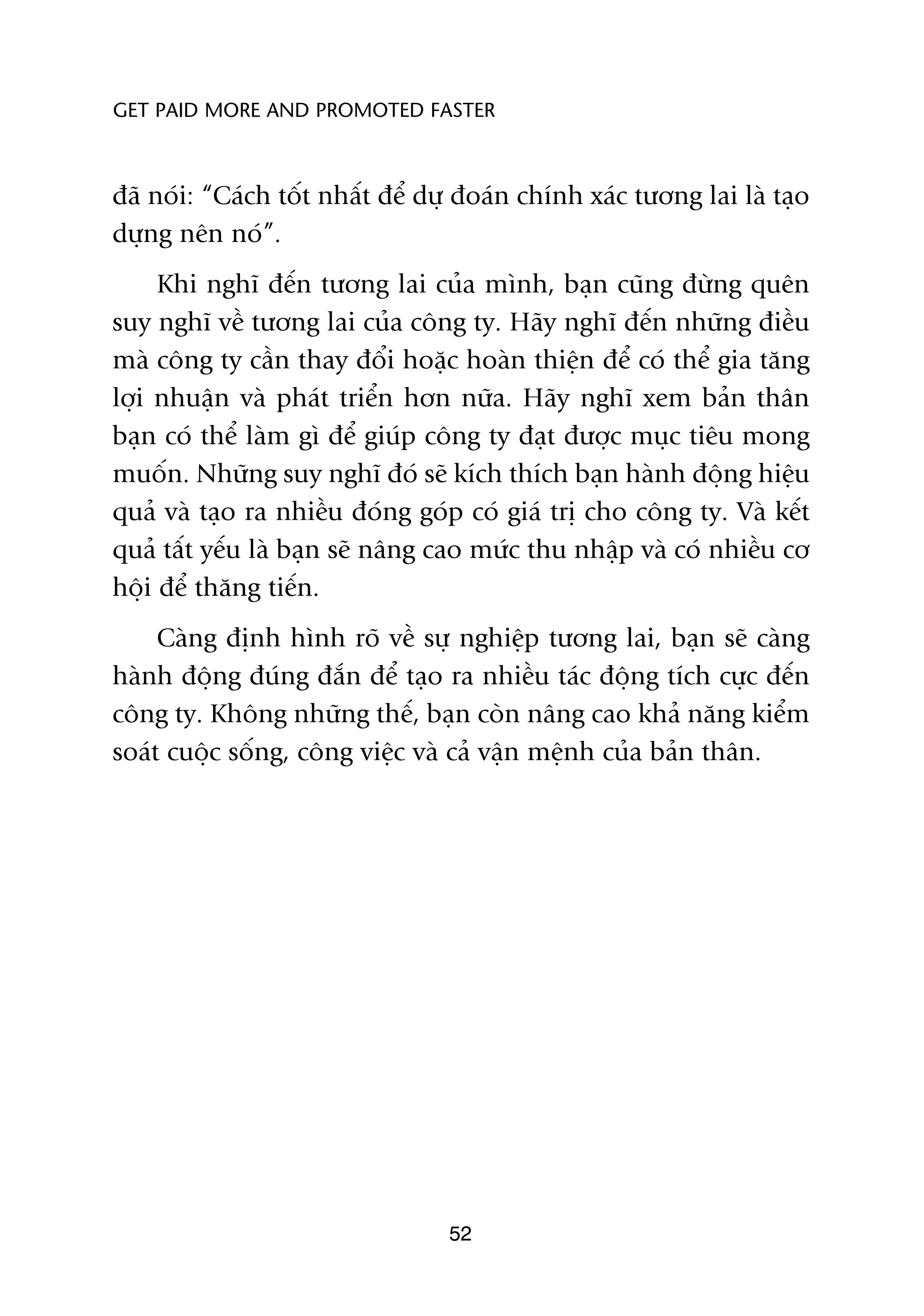 GET PAID MORE AND PROMOTED FASTER



àaä noái: “Caách töët nhêët àïí dûå àoaán chñnh xaác tûúng lai laâ taåo
dûång nïn noá”.
     Khi nghô àïën tûúng lai cuãa mònh, baån cuäng àûâng quïn
suy nghô vïì tûúng lai cuãa cöng ty. Haäy nghô àïën nhûäng àiïìu
maâ cöng ty cêìn thay àöíi hoùåc hoaân thiïån àïí coá thïí gia tùng
lúåi nhuêån vaâ phaát triïín hún nûäa. Haäy nghô xem baãn thên
baån coá thïí laâm gò àïí giuáp cöng ty àaåt àûúåc muåc tiïu mong
muöën. Nhûäng suy nghô àoá seä kñch thñch baån haânh àöång hiïåu
quaã vaâ taåo ra nhiïìu àoáng goáp coá giaá trõ cho cöng ty. Vaâ kïët
quaã têët yïëu laâ baån seä nêng cao mûác thu nhêåp vaâ coá nhiïìu cú
höåi àïí thùng tiïën.
     Caâng àõnh hònh roä vïì sûå nghiïåp tûúng lai, baån seä caâng
haânh àöång àuáng àùæn àïí taåo ra nhiïìu taác àöång tñch cûåc àïën
cöng ty. Khöng nhûäng thïë, baån coân nêng cao khaã nùng kiïím
soaát cuöåc söëng, cöng viïåc vaâ caã vêån mïånh cuãa baãn thên.




                                  52
 