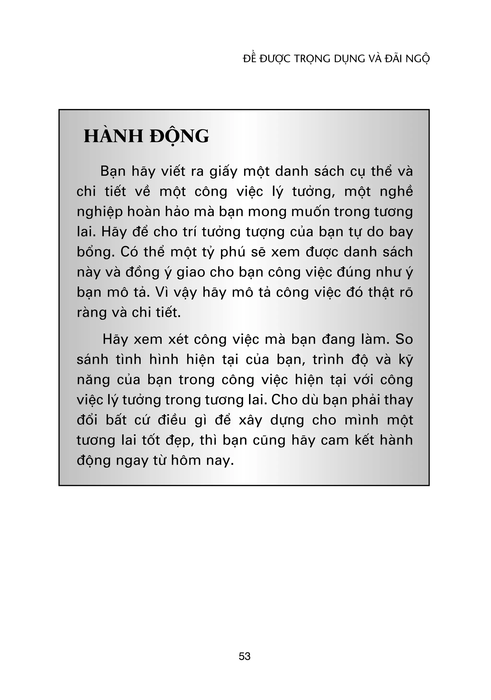 ÀÏÍ ÀÛÚÅC TROÅNG DUÅNG VAÂ ÀAÄI NGÖÅ




 HAÂNH ÀÖÅNG
     Baån haäy viïët ra giêëy möåt danh saách cuå thïí vaâ
chi tiïët vïì möåt cöng viïåc lyá tûúãng, möåt nghïì
nghiïåp hoaân haão maâ baån mong muöën trong tûúng
lai. Haäy àïí cho trñ tûúãng tûúång cuãa baån tûå do bay
böíng. Coá thïí möåt tyã phuá seä xem àûúåc danh saách
naây vaâ àöìng yá giao cho baån cöng viïåc àuáng nhû yá
baån mö taã. Vò vêåy haäy mö taã cöng viïåc àoá thêåt roä
raâng vaâ chi tiïët.
     Haäy xem xeát cöng viïåc maâ baån àang laâm. So
saánh tònh hònh hiïån taåi cuãa baån, trònh àöå vaâ kyä
nùng cuãa baån trong cöng viïåc hiïån taåi vúái cöng
viïåc lyá tûúãng trong tûúng lai. Cho duâ baån phaãi thay
àöíi bêët cûá àiïìu gò àïí xêy dûång cho mònh möåt
tûúng lai töët àeåp, thò baån cuäng haäy cam kïët haânh
àöång ngay tûâ höm nay.




                           53
 