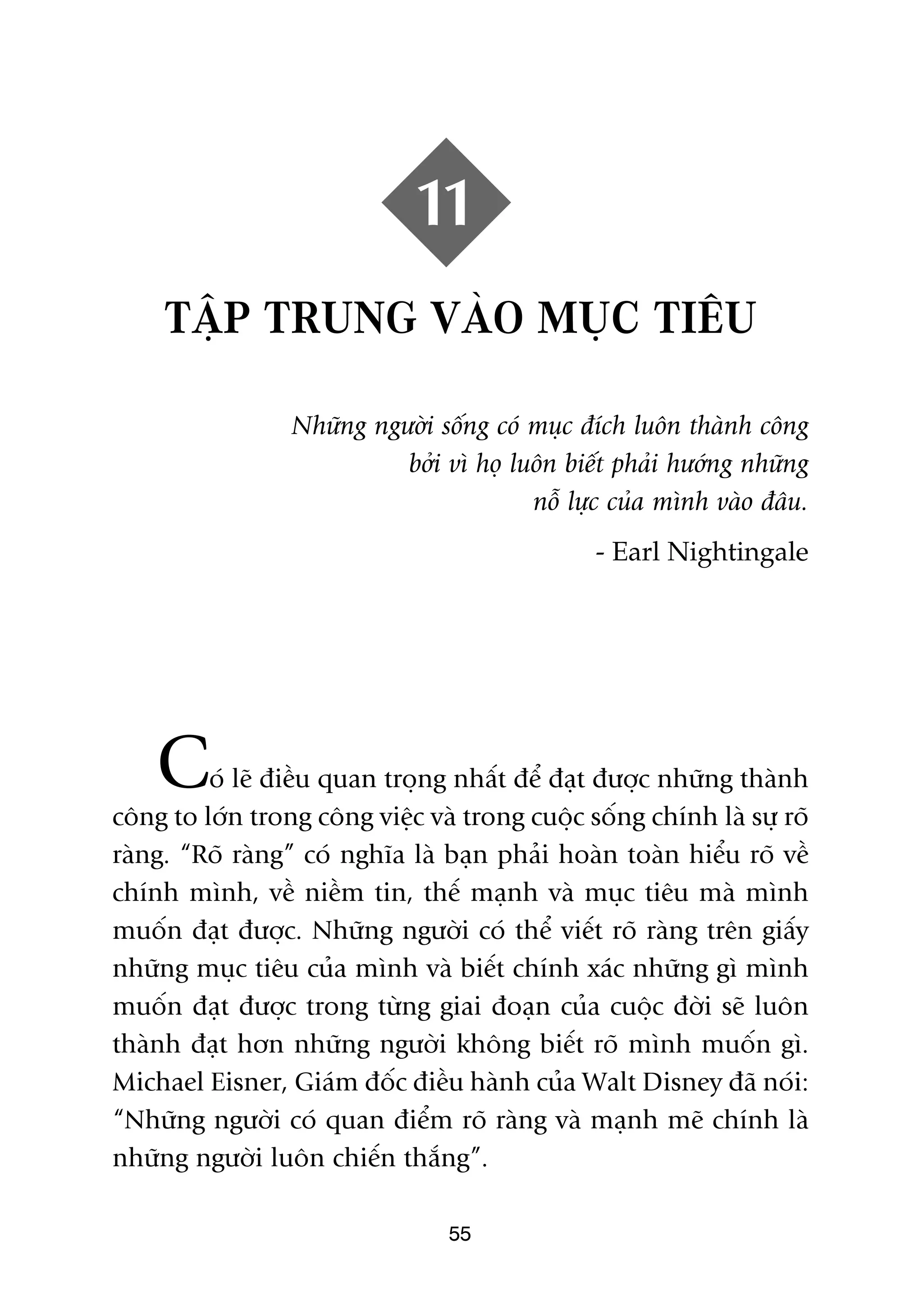 11
     TÊÅP TRUNG VAÂO MUÅC TIÏU

                 Nhûäng ngûúâi söëng coá muåc àñch luön thaânh cöng
                           búãi vò hoå luön biïët phaãi hûúáng nhûäng
                                         nöî lûåc cuãa mònh vaâo àêu.
                                               - Earl Nightingale




    C    oá leä àiïìu quan troång nhêët àïí àaåt àûúåc nhûäng thaânh
cöng to lúán trong cöng viïåc vaâ trong cuöåc söëng chñnh laâ sûå roä
raâng. “Roä raâng” coá nghôa laâ baån phaãi hoaân toaân hiïíu roä vïì
chñnh mònh, vïì niïìm tin, thïë maånh vaâ muåc tiïu maâ mònh
muöën àaåt àûúåc. Nhûäng ngûúâi coá thïí viïët roä raâng trïn giêëy
nhûäng muåc tiïu cuãa mònh vaâ biïët chñnh xaác nhûäng gò mònh
muöën àaåt àûúåc trong tûâng giai àoaån cuãa cuöåc àúâi seä luön
thaânh àaåt hún nhûäng ngûúâi khöng biïët roä mònh muöën gò.
Michael Eisner, Giaám àöëc àiïìu haânh cuãa Walt Disney àaä noái:
“Nhûäng ngûúâi coá quan àiïím roä raâng vaâ maånh meä chñnh laâ
nhûäng ngûúâi luön chiïën thùæng”.

                                 55
 