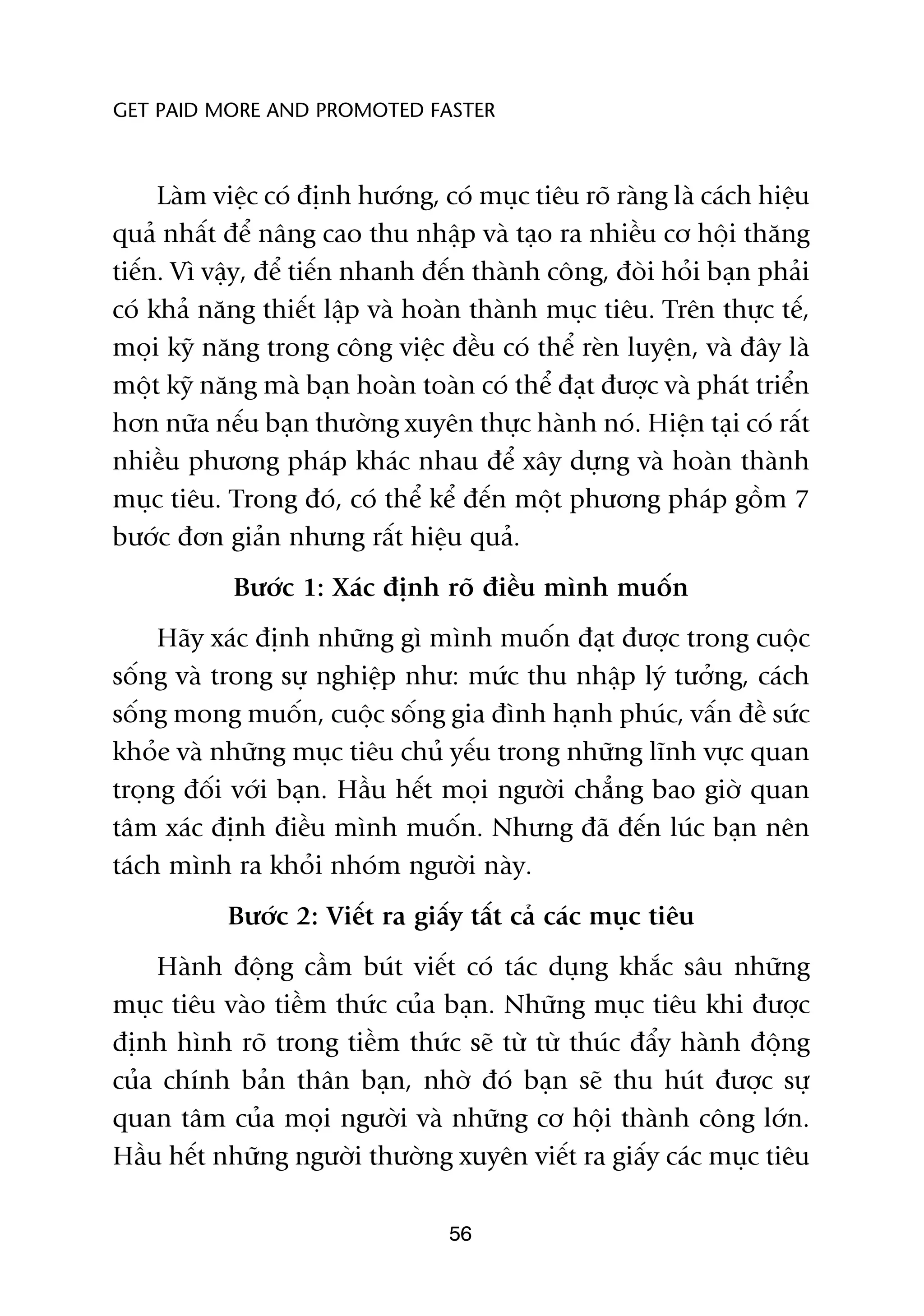 GET PAID MORE AND PROMOTED FASTER



     Laâm viïåc coá àõnh hûúáng, coá muåc tiïu roä raâng laâ caách hiïåu
quaã nhêët àïí nêng cao thu nhêåp vaâ taåo ra nhiïìu cú höåi thùng
tiïën. Vò vêåy, àïí tiïën nhanh àïën thaânh cöng, àoâi hoãi baån phaãi
coá khaã nùng thiïët lêåp vaâ hoaân thaânh muåc tiïu. Trïn thûåc tïë,
moåi kyä nùng trong cöng viïåc àïìu coá thïí reân luyïån, vaâ àêy laâ
möåt kyä nùng maâ baån hoaân toaân coá thïí àaåt àûúåc vaâ phaát triïín
hún nûäa nïëu baån thûúâng xuyïn thûåc haânh noá. Hiïån taåi coá rêët
nhiïìu phûúng phaáp khaác nhau àïí xêy dûång vaâ hoaân thaânh
muåc tiïu. Trong àoá, coá thïí kïí àïën möåt phûúng phaáp göìm 7
bûúác àún giaãn nhûng rêët hiïåu quaã.
            Bûúác 1: Xaác àõnh roä àiïìu mònh muöën
     Haäy xaác àõnh nhûäng gò mònh muöën àaåt àûúåc trong cuöåc
söëng vaâ trong sûå nghiïåp nhû: mûác thu nhêåp lyá tûúãng, caách
söëng mong muöën, cuöåc söëng gia àònh haånh phuác, vêën àïì sûác
khoãe vaâ nhûäng muåc tiïu chuã yïëu trong nhûäng lônh vûåc quan
troång àöëi vúái baån. Hêìu hïët moåi ngûúâi chùèng bao giúâ quan
têm xaác àõnh àiïìu mònh muöën. Nhûng àaä àïën luác baån nïn
taách mònh ra khoãi nhoám ngûúâi naây.
           Bûúác 2: Viïët ra giêëy têët caã caác muåc tiïu
    Haânh àöång cêìm buát viïët coá taác duång khùæc sêu nhûäng
muåc tiïu vaâo tiïìm thûác cuãa baån. Nhûäng muåc tiïu khi àûúåc
àõnh hònh roä trong tiïìm thûác seä tûâ tûâ thuác àêíy haânh àöång
cuãa chñnh baãn thên baån, nhúâ àoá baån seä thu huát àûúåc sûå
quan têm cuãa moåi ngûúâi vaâ nhûäng cú höåi thaânh cöng lúán.
Hêìu hïët nhûäng ngûúâi thûúâng xuyïn viïët ra giêëy caác muåc tiïu

                                  56
 