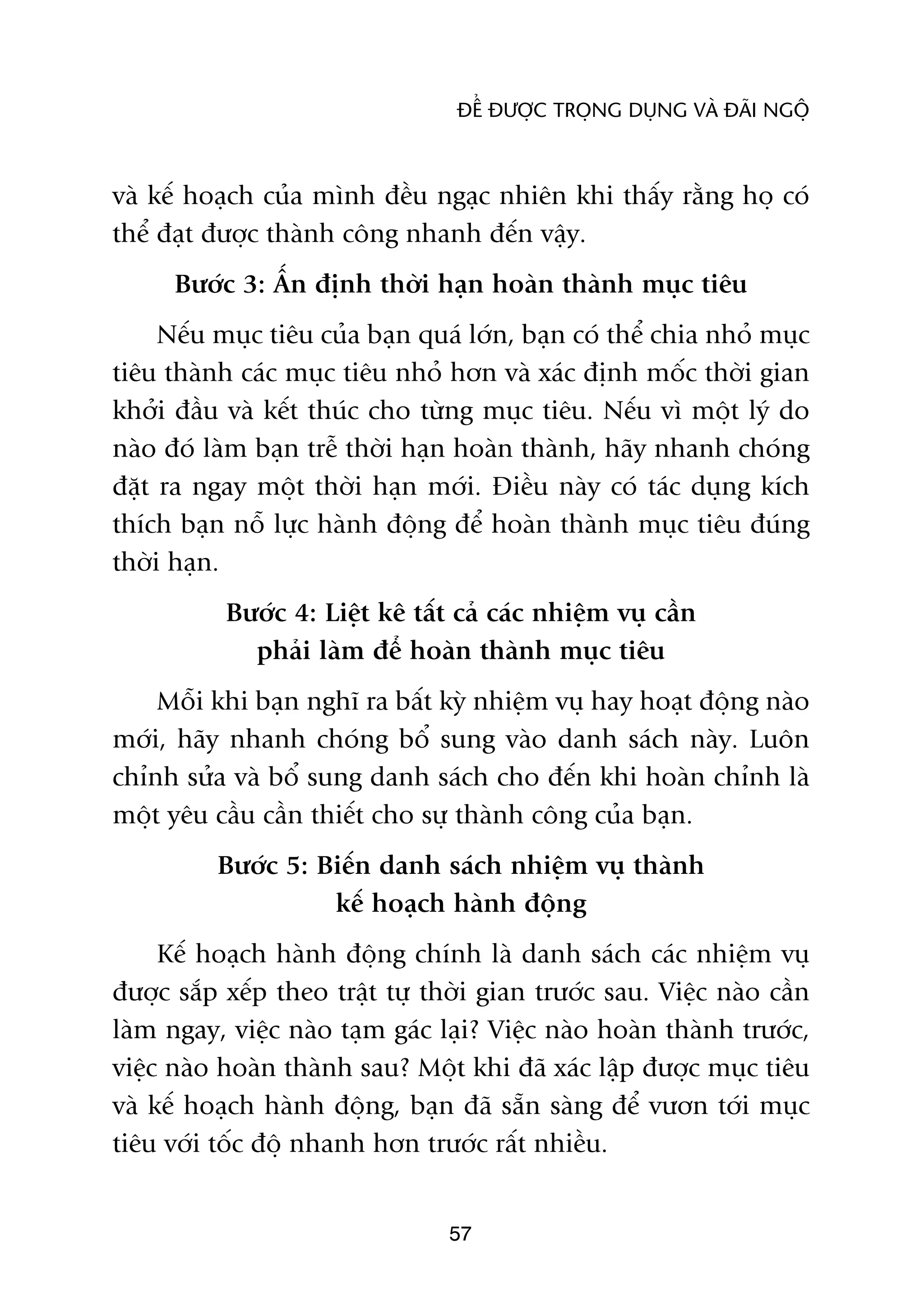 ÀÏÍ ÀÛÚÅC TROÅNG DUÅNG VAÂ ÀAÄI NGÖÅ



vaâ kïë hoaåch cuãa mònh àïìu ngaåc nhiïn khi thêëy rùçng hoå coá
thïí àaåt àûúåc thaânh cöng nhanh àïën vêåy.
      Bûúác 3: ÊËn àõnh thúâi haån hoaân thaânh muåc tiïu
     Nïëu muåc tiïu cuãa baån quaá lúán, baån coá thïí chia nhoã muåc
tiïu thaânh caác muåc tiïu nhoã hún vaâ xaác àõnh möëc thúâi gian
khúãi àêìu vaâ kïët thuác cho tûâng muåc tiïu. Nïëu vò möåt lyá do
naâo àoá laâm baån trïî thúâi haån hoaân thaânh, haäy nhanh choáng
àùåt ra ngay möåt thúâi haån múái. Àiïìu naây coá taác duång kñch
thñch baån nöî lûåc haânh àöång àïí hoaân thaânh muåc tiïu àuáng
thúâi haån.
           Bûúác 4: Liïåt kï têët caã caác nhiïåm vuå cêìn
             phaãi laâm àïí hoaân thaânh muåc tiïu
    Möîi khi baån nghô ra bêët kyâ nhiïåm vuå hay hoaåt àöång naâo
múái, haäy nhanh choáng böí sung vaâo danh saách naây. Luön
chónh sûãa vaâ böí sung danh saách cho àïën khi hoaân chónh laâ
möåt yïu cêìu cêìn thiïët cho sûå thaânh cöng cuãa baån.
          Bûúác 5: Biïën danh saách nhiïåm vuå thaânh
                    kïë hoaåch haânh àöång
     Kïë hoaåch haânh àöång chñnh laâ danh saách caác nhiïåm vuå
àûúåc sùæp xïëp theo trêåt tûå thúâi gian trûúác sau. Viïåc naâo cêìn
laâm ngay, viïåc naâo taåm gaác laåi? Viïåc naâo hoaân thaânh trûúác,
viïåc naâo hoaân thaânh sau? Möåt khi àaä xaác lêåp àûúåc muåc tiïu
vaâ kïë hoaåch haânh àöång, baån àaä sùén saâng àïí vûún túái muåc
tiïu vúái töëc àöå nhanh hún trûúác rêët nhiïìu.


                                 57
 