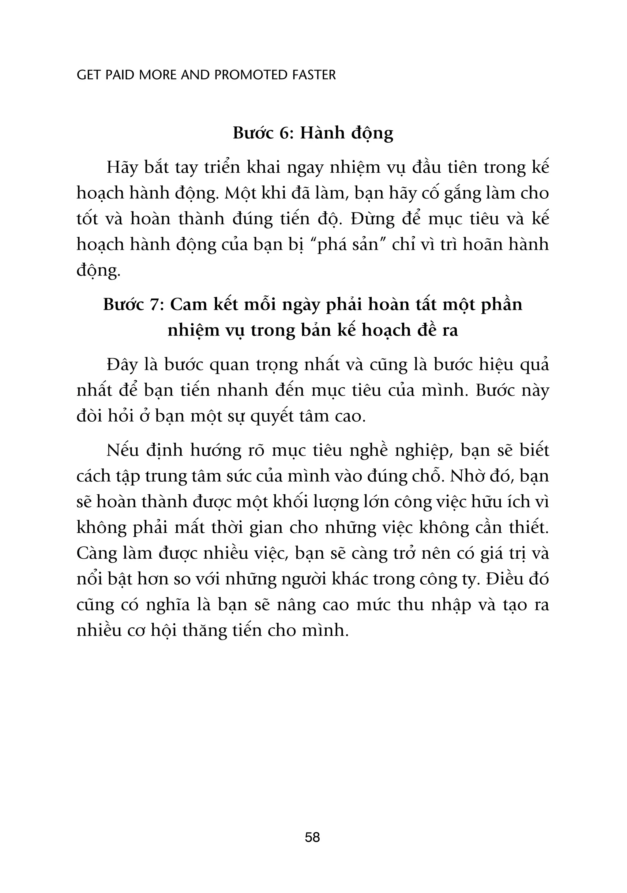 GET PAID MORE AND PROMOTED FASTER



                       Bûúác 6: Haânh àöång
     Haäy bùæt tay triïín khai ngay nhiïåm vuå àêìu tiïn trong kïë
hoaåch haânh àöång. Möåt khi àaä laâm, baån haäy cöë gùæng laâm cho
töët vaâ hoaân thaânh àuáng tiïën àöå. Àûâng àïí muåc tiïu vaâ kïë
hoaåch haânh àöång cuãa baån bõ “phaá saãn” chó vò trò hoaän haânh
àöång.
   Bûúác 7: Cam kïët möîi ngaây phaãi hoaân têët möåt phêìn
           nhiïåm vuå trong baãn kïë hoaåch àïì ra
     Àêy laâ bûúác quan troång nhêët vaâ cuäng laâ bûúác hiïåu quaã
nhêët àïí baån tiïën nhanh àïën muåc tiïu cuãa mònh. Bûúác naây
àoâi hoãi úã baån möåt sûå quyïët têm cao.
     Nïëu àõnh hûúáng roä muåc tiïu nghïì nghiïåp, baån seä biïët
caách têåp trung têm sûác cuãa mònh vaâo àuáng chöî. Nhúâ àoá, baån
seä hoaân thaânh àûúåc möåt khöëi lûúång lúán cöng viïåc hûäu ñch vò
khöng phaãi mêët thúâi gian cho nhûäng viïåc khöng cêìn thiïët.
Caâng laâm àûúåc nhiïìu viïåc, baån seä caâng trúã nïn coá giaá trõ vaâ
nöíi bêåt hún so vúái nhûäng ngûúâi khaác trong cöng ty. Àiïìu àoá
cuäng coá nghôa laâ baån seä nêng cao mûác thu nhêåp vaâ taåo ra
nhiïìu cú höåi thùng tiïën cho mònh.




                                  58
 