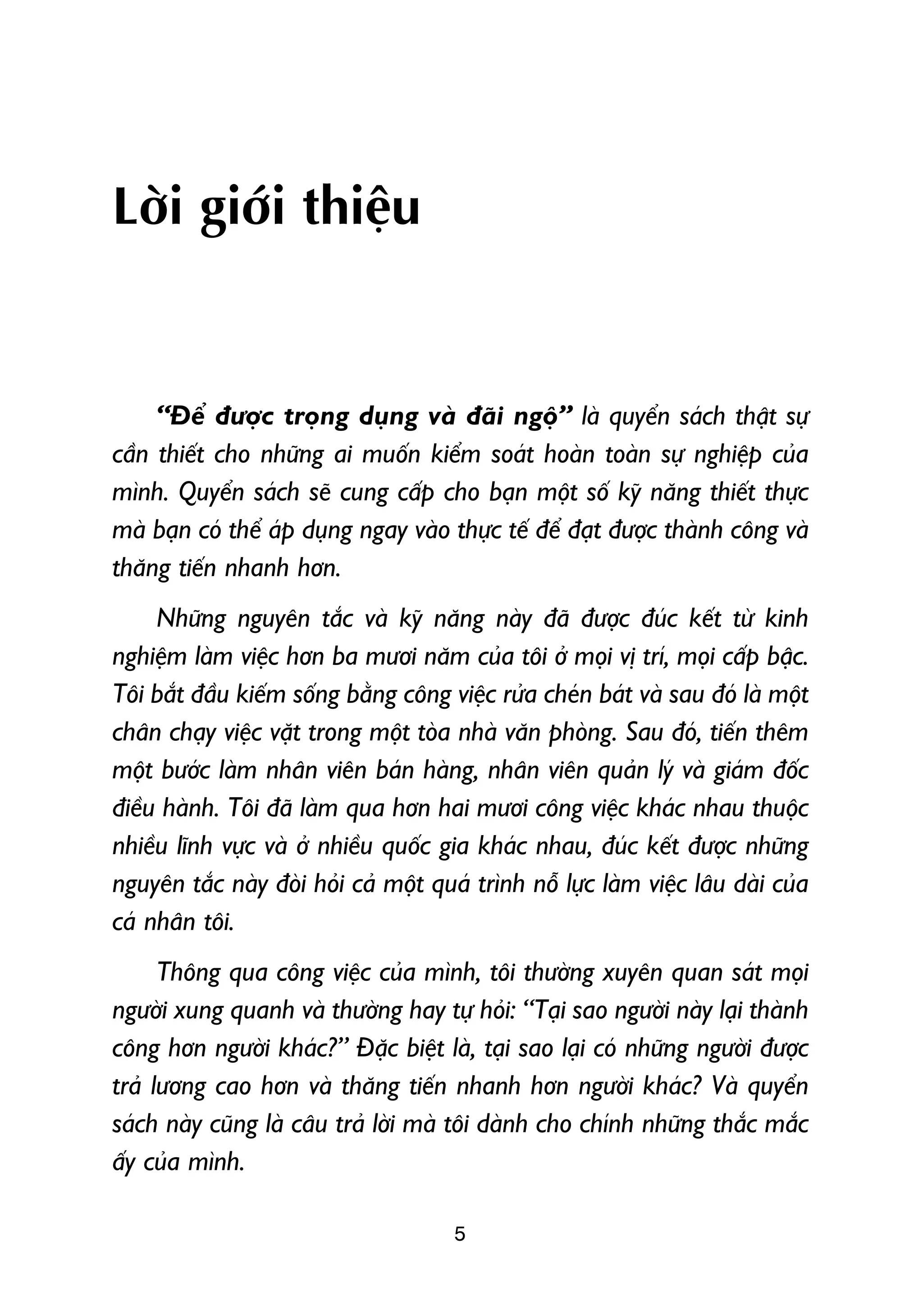 Lúâi giúái thiïåu


     “Àïí àûúåc troång duång vaâ àaäi ngöå” laâ quyïín saách thêåt sûå
cêìn thiïët cho nhûäng ai muöën kiïím soaát hoaân toaân sûå nghiïåp cuãa
mònh. Quyïín saách seä cung cêëp cho baån möåt söë kyä nùng thiïët thûåc
maâ baån coá thïí aáp duång ngay vaâo thûåc tïë àïí àaåt àûúåc thaânh cöng vaâ
thùng tiïën nhanh hún.
     Nhûäng nguyïn tùæc vaâ kyä nùng naây àaä àûúåc àuác kïët tûâ kinh
nghiïåm laâm viïåc hún ba mûúi nùm cuãa töi úã moåi võ trñ, moåi cêëp bêåc.
Töi bùæt àêìu kiïëm söëng bùçng cöng viïåc rûãa cheán baát vaâ sau àoá laâ möåt
chên chaåy viïåc vùåt trong möåt toâa nhaâ vùn phoâng. Sau àoá, tiïën thïm
möåt bûúác laâm nhên viïn baán haâng, nhên viïn quaãn lyá vaâ giaám àöëc
àiïìu haânh. Töi àaä laâm qua hún hai mûúi cöng viïåc khaác nhau thuöåc
nhiïìu lônh vûåc vaâ úã nhiïìu quöëc gia khaác nhau, àuác kïët àûúåc nhûäng
nguyïn tùæc naây àoâi hoãi caã möåt quaá trònh nöî lûåc laâm viïåc lêu daâi cuãa
caá nhên töi.
      Thöng qua cöng viïåc cuãa mònh, töi thûúâng xuyïn quan saát moåi
ngûúâi xung quanh vaâ thûúâng hay tûå hoãi: “Taåi sao ngûúâi naây laåi thaânh
cöng hún ngûúâi khaác?” Àùåc biïåt laâ, taåi sao laåi coá nhûäng ngûúâi àûúåc
traã lûúng cao hún vaâ thùng tiïën nhanh hún ngûúâi khaác? Vaâ quyïín
saách naây cuäng laâ cêu traã lúâi maâ töi daânh cho chñnh nhûäng thùæc mùæc
êëy cuãa mònh.

                                       5
 
