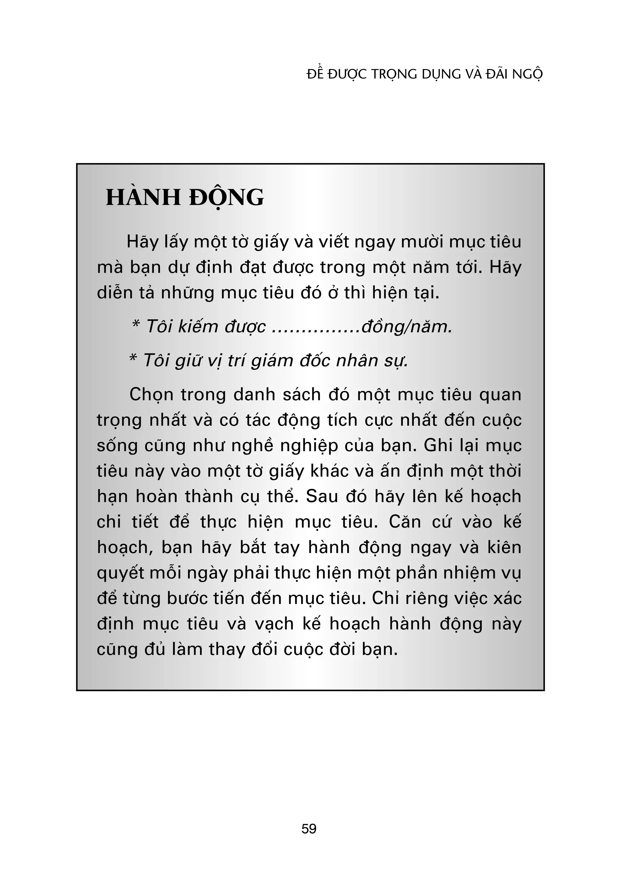 ÀÏÍ ÀÛÚÅC TROÅNG DUÅNG VAÂ ÀAÄI NGÖÅ




 HAÂNH ÀÖÅNG
    Haäy lêëy möåt túâ giêëy vaâ viïët ngay mûúâi muåc tiïu
maâ baån dûå àõnh àaåt àûúåc trong möåt nùm túái. Haäy
diïîn taã nhûäng muåc tiïu àoá úã thò hiïån taåi.
    * Töi kiïëm àûúåc ……………àöìng/nùm.
    * Töi giûä võ trñ giaám àöëc nhên sûå.
     Choån trong danh saách àoá möåt muåc tiïu quan
troång nhêët vaâ coá taác àöång tñch cûåc nhêët àïën cuöåc
söëng cuäng nhû nghïì nghiïåp cuãa baån. Ghi laåi muåc
tiïu naây vaâo möåt túâ giêëy khaác vaâ êën àõnh möåt thúâi
haån hoaân thaânh cuå thïí. Sau àoá haäy lïn kïë hoaåch
chi tiïët àïí thûåc hiïån muåc tiïu. Cùn cûá vaâo kïë
hoaåch, baån haäy bùæt tay haânh àöång ngay vaâ kiïn
quyïët möîi ngaây phaãi thûåc hiïån möåt phêìn nhiïåm vuå
àïí tûâng bûúác tiïën àïën muåc tiïu. Chó riïng viïåc xaác
àõnh muåc tiïu vaâ vaåch kïë hoaåch haânh àöång naây
cuäng àuã laâm thay àöíi cuöåc àúâi baån.




                            59
 