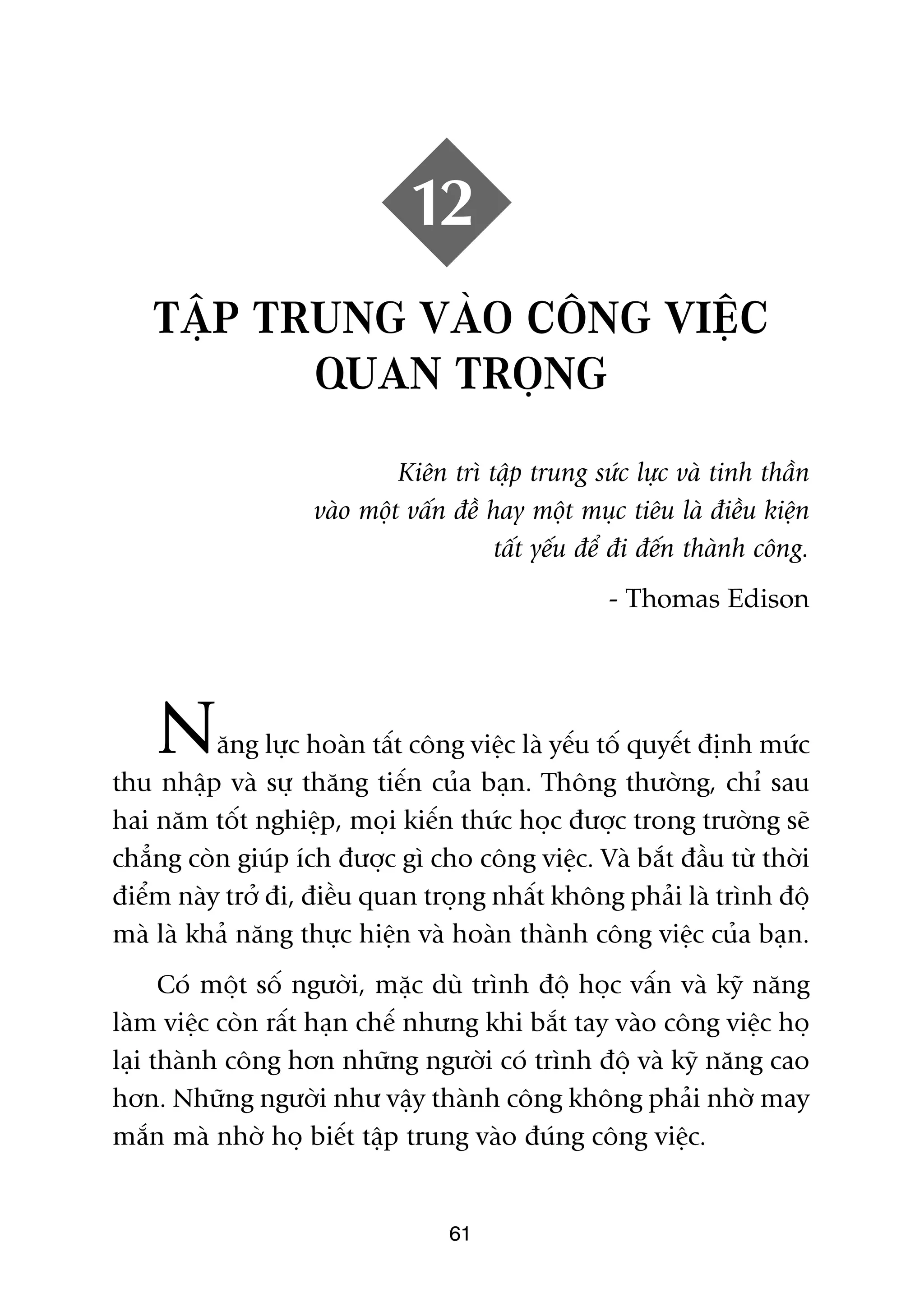 12
    TÊÅP TRUNG VAÂO CÖNG VIÏÅC
           QUAN TROÅNG
                             Kiïn trò têåp trung sûác lûåc vaâ tinh thêìn
                    vaâo möåt vêën àïì hay möåt muåc tiïu laâ àiïìu kiïån
                                        têët yïëu àïí ài àïën thaânh cöng.
                                                    - Thomas Edison




    N     ùng lûåc hoaân têët cöng viïåc laâ yïëu töë quyïët àõnh mûác
thu nhêåp vaâ sûå thùng tiïën cuãa baån. Thöng thûúâng, chó sau
hai nùm töët nghiïåp, moåi kiïën thûác hoåc àûúåc trong trûúâng seä
chùèng coân giuáp ñch àûúåc gò cho cöng viïåc. Vaâ bùæt àêìu tûâ thúâi
àiïím naây trúã ài, àiïìu quan troång nhêët khöng phaãi laâ trònh àöå
maâ laâ khaã nùng thûåc hiïån vaâ hoaân thaânh cöng viïåc cuãa baån.
      Coá möåt söë ngûúâi, mùåc duâ trònh àöå hoåc vêën vaâ kyä nùng
laâm viïåc coân rêët haån chïë nhûng khi bùæt tay vaâo cöng viïåc hoå
laåi thaânh cöng hún nhûäng ngûúâi coá trònh àöå vaâ kyä nùng cao
hún. Nhûäng ngûúâi nhû vêåy thaânh cöng khöng phaãi nhúâ may
mùæn maâ nhúâ hoå biïët têåp trung vaâo àuáng cöng viïåc.


                                  61
 