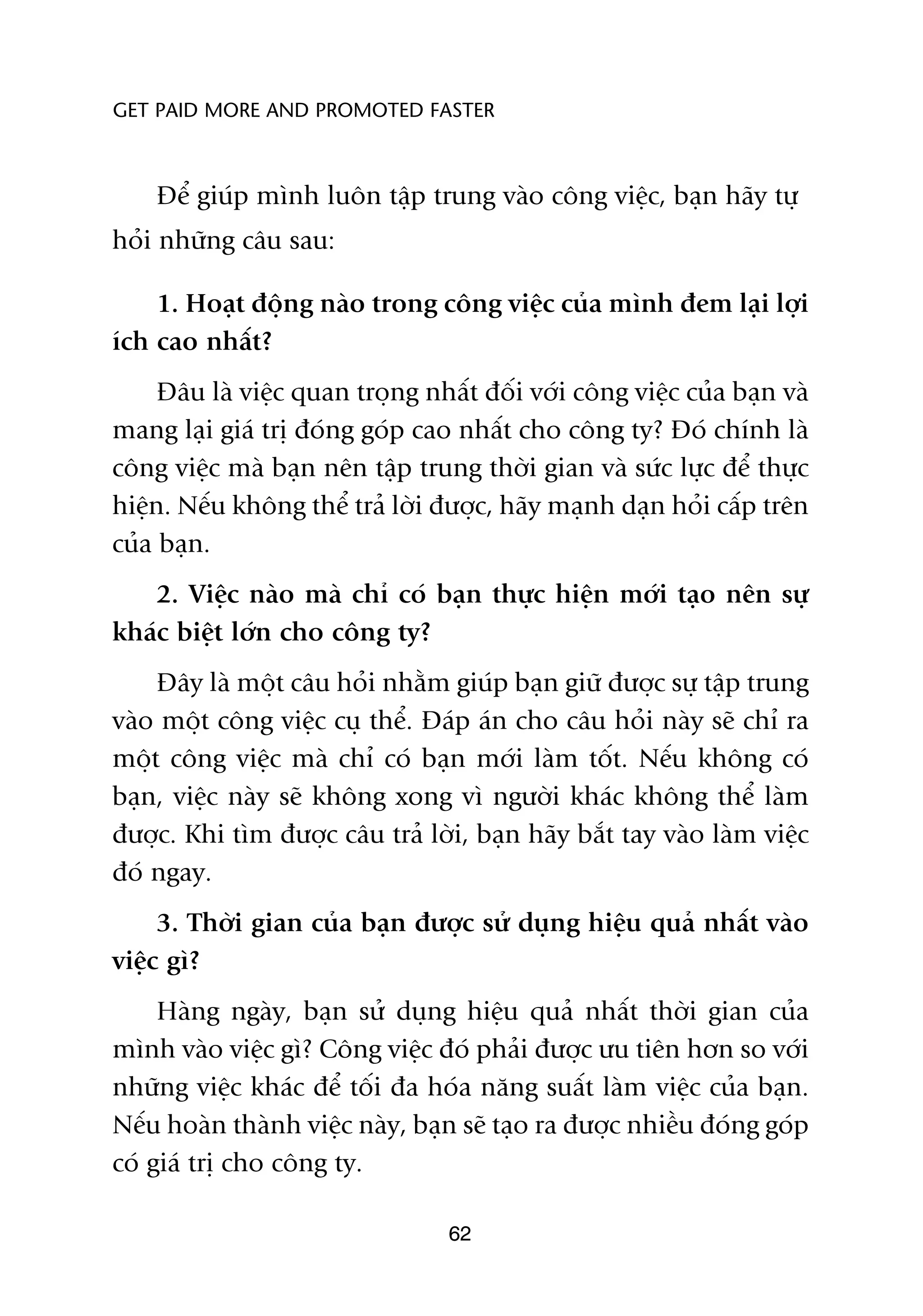 GET PAID MORE AND PROMOTED FASTER



    Àïí giuáp mònh luön têåp trung vaâo cöng viïåc, baån haäy tûå
hoãi nhûäng cêu sau:

    1. Hoaåt àöång naâo trong cöng viïåc cuãa mònh àem laåi lúåi
ñch cao nhêët?
     Àêu laâ viïåc quan troång nhêët àöëi vúái cöng viïåc cuãa baån vaâ
mang laåi giaá trõ àoáng goáp cao nhêët cho cöng ty? Àoá chñnh laâ
cöng viïåc maâ baån nïn têåp trung thúâi gian vaâ sûác lûåc àïí thûåc
hiïån. Nïëu khöng thïí traã lúâi àûúåc, haäy maånh daån hoãi cêëp trïn
cuãa baån.
   2. Viïåc naâo maâ chó coá baån thûåc hiïån múái taåo nïn sûå
khaác biïåt lúán cho cöng ty?
    Àêy laâ möåt cêu hoãi nhùçm giuáp baån giûä àûúåc sûå têåp trung
vaâo möåt cöng viïåc cuå thïí. Àaáp aán cho cêu hoãi naây seä chó ra
möåt cöng viïåc maâ chó coá baån múái laâm töët. Nïëu khöng coá
baån, viïåc naây seä khöng xong vò ngûúâi khaác khöng thïí laâm
àûúåc. Khi tòm àûúåc cêu traã lúâi, baån haäy bùæt tay vaâo laâm viïåc
àoá ngay.
     3. Thúâi gian cuãa baån àûúåc sûã duång hiïåu quaã nhêët vaâo
viïåc gò?
     Haâng ngaây, baån sûã duång hiïåu quaã nhêët thúâi gian cuãa
mònh vaâo viïåc gò? Cöng viïåc àoá phaãi àûúåc ûu tiïn hún so vúái
nhûäng viïåc khaác àïí töëi àa hoáa nùng suêët laâm viïåc cuãa baån.
Nïëu hoaân thaânh viïåc naây, baån seä taåo ra àûúåc nhiïìu àoáng goáp
coá giaá trõ cho cöng ty.

                                  62
 