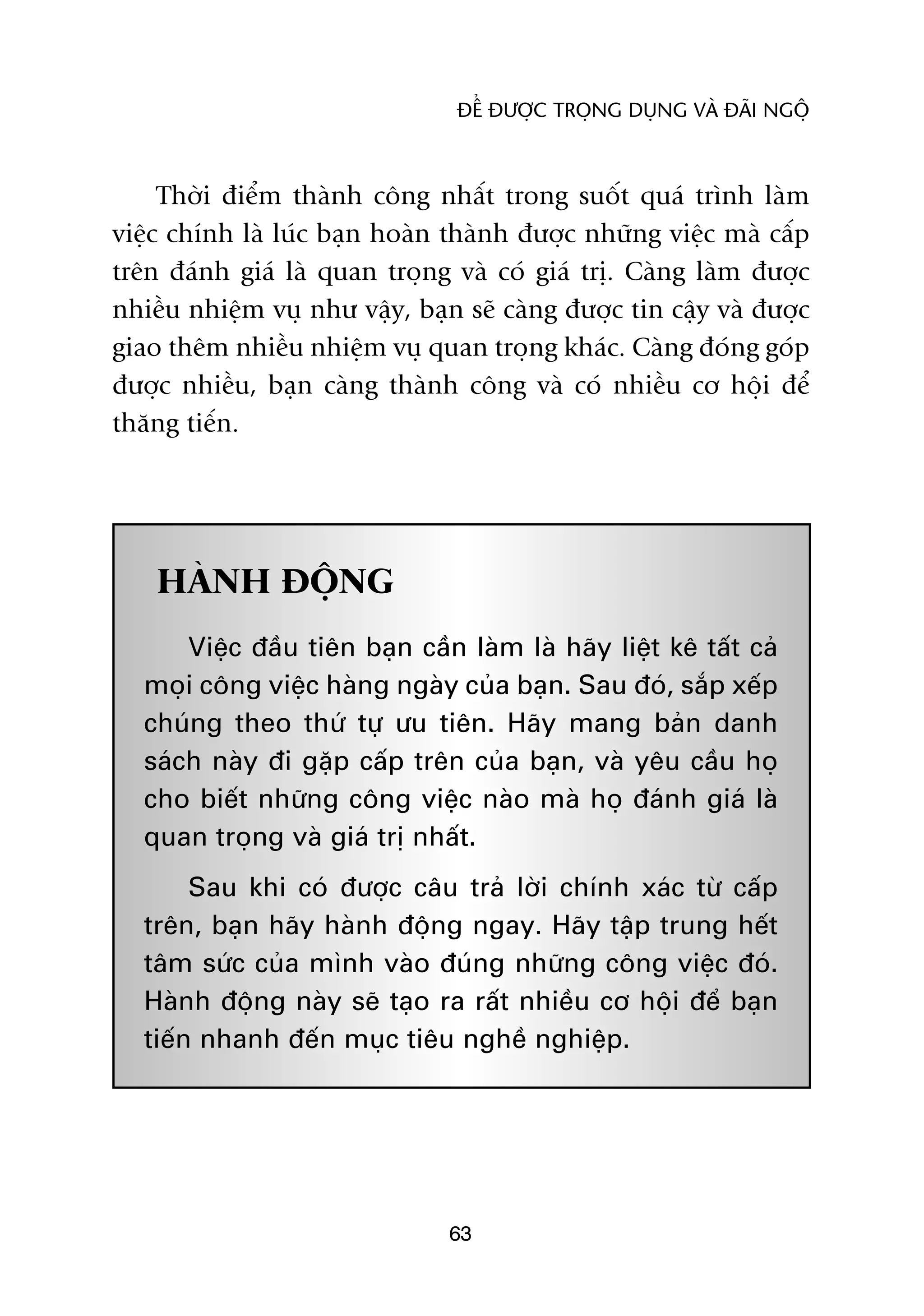 ÀÏÍ ÀÛÚÅC TROÅNG DUÅNG VAÂ ÀAÄI NGÖÅ



     Thúâi àiïím thaânh cöng nhêët trong suöët quaá trònh laâm
viïåc chñnh laâ luác baån hoaân thaânh àûúåc nhûäng viïåc maâ cêëp
trïn àaánh giaá laâ quan troång vaâ coá giaá trõ. Caâng laâm àûúåc
nhiïìu nhiïåm vuå nhû vêåy, baån seä caâng àûúåc tin cêåy vaâ àûúåc
giao thïm nhiïìu nhiïåm vuå quan troång khaác. Caâng àoáng goáp
àûúåc nhiïìu, baån caâng thaânh cöng vaâ coá nhiïìu cú höåi àïí
thùng tiïën.




    HAÂNH ÀÖÅNG
       Viïåc àêìu tiïn baån cêìn laâm laâ haäy liïåt kï têët caã
   moåi cöng viïåc haâng ngaây cuãa baån. Sau àoá, sùæp xïëp
   chuáng theo thûá tûå ûu tiïn. Haäy mang baãn danh
   saách naây ài gùåp cêëp trïn cuãa baån, vaâ yïu cêìu hoå
   cho biïët nhûäng cöng viïåc naâo maâ hoå àaánh giaá laâ
   quan troång vaâ giaá trõ nhêët.
        Sau khi coá àûúåc cêu traã lúâi chñnh xaác tûâ cêëp
   trïn, baån haäy haânh àöång ngay. Haäy têåp trung hïët
   têm sûác cuãa mònh vaâo àuáng nhûäng cöng viïåc àoá.
   Haânh àöång naây seä taåo ra rêët nhiïìu cú höåi àïí baån
   tiïën nhanh àïën muåc tiïu nghïì nghiïåp.




                                63
 