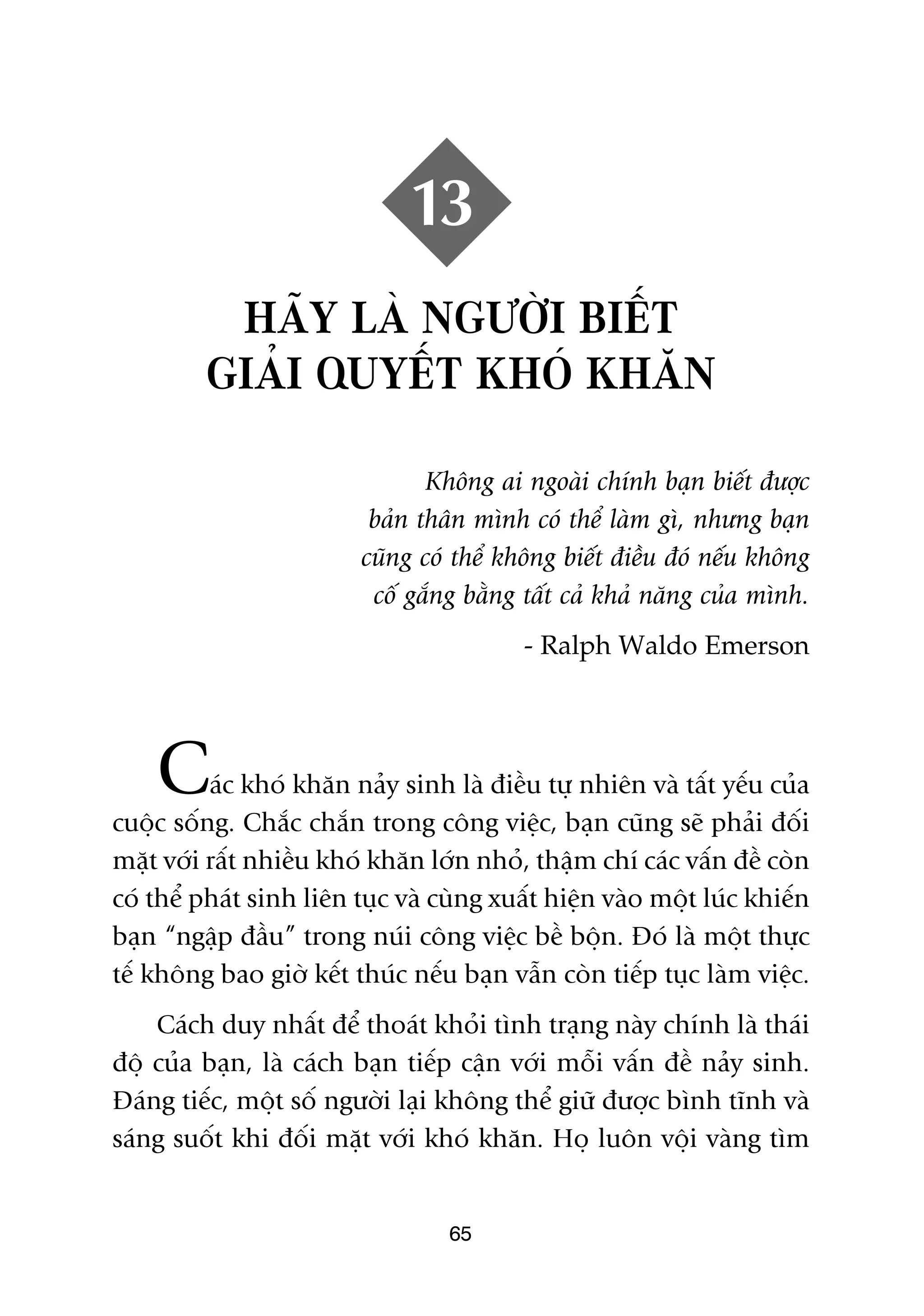 13
          HAÄY LAÂ NGÛÚÂI BIÏËT
         GIAÃI QUYÏËT KHOÁ KHÙN

                                 Khöng ai ngoaâi chñnh baån biïët àûúåc
                           baãn thên mònh coá thïí laâm gò, nhûng baån
                          cuäng coá thïí khöng biïët àiïìu àoá nïëu khöng
                           cöë gùæng bùçng têët caã khaã nùng cuãa mònh.
                                           - Ralph Waldo Emerson




    C     aác khoá khùn naãy sinh laâ àiïìu tûå nhiïn vaâ têët yïëu cuãa
cuöåc söëng. Chùæc chùæn trong cöng viïåc, baån cuäng seä phaãi àöëi
mùåt vúái rêët nhiïìu khoá khùn lúán nhoã, thêåm chñ caác vêën àïì coân
coá thïí phaát sinh liïn tuåc vaâ cuâng xuêët hiïån vaâo möåt luác khiïën
baån “ngêåp àêìu” trong nuái cöng viïåc bïì böån. Àoá laâ möåt thûåc
tïë khöng bao giúâ kïët thuác nïëu baån vêîn coân tiïëp tuåc laâm viïåc.
    Caách duy nhêët àïí thoaát khoãi tònh traång naây chñnh laâ thaái
àöå cuãa baån, laâ caách baån tiïëp cêån vúái möîi vêën àïì naãy sinh.
Àaáng tiïëc, möåt söë ngûúâi laåi khöng thïí giûä àûúåc bònh tônh vaâ
saáng suöët khi àöëi mùåt vúái khoá khùn. Hoå luön vöåi vaâng tòm


                                   65
 