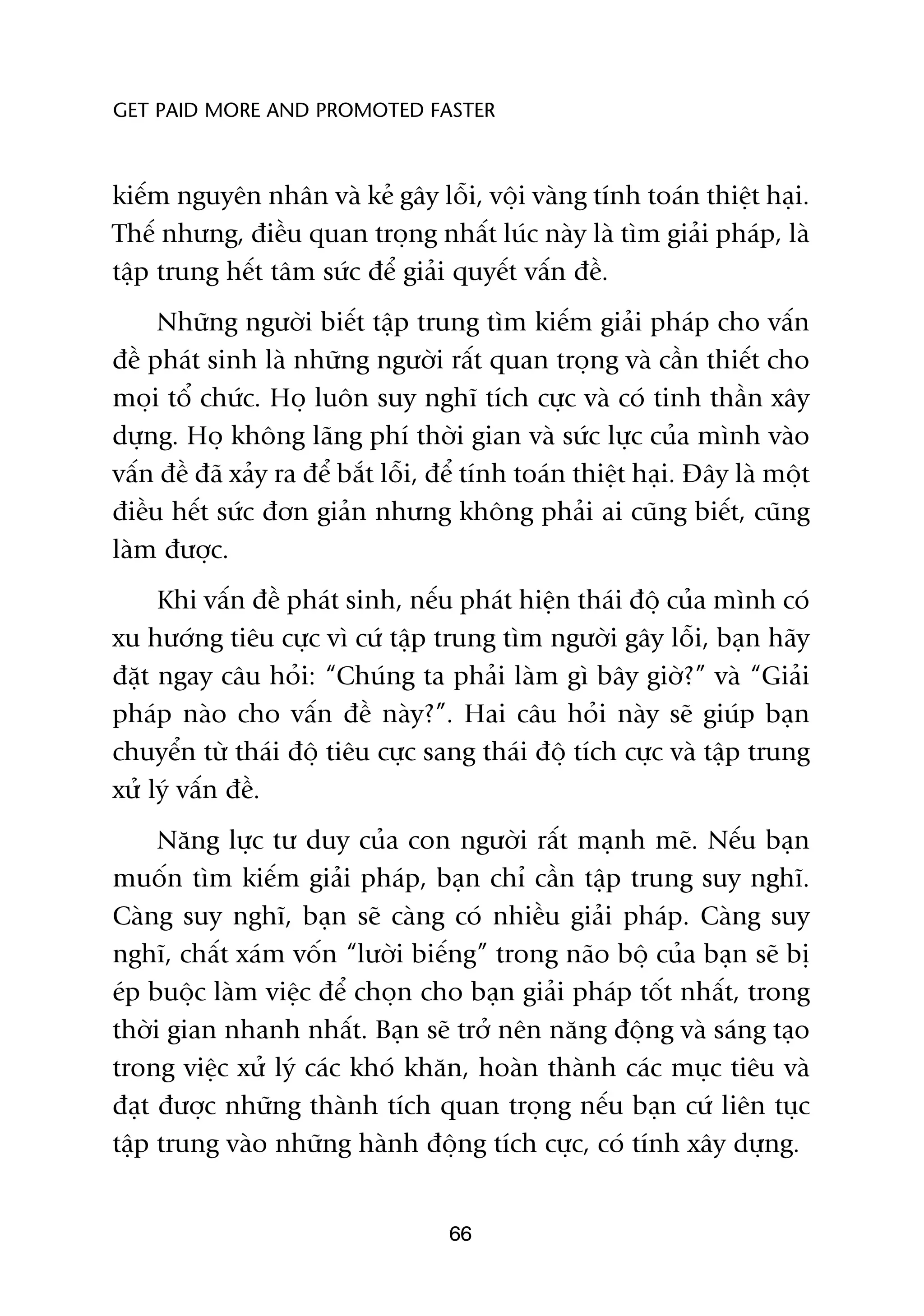 GET PAID MORE AND PROMOTED FASTER



kiïëm nguyïn nhên vaâ keã gêy löîi, vöåi vaâng tñnh toaán thiïåt haåi.
Thïë nhûng, àiïìu quan troång nhêët luác naây laâ tòm giaãi phaáp, laâ
têåp trung hïët têm sûác àïí giaãi quyïët vêën àïì.
     Nhûäng ngûúâi biïët têåp trung tòm kiïëm giaãi phaáp cho vêën
àïì phaát sinh laâ nhûäng ngûúâi rêët quan troång vaâ cêìn thiïët cho
moåi töí chûác. Hoå luön suy nghô tñch cûåc vaâ coá tinh thêìn xêy
dûång. Hoå khöng laäng phñ thúâi gian vaâ sûác lûåc cuãa mònh vaâo
vêën àïì àaä xaãy ra àïí bùæt löîi, àïí tñnh toaán thiïåt haåi. Àêy laâ möåt
àiïìu hïët sûác àún giaãn nhûng khöng phaãi ai cuäng biïët, cuäng
laâm àûúåc.
     Khi vêën àïì phaát sinh, nïëu phaát hiïån thaái àöå cuãa mònh coá
xu hûúáng tiïu cûåc vò cûá têåp trung tòm ngûúâi gêy löîi, baån haäy
àùåt ngay cêu hoãi: “Chuáng ta phaãi laâm gò bêy giúâ?” vaâ “Giaãi
phaáp naâo cho vêën àïì naây?”. Hai cêu hoãi naây seä giuáp baån
chuyïín tûâ thaái àöå tiïu cûåc sang thaái àöå tñch cûåc vaâ têåp trung
xûã lyá vêën àïì.
     Nùng lûåc tû duy cuãa con ngûúâi rêët maånh meä. Nïëu baån
muöën tòm kiïëm giaãi phaáp, baån chó cêìn têåp trung suy nghô.
Caâng suy nghô, baån seä caâng coá nhiïìu giaãi phaáp. Caâng suy
nghô, chêët xaám vöën “lûúâi biïëng” trong naäo böå cuãa baån seä bõ
eáp buöåc laâm viïåc àïí choån cho baån giaãi phaáp töët nhêët, trong
thúâi gian nhanh nhêët. Baån seä trúã nïn nùng àöång vaâ saáng taåo
trong viïåc xûã lyá caác khoá khùn, hoaân thaânh caác muåc tiïu vaâ
àaåt àûúåc nhûäng thaânh tñch quan troång nïëu baån cûá liïn tuåc
têåp trung vaâo nhûäng haânh àöång tñch cûåc, coá tñnh xêy dûång.


                                    66
 