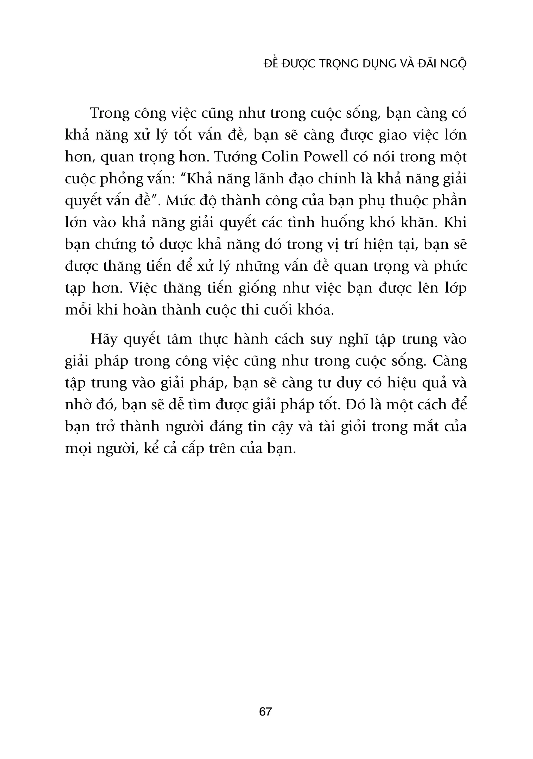 ÀÏÍ ÀÛÚÅC TROÅNG DUÅNG VAÂ ÀAÄI NGÖÅ



     Trong cöng viïåc cuäng nhû trong cuöåc söëng, baån caâng coá
khaã nùng xûã lyá töët vêën àïì, baån seä caâng àûúåc giao viïåc lúán
hún, quan troång hún. Tûúáng Colin Powell coá noái trong möåt
cuöåc phoãng vêën: “Khaã nùng laänh àaåo chñnh laâ khaã nùng giaãi
quyïët vêën àïì”. Mûác àöå thaânh cöng cuãa baån phuå thuöåc phêìn
lúán vaâo khaã nùng giaãi quyïët caác tònh huöëng khoá khùn. Khi
baån chûáng toã àûúåc khaã nùng àoá trong võ trñ hiïån taåi, baån seä
àûúåc thùng tiïën àïí xûã lyá nhûäng vêën àïì quan troång vaâ phûác
taåp hún. Viïåc thùng tiïën giöëng nhû viïåc baån àûúåc lïn lúáp
möîi khi hoaân thaânh cuöåc thi cuöëi khoáa.
     Haäy quyïët têm thûåc haânh caách suy nghô têåp trung vaâo
giaãi phaáp trong cöng viïåc cuäng nhû trong cuöåc söëng. Caâng
têåp trung vaâo giaãi phaáp, baån seä caâng tû duy coá hiïåu quaã vaâ
nhúâ àoá, baån seä dïî tòm àûúåc giaãi phaáp töët. Àoá laâ möåt caách àïí
baån trúã thaânh ngûúâi àaáng tin cêåy vaâ taâi gioãi trong mùæt cuãa
moåi ngûúâi, kïí caã cêëp trïn cuãa baån.




                                   67
 