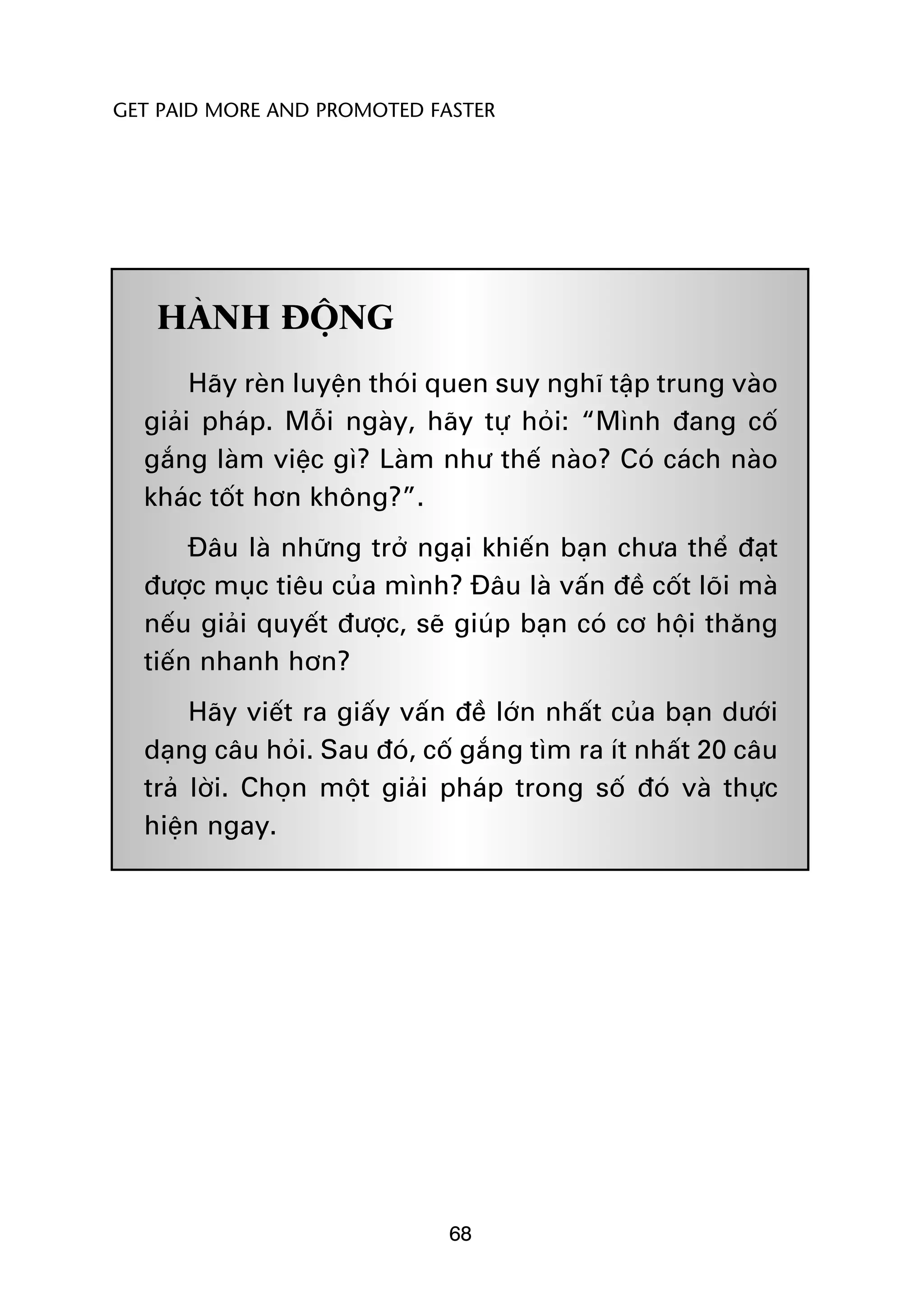 GET PAID MORE AND PROMOTED FASTER




   HAÂNH ÀÖÅNG
       Haäy reân luyïån thoái quen suy nghô têåp trung vaâo
  giaãi phaáp. Möîi ngaây, haäy tûå hoãi: “Mònh àang cöë
  gùæng laâm viïåc gò? Laâm nhû thïë naâo? Coá caách naâo
  khaác töët hún khöng?”.
       Àêu laâ nhûäng trúã ngaåi khiïën baån chûa thïí àaåt
  àûúåc muåc tiïu cuãa mònh? Àêu laâ vêën àïì cöët loäi maâ
  nïëu giaãi quyïët àûúåc, seä giuáp baån coá cú höåi thùng
  tiïën nhanh hún?
       Haäy viïët ra giêëy vêën àïì lúán nhêët cuãa baån dûúái
  daång cêu hoãi. Sau àoá, cöë gùæng tòm ra ñt nhêët 20 cêu
  traã lúâi. Choån möåt giaãi phaáp trong söë àoá vaâ thûåc
  hiïån ngay.




                              68
 