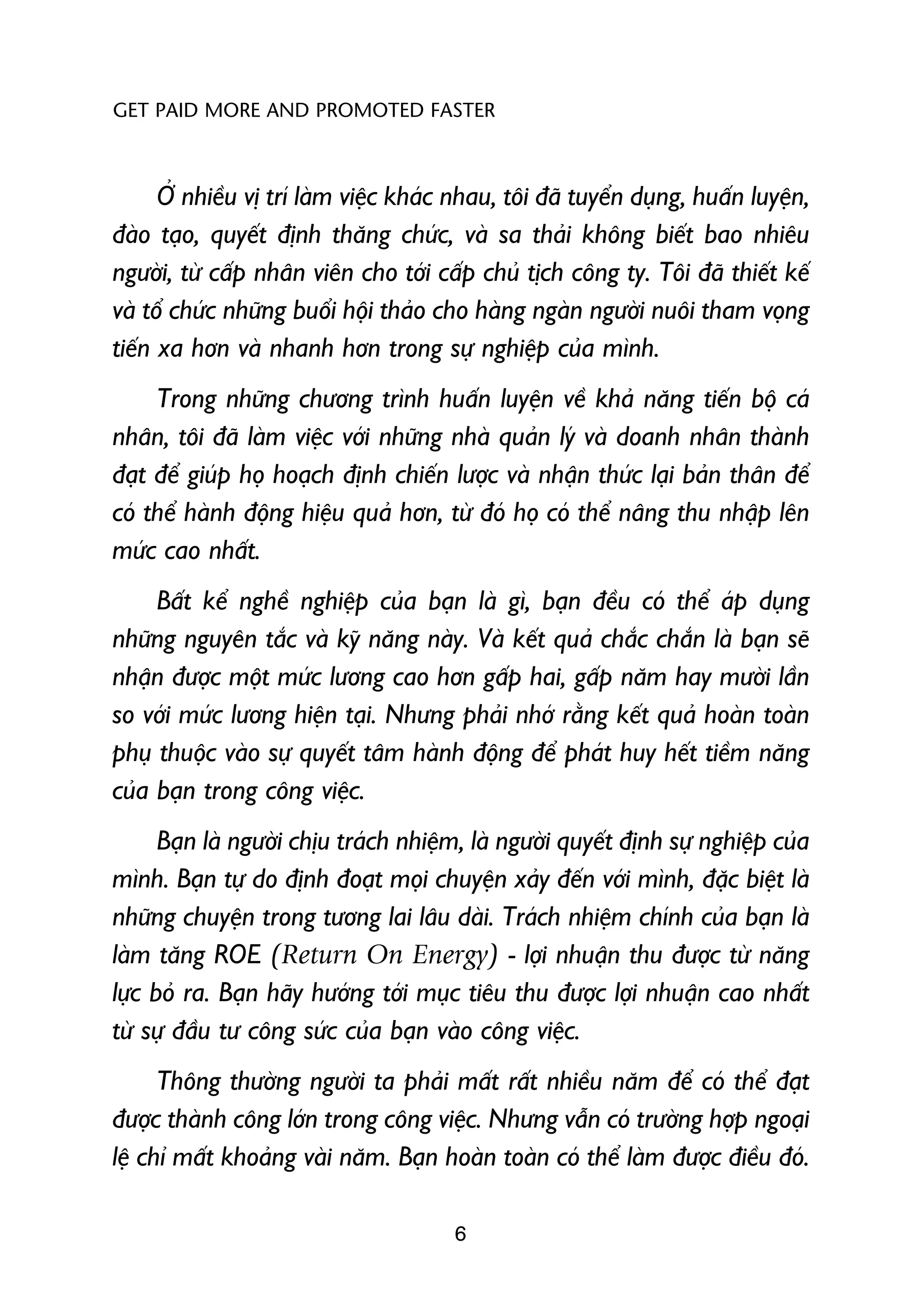 GET PAID MORE AND PROMOTED FASTER



      ÚÃ nhiïìu võ trñ laâm viïåc khaác nhau, töi àaä tuyïín duång, huêën luyïån,
àaâo taåo, quyïët àõnh thùng chûác, vaâ sa thaãi khöng biïët bao nhiïu
ngûúâi, tûâ cêëp nhên viïn cho túái cêëp chuã tõch cöng ty. Töi àaä thiïët kïë
vaâ töí chûác nhûäng buöíi höåi thaão cho haâng ngaân ngûúâi nuöi tham voång
tiïën xa hún vaâ nhanh hún trong sûå nghiïåp cuãa mònh.
     Trong nhûäng chûúng trònh huêën luyïån vïì khaã nùng tiïën böå caá
nhên, töi àaä laâm viïåc vúái nhûäng nhaâ quaãn lyá vaâ doanh nhên thaânh
àaåt àïí giuáp hoå hoaåch àõnh chiïën lûúåc vaâ nhêån thûác laåi baãn thên àïí
coá thïí haânh àöång hiïåu quaã hún, tûâ àoá hoå coá thïí nêng thu nhêåp lïn
mûác cao nhêët.
     Bêët kïí nghïì nghiïåp cuãa baån laâ gò, baån àïìu coá thïí aáp duång
nhûäng nguyïn tùæc vaâ kyä nùng naây. Vaâ kïët quaã chùæc chùæn laâ baån seä
nhêån àûúåc möåt mûác lûúng cao hún gêëp hai, gêëp nùm hay mûúâi lêìn
so vúái mûác lûúng hiïån taåi. Nhûng phaãi nhúá rùçng kïët quaã hoaân toaân
phuå thuöåc vaâo sûå quyïët têm haânh àöång àïí phaát huy hïët tiïìm nùng
cuãa baån trong cöng viïåc.
      Baån laâ ngûúâi chõu traách nhiïåm, laâ ngûúâi quyïët àõnh sûå nghiïåp cuãa
mònh. Baån tûå do àõnh àoaåt moåi chuyïån xaãy àïën vúái mònh, àùåc biïåt laâ
nhûäng chuyïån trong tûúng lai lêu daâi. Traách nhiïåm chñnh cuãa baån laâ
laâm tùng ROE (Return On Energy) - lúåi nhuêån thu àûúåc tûâ nùng
lûåc boã ra. Baån haäy hûúáng túái muåc tiïu thu àûúåc lúåi nhuêån cao nhêët
tûâ sûå àêìu tû cöng sûác cuãa baån vaâo cöng viïåc.
      Thöng thûúâng ngûúâi ta phaãi mêët rêët nhiïìu nùm àïí coá thïí àaåt
àûúåc thaânh cöng lúán trong cöng viïåc. Nhûng vêîn coá trûúâng húåp ngoaåi
lïå chó mêët khoaãng vaâi nùm. Baån hoaân toaân coá thïí laâm àûúåc àiïìu àoá.

                                       6
 