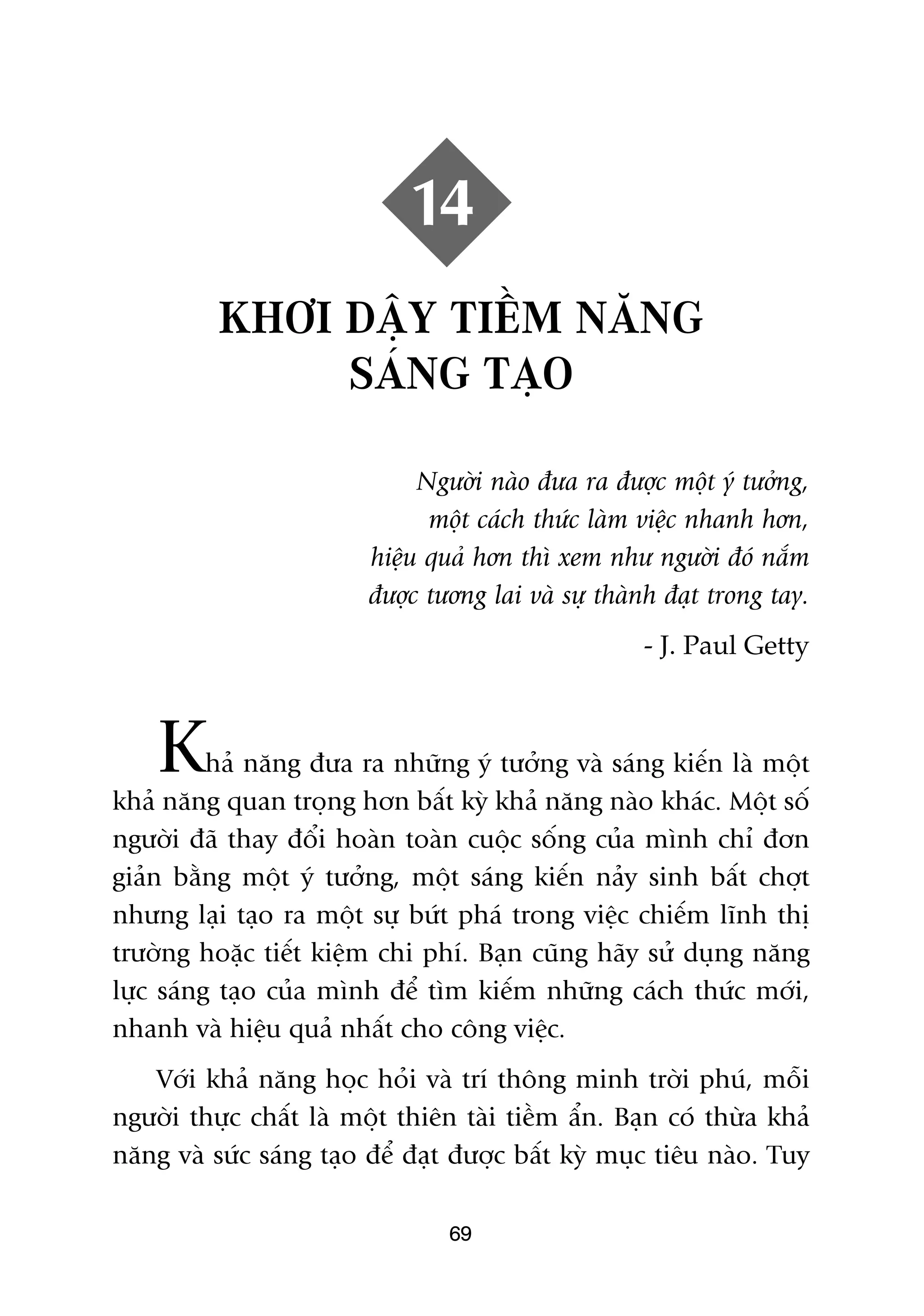14
          KHÚI DÊÅY TIÏÌM NÙNG
               SAÁNG TAÅO

                              Ngûúâi naâo àûa ra àûúåc möåt yá tûúãng,
                               möåt caách thûác laâm viïåc nhanh hún,
                         hiïåu quaã hún thò xem nhû ngûúâi àoá nùæm
                         àûúåc tûúng lai vaâ sûå thaânh àaåt trong tay.
                                                     - J. Paul Getty



    K     haã nùng àûa ra nhûäng yá tûúãng vaâ saáng kiïën laâ möåt
khaã nùng quan troång hún bêët kyâ khaã nùng naâo khaác. Möåt söë
ngûúâi àaä thay àöíi hoaân toaân cuöåc söëng cuãa mònh chó àún
giaãn bùçng möåt yá tûúãng, möåt saáng kiïën naãy sinh bêët chúåt
nhûng laåi taåo ra möåt sûå bûát phaá trong viïåc chiïëm lônh thõ
trûúâng hoùåc tiïët kiïåm chi phñ. Baån cuäng haäy sûã duång nùng
lûåc saáng taåo cuãa mònh àïí tòm kiïëm nhûäng caách thûác múái,
nhanh vaâ hiïåu quaã nhêët cho cöng viïåc.
   Vúái khaã nùng hoåc hoãi vaâ trñ thöng minh trúâi phuá, möîi
ngûúâi thûåc chêët laâ möåt thiïn taâi tiïìm êín. Baån coá thûâa khaã
nùng vaâ sûác saáng taåo àïí àaåt àûúåc bêët kyâ muåc tiïu naâo. Tuy

                                 69
 