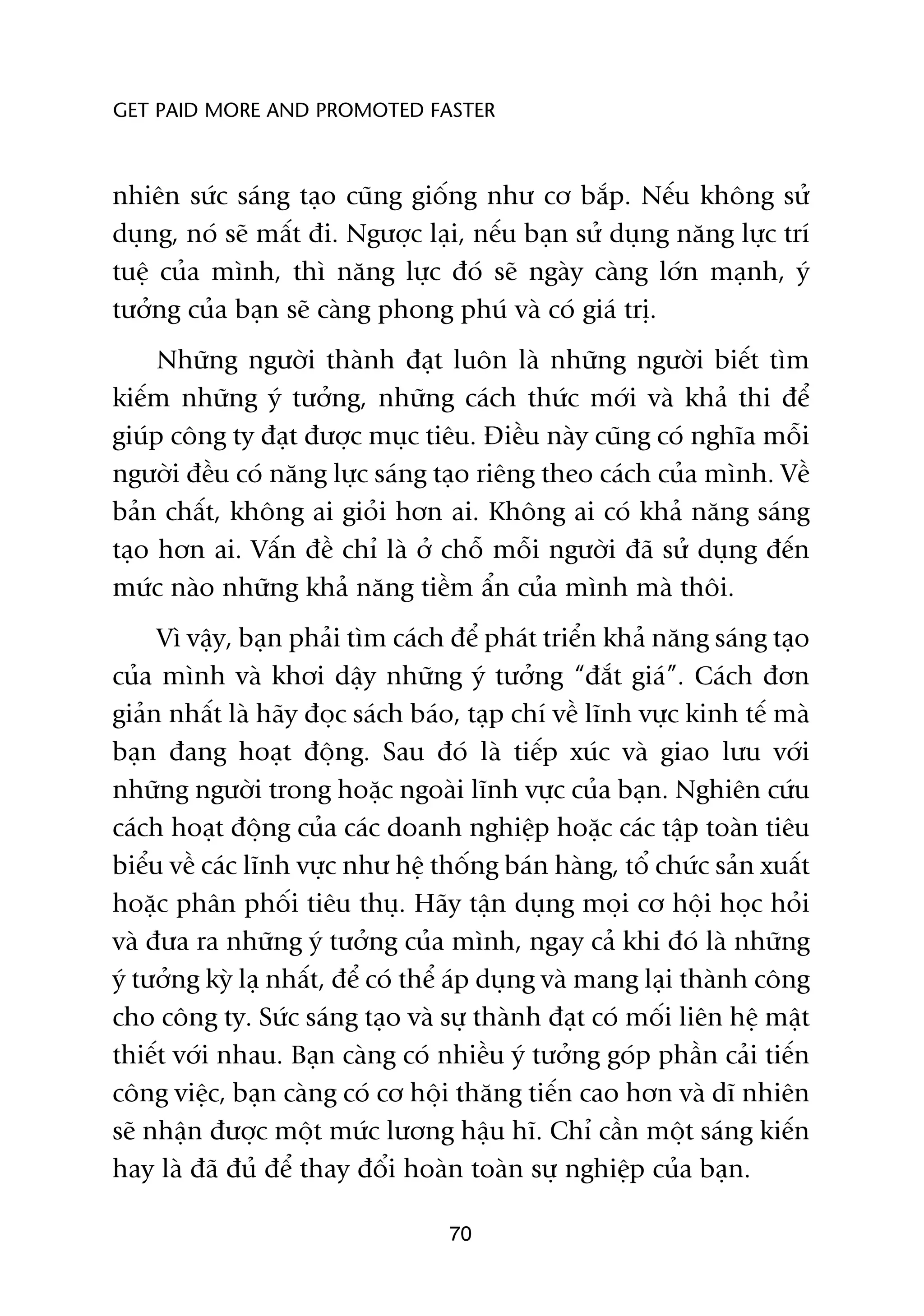 GET PAID MORE AND PROMOTED FASTER



nhiïn sûác saáng taåo cuäng giöëng nhû cú bùæp. Nïëu khöng sûã
duång, noá seä mêët ài. Ngûúåc laåi, nïëu baån sûã duång nùng lûåc trñ
tuïå cuãa mònh, thò nùng lûåc àoá seä ngaây caâng lúán maånh, yá
tûúãng cuãa baån seä caâng phong phuá vaâ coá giaá trõ.
     Nhûäng ngûúâi thaânh àaåt luön laâ nhûäng ngûúâi biïët tòm
kiïëm nhûäng yá tûúãng, nhûäng caách thûác múái vaâ khaã thi àïí
giuáp cöng ty àaåt àûúåc muåc tiïu. Àiïìu naây cuäng coá nghôa möîi
ngûúâi àïìu coá nùng lûåc saáng taåo riïng theo caách cuãa mònh. Vïì
baãn chêët, khöng ai gioãi hún ai. Khöng ai coá khaã nùng saáng
taåo hún ai. Vêën àïì chó laâ úã chöî möîi ngûúâi àaä sûã duång àïën
mûác naâo nhûäng khaã nùng tiïìm êín cuãa mònh maâ thöi.
     Vò vêåy, baån phaãi tòm caách àïí phaát triïín khaã nùng saáng taåo
cuãa mònh vaâ khúi dêåy nhûäng yá tûúãng “àùæt giaá”. Caách àún
giaãn nhêët laâ haäy àoåc saách baáo, taåp chñ vïì lônh vûåc kinh tïë maâ
baån àang hoaåt àöång. Sau àoá laâ tiïëp xuác vaâ giao lûu vúái
nhûäng ngûúâi trong hoùåc ngoaâi lônh vûåc cuãa baån. Nghiïn cûáu
caách hoaåt àöång cuãa caác doanh nghiïåp hoùåc caác têåp toaân tiïu
biïíu vïì caác lônh vûåc nhû hïå thöëng baán haâng, töí chûác saãn xuêët
hoùåc phên phöëi tiïu thuå. Haäy têån duång moåi cú höåi hoåc hoãi
vaâ àûa ra nhûäng yá tûúãng cuãa mònh, ngay caã khi àoá laâ nhûäng
yá tûúãng kyâ laå nhêët, àïí coá thïí aáp duång vaâ mang laåi thaânh cöng
cho cöng ty. Sûác saáng taåo vaâ sûå thaânh àaåt coá möëi liïn hïå mêåt
thiïët vúái nhau. Baån caâng coá nhiïìu yá tûúãng goáp phêìn caãi tiïën
cöng viïåc, baån caâng coá cú höåi thùng tiïën cao hún vaâ dô nhiïn
seä nhêån àûúåc möåt mûác lûúng hêåu hô. Chó cêìn möåt saáng kiïën
hay laâ àaä àuã àïí thay àöíi hoaân toaân sûå nghiïåp cuãa baån.

                                   70
 