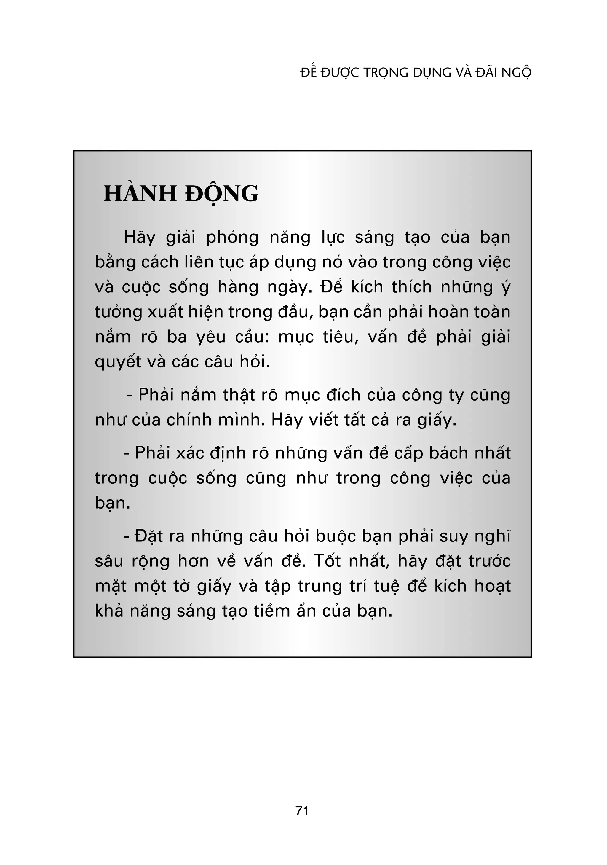 ÀÏÍ ÀÛÚÅC TROÅNG DUÅNG VAÂ ÀAÄI NGÖÅ




 HAÂNH ÀÖÅNG
    Haäy giaãi phoáng nùng lûåc saáng taåo cuãa baån
bùçng caách liïn tuåc aáp duång noá vaâo trong cöng viïåc
vaâ cuöåc söëng haâng ngaây. Àïí kñch thñch nhûäng yá
tûúãng xuêët hiïån trong àêìu, baån cêìn phaãi hoaân toaân
nùæm roä ba yïu cêìu: muåc tiïu, vêën àïì phaãi giaãi
quyïët vaâ caác cêu hoãi.
   - Phaãi nùæm thêåt roä muåc àñch cuãa cöng ty cuäng
nhû cuãa chñnh mònh. Haäy viïët têët caã ra giêëy.
    - Phaãi xaác àõnh roä nhûäng vêën àïì cêëp baách nhêët
trong cuöåc söëng cuäng nhû trong cöng viïåc cuãa
baån.
   - Àùåt ra nhûäng cêu hoãi buöåc baån phaãi suy nghô
sêu röång hún vïì vêën àïì. Töët nhêët, haäy àùåt trûúác
mùåt möåt túâ giêëy vaâ têåp trung trñ tuïå àïí kñch hoaåt
khaã nùng saáng taåo tiïìm êín cuãa baån.




                           71
 