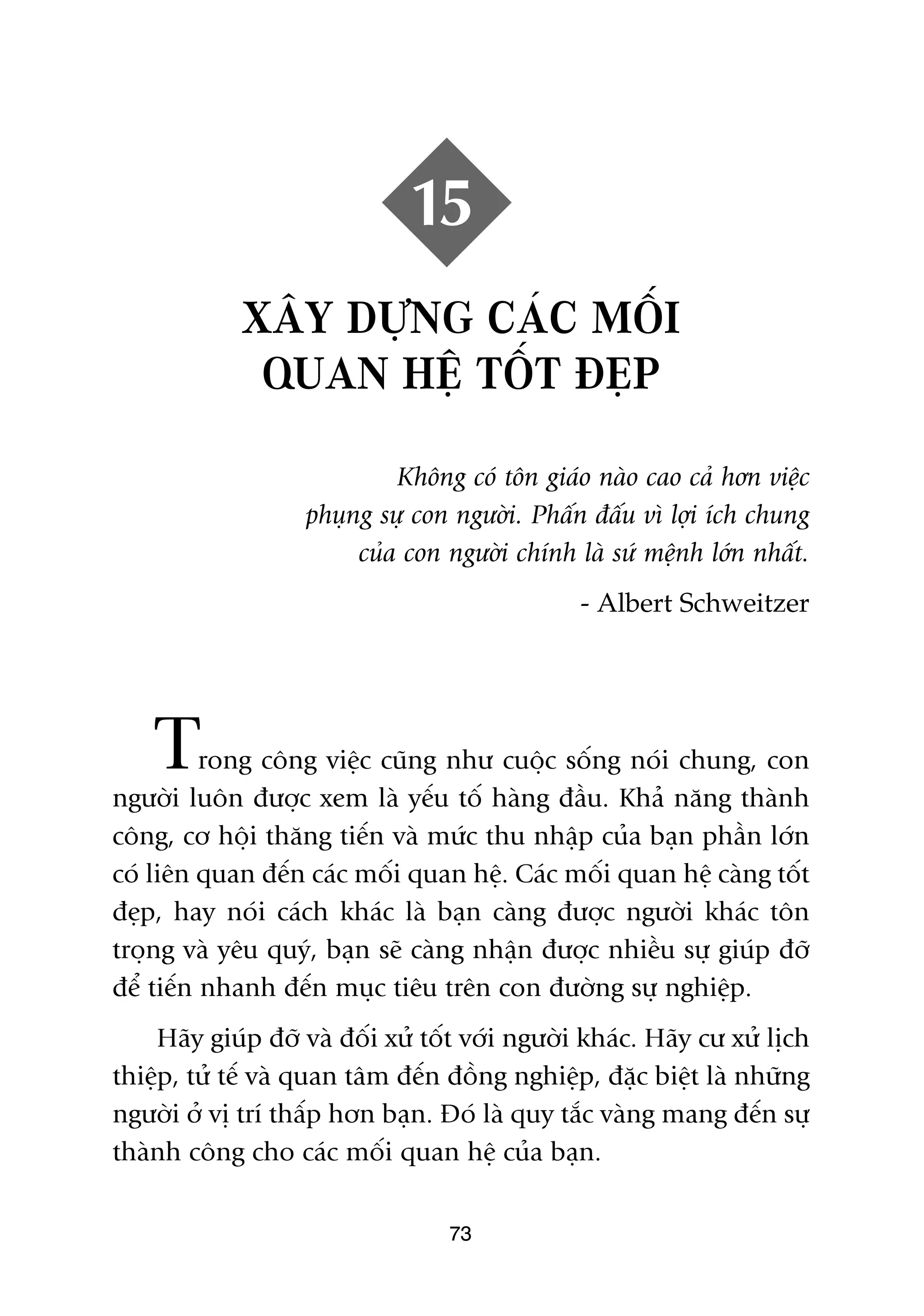 15
             XÊY DÛÅNG CAÁC MÖËI
              QUAN HÏÅ TÖËT ÀEÅP

                            Khöng coá tön giaáo naâo cao caã hún viïåc
                   phuång sûå con ngûúâi. Phêën àêëu vò lúåi ñch chung
                        cuãa con ngûúâi chñnh laâ sûá mïånh lúán nhêët.
                                                - Albert Schweitzer




    T     rong cöng viïåc cuäng nhû cuöåc söëng noái chung, con
ngûúâi luön àûúåc xem laâ yïëu töë haâng àêìu. Khaã nùng thaânh
cöng, cú höåi thùng tiïën vaâ mûác thu nhêåp cuãa baån phêìn lúán
coá liïn quan àïën caác möëi quan hïå. Caác möëi quan hïå caâng töët
àeåp, hay noái caách khaác laâ baån caâng àûúåc ngûúâi khaác tön
troång vaâ yïu quyá, baån seä caâng nhêån àûúåc nhiïìu sûå giuáp àúä
àïí tiïën nhanh àïën muåc tiïu trïn con àûúâng sûå nghiïåp.
    Haäy giuáp àúä vaâ àöëi xûã töët vúái ngûúâi khaác. Haäy cû xûã lõch
thiïåp, tûã tïë vaâ quan têm àïën àöìng nghiïåp, àùåc biïåt laâ nhûäng
ngûúâi úã võ trñ thêëp hún baån. Àoá laâ quy tùæc vaâng mang àïën sûå
thaânh cöng cho caác möëi quan hïå cuãa baån.

                                  73
 