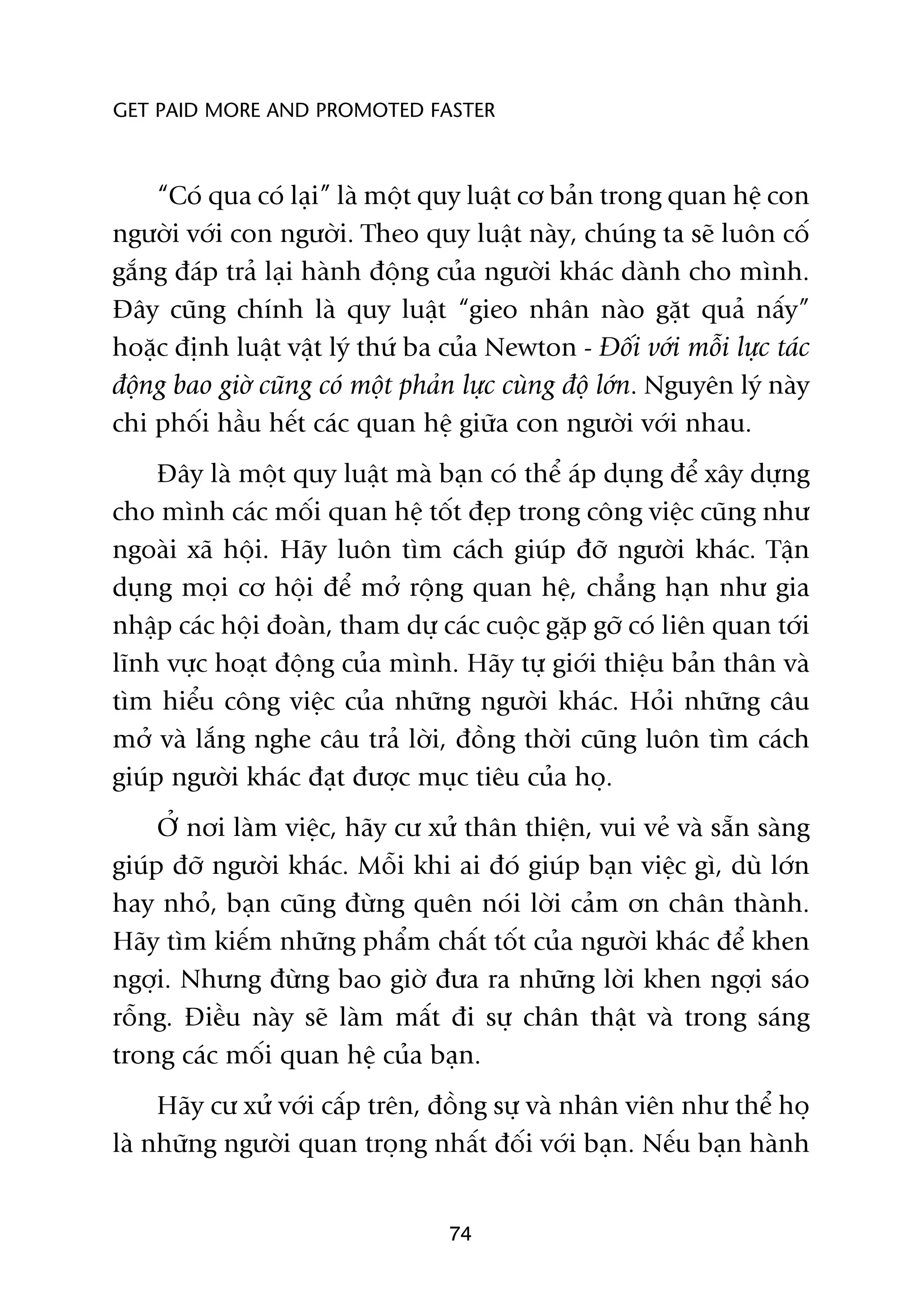 GET PAID MORE AND PROMOTED FASTER



    “Coá qua coá laåi” laâ möåt quy luêåt cú baãn trong quan hïå con
ngûúâi vúái con ngûúâi. Theo quy luêåt naây, chuáng ta seä luön cöë
gùæng àaáp traã laåi haânh àöång cuãa ngûúâi khaác daânh cho mònh.
Àêy cuäng chñnh laâ quy luêåt “gieo nhên naâo gùåt quaã nêëy”
hoùåc àõnh luêåt vêåt lyá thûá ba cuãa Newton - Àöëi vúái möîi lûåc taác
àöång bao giúâ cuäng coá möåt phaãn lûåc cuâng àöå lúán. Nguyïn lyá naây
chi phöëi hêìu hïët caác quan hïå giûäa con ngûúâi vúái nhau.
     Àêy laâ möåt quy luêåt maâ baån coá thïí aáp duång àïí xêy dûång
cho mònh caác möëi quan hïå töët àeåp trong cöng viïåc cuäng nhû
ngoaâi xaä höåi. Haäy luön tòm caách giuáp àúä ngûúâi khaác. Têån
duång moåi cú höåi àïí múã röång quan hïå, chùèng haån nhû gia
nhêåp caác höåi àoaân, tham dûå caác cuöåc gùåp gúä coá liïn quan túái
lônh vûåc hoaåt àöång cuãa mònh. Haäy tûå giúái thiïåu baãn thên vaâ
tòm hiïíu cöng viïåc cuãa nhûäng ngûúâi khaác. Hoãi nhûäng cêu
múã vaâ lùæng nghe cêu traã lúâi, àöìng thúâi cuäng luön tòm caách
giuáp ngûúâi khaác àaåt àûúåc muåc tiïu cuãa hoå.
     ÚÃ núi laâm viïåc, haäy cû xûã thên thiïån, vui veã vaâ sùén saâng
giuáp àúä ngûúâi khaác. Möîi khi ai àoá giuáp baån viïåc gò, duâ lúán
hay nhoã, baån cuäng àûâng quïn noái lúâi caãm ún chên thaânh.
Haäy tòm kiïëm nhûäng phêím chêët töët cuãa ngûúâi khaác àïí khen
ngúåi. Nhûng àûâng bao giúâ àûa ra nhûäng lúâi khen ngúåi saáo
röîng. Àiïìu naây seä laâm mêët ài sûå chên thêåt vaâ trong saáng
trong caác möëi quan hïå cuãa baån.
     Haäy cû xûã vúái cêëp trïn, àöìng sûå vaâ nhên viïn nhû thïí hoå
laâ nhûäng ngûúâi quan troång nhêët àöëi vúái baån. Nïëu baån haânh


                                  74
 