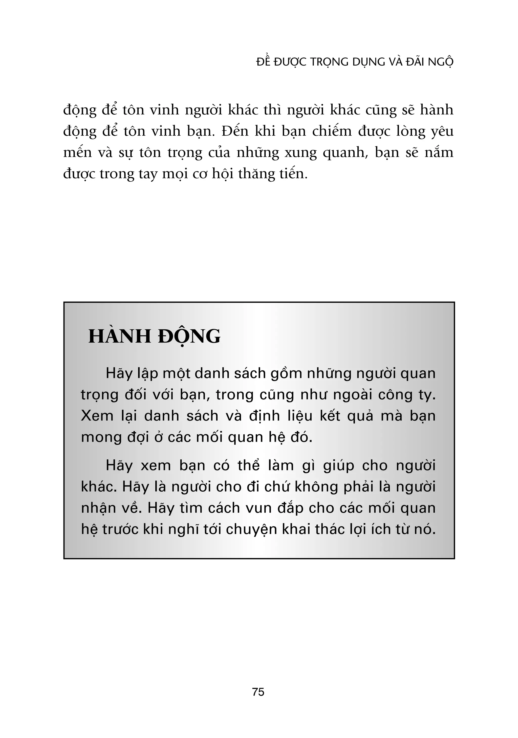 ÀÏÍ ÀÛÚÅC TROÅNG DUÅNG VAÂ ÀAÄI NGÖÅ



àöång àïí tön vinh ngûúâi khaác thò ngûúâi khaác cuäng seä haânh
àöång àïí tön vinh baån. Àïën khi baån chiïëm àûúåc loâng yïu
mïën vaâ sûå tön troång cuãa nhûäng xung quanh, baån seä nùæm
àûúåc trong tay moåi cú höåi thùng tiïën.




    HAÂNH ÀÖÅNG
       Haäy lêåp möåt danh saách göìm nhûäng ngûúâi quan
  troång àöëi vúái baån, trong cuäng nhû ngoaâi cöng ty.
  Xem laåi danh saách vaâ àõnh liïåu kïët quaã maâ baån
  mong àúåi úã caác möëi quan hïå àoá.
       Haäy xem baån coá thïí laâm gò giuáp cho ngûúâi
  khaác. Haäy laâ ngûúâi cho ài chûá khöng phaãi laâ ngûúâi
  nhêån vïì. Haäy tòm caách vun àùæp cho caác möëi quan
  hïå trûúác khi nghô túái chuyïån khai thaác lúåi ñch tûâ noá.




                               75
 