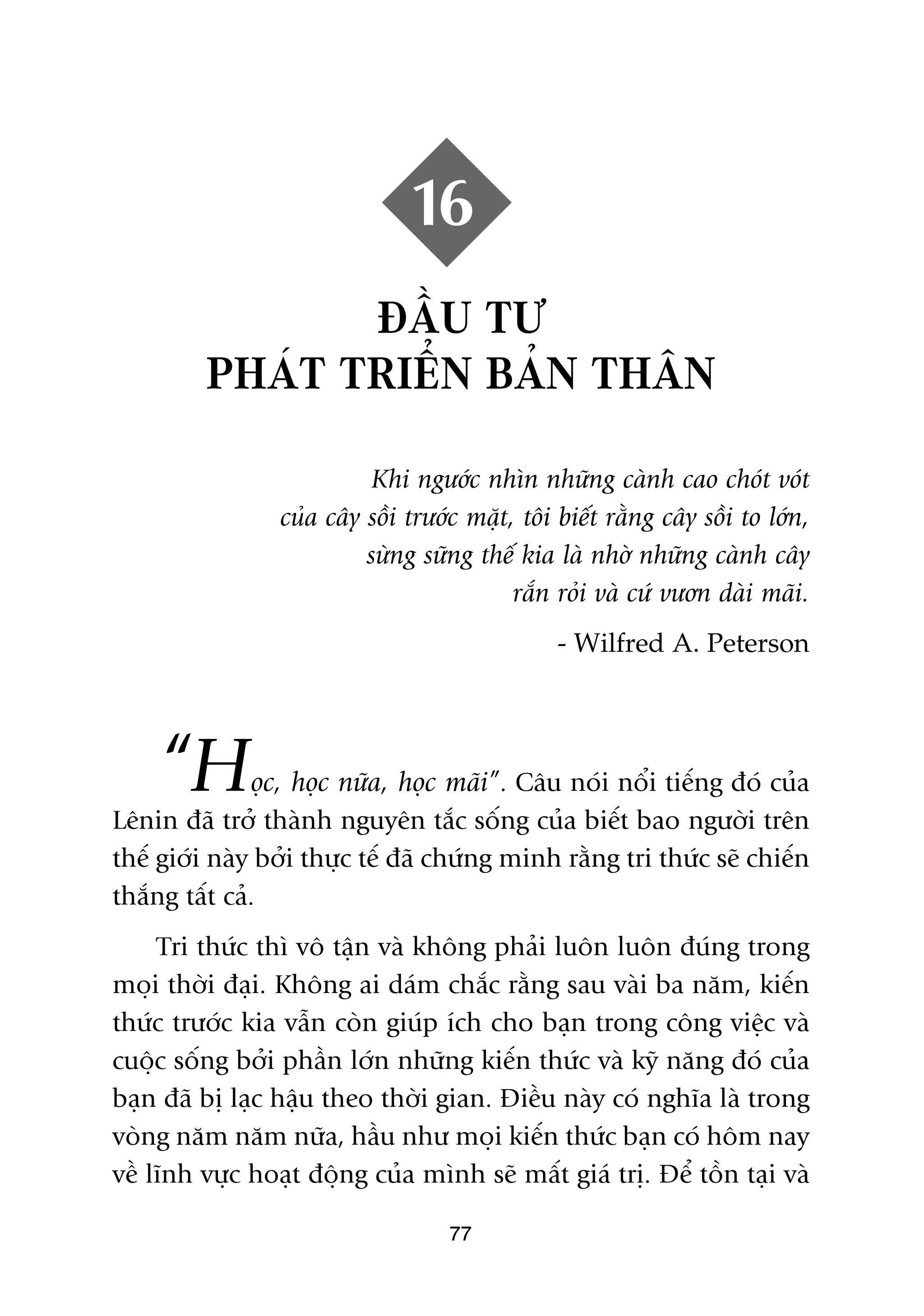 16
                ÀÊÌU TÛ
         PHAÁT TRIÏÍN BAÃN THÊN

                           Khi ngûúác nhòn nhûäng caânh cao choát voát
                 cuãa cêy söìi trûúác mùåt, töi biïët rùçng cêy söìi to lúán,
                          sûâng sûäng thïë kia laâ nhúâ nhûäng caânh cêy
                                           rùæn roãi vaâ cûá vûún daâi maäi.
                                                - Wilfred A. Peterson




    “H         oåc, hoåc nûäa, hoåc maäi”. Cêu noái nöíi tiïëng àoá cuãa
Lïnin àaä trúã thaânh nguyïn tùæc söëng cuãa biïët bao ngûúâi trïn
thïë giúái naây búãi thûåc tïë àaä chûáng minh rùçng tri thûác seä chiïën
thùæng têët caã.
     Tri thûác thò vö têån vaâ khöng phaãi luön luön àuáng trong
moåi thúâi àaåi. Khöng ai daám chùæc rùçng sau vaâi ba nùm, kiïën
thûác trûúác kia vêîn coân giuáp ñch cho baån trong cöng viïåc vaâ
cuöåc söëng búãi phêìn lúán nhûäng kiïën thûác vaâ kyä nùng àoá cuãa
baån àaä bõ laåc hêåu theo thúâi gian. Àiïìu naây coá nghôa laâ trong
voâng nùm nùm nûäa, hêìu nhû moåi kiïën thûác baån coá höm nay
vïì lônh vûåc hoaåt àöång cuãa mònh seä mêët giaá trõ. Àïí töìn taåi vaâ

                                    77
 