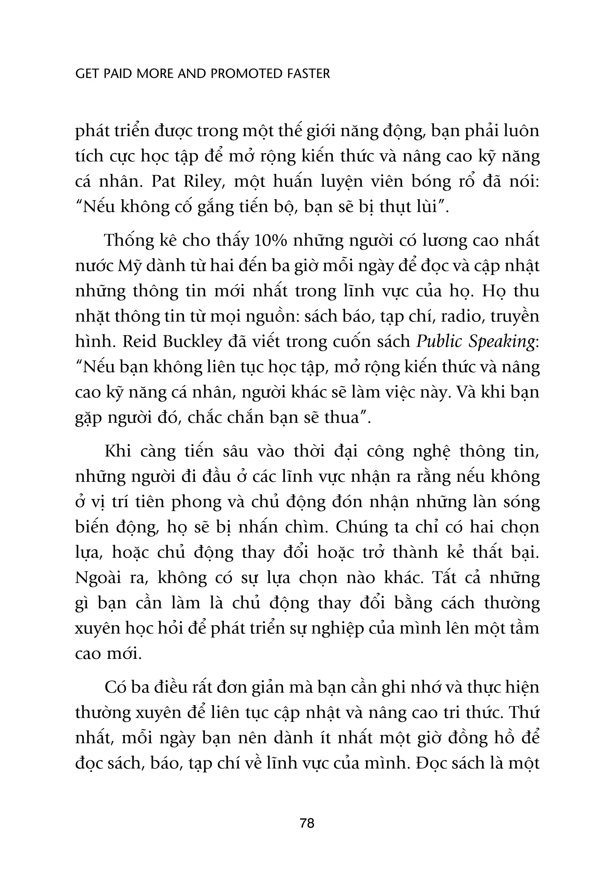 GET PAID MORE AND PROMOTED FASTER



phaát triïín àûúåc trong möåt thïë giúái nùng àöång, baån phaãi luön
tñch cûåc hoåc têåp àïí múã röång kiïën thûác vaâ nêng cao kyä nùng
caá nhên. Pat Riley, möåt huêën luyïån viïn boáng röí àaä noái:
“Nïëu khöng cöë gùæng tiïën böå, baån seä bõ thuåt luâi”.
    Thöëng kï cho thêëy 10% nhûäng ngûúâi coá lûúng cao nhêët
nûúác Myä daânh tûâ hai àïën ba giúâ möîi ngaây àïí àoåc vaâ cêåp nhêåt
nhûäng thöng tin múái nhêët trong lônh vûåc cuãa hoå. Hoå thu
nhùåt thöng tin tûâ moåi nguöìn: saách baáo, taåp chñ, radio, truyïìn
hònh. Reid Buckley àaä viïët trong cuöën saách Public Speaking:
“Nïëu baån khöng liïn tuåc hoåc têåp, múã röång kiïën thûác vaâ nêng
cao kyä nùng caá nhên, ngûúâi khaác seä laâm viïåc naây. Vaâ khi baån
gùåp ngûúâi àoá, chùæc chùæn baån seä thua”.
     Khi caâng tiïën sêu vaâo thúâi àaåi cöng nghïå thöng tin,
nhûäng ngûúâi ài àêìu úã caác lônh vûåc nhêån ra rùçng nïëu khöng
úã võ trñ tiïn phong vaâ chuã àöång àoán nhêån nhûäng laân soáng
biïën àöång, hoå seä bõ nhêën chòm. Chuáng ta chó coá hai choån
lûåa, hoùåc chuã àöång thay àöíi hoùåc trúã thaânh keã thêët baåi.
Ngoaâi ra, khöng coá sûå lûåa choån naâo khaác. Têët caã nhûäng
gò baån cêìn laâm laâ chuã àöång thay àöíi bùçng caách thûúâng
xuyïn hoåc hoãi àïí phaát triïín sûå nghiïåp cuãa mònh lïn möåt têìm
cao múái.
    Coá ba àiïìu rêët àún giaãn maâ baån cêìn ghi nhúá vaâ thûåc hiïån
thûúâng xuyïn àïí liïn tuåc cêåp nhêåt vaâ nêng cao tri thûác. Thûá
nhêët, möîi ngaây baån nïn daânh ñt nhêët möåt giúâ àöìng höì àïí
àoåc saách, baáo, taåp chñ vïì lônh vûåc cuãa mònh. Àoåc saách laâ möåt


                                  78
 