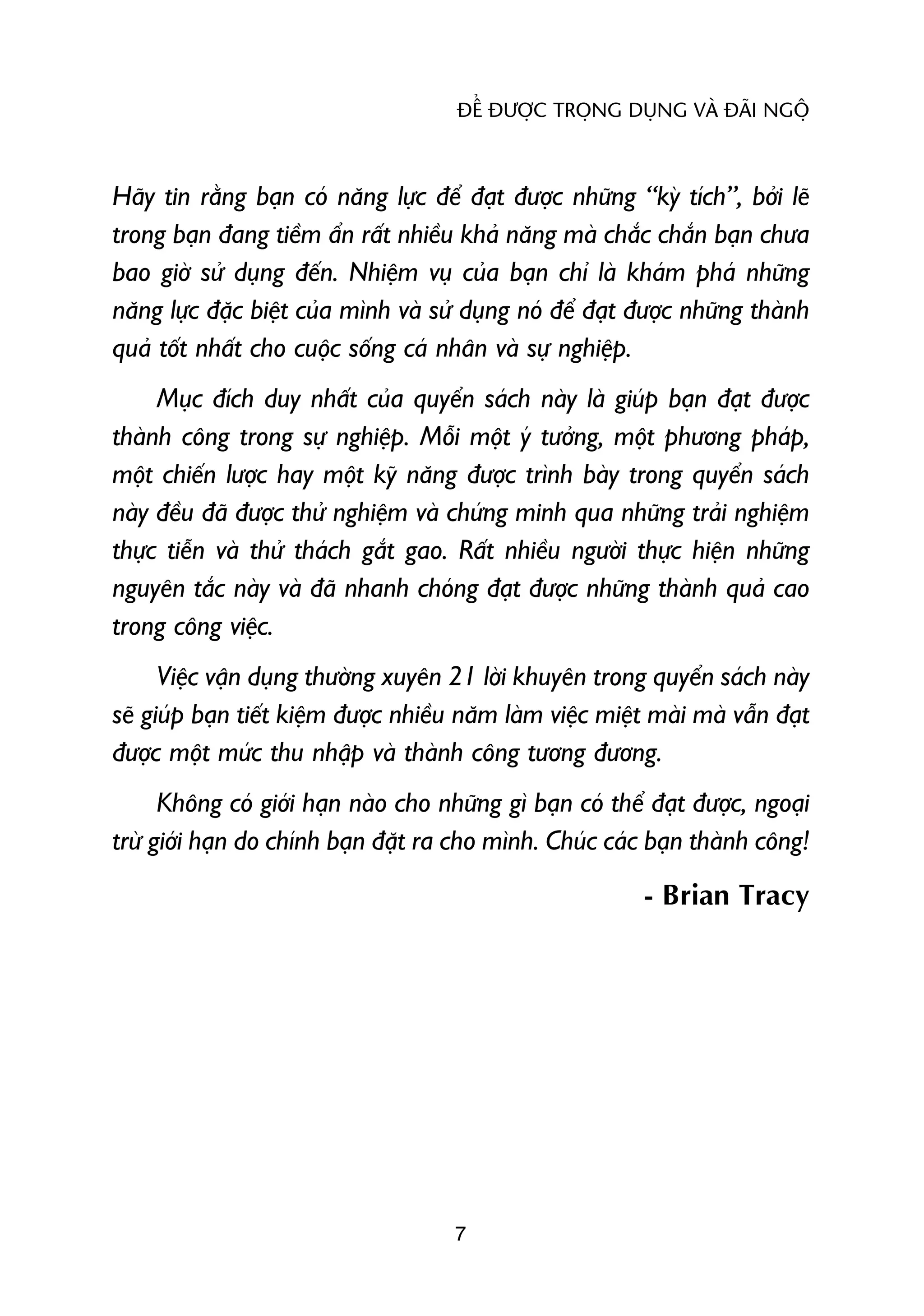 ÀÏÍ ÀÛÚÅC TROÅNG DUÅNG VAÂ ÀAÄI NGÖÅ



Haäy tin rùçng baån coá nùng lûåc àïí àaåt àûúåc nhûäng “kyâ tñch”, búãi leä
trong baån àang tiïìm êín rêët nhiïìu khaã nùng maâ chùæc chùæn baån chûa
bao giúâ sûã duång àïën. Nhiïåm vuå cuãa baån chó laâ khaám phaá nhûäng
nùng lûåc àùåc biïåt cuãa mònh vaâ sûã duång noá àïí àaåt àûúåc nhûäng thaânh
quaã töët nhêët cho cuöåc söëng caá nhên vaâ sûå nghiïåp.
     Muåc àñch duy nhêët cuãa quyïín saách naây laâ giuáp baån àaåt àûúåc
thaânh cöng trong sûå nghiïåp. Möîi möåt yá tûúãng, möåt phûúng phaáp,
möåt chiïën lûúåc hay möåt kyä nùng àûúåc trònh baây trong quyïín saách
naây àïìu àaä àûúåc thûã nghiïåm vaâ chûáng minh qua nhûäng traãi nghiïåm
thûåc tiïîn vaâ thûã thaách gùæt gao. Rêët nhiïìu ngûúâi thûåc hiïån nhûäng
nguyïn tùæc naây vaâ àaä nhanh choáng àaåt àûúåc nhûäng thaânh quaã cao
trong cöng viïåc.
      Viïåc vêån duång thûúâng xuyïn 21 lúâi khuyïn trong quyïín saách naây
seä giuáp baån tiïët kiïåm àûúåc nhiïìu nùm laâm viïåc miïåt maâi maâ vêîn àaåt
àûúåc möåt mûác thu nhêåp vaâ thaânh cöng tûúng àûúng.
      Khöng coá giúái haån naâo cho nhûäng gò baån coá thïí àaåt àûúåc, ngoaåi
trûâ giúái haån do chñnh baån àùåt ra cho mònh. Chuác caác baån thaânh cöng!
                                                            - Brian Tracy




                                      7
 