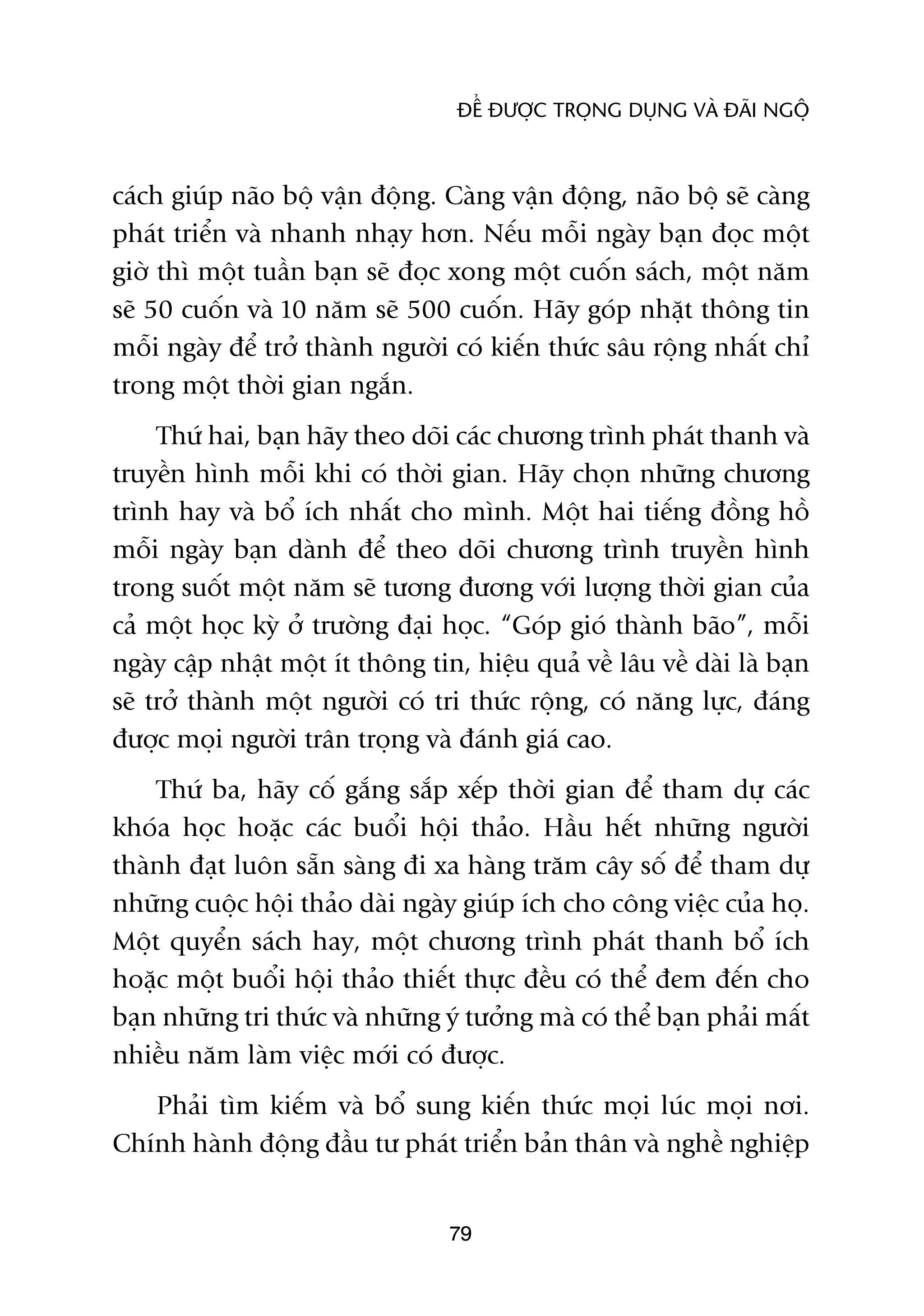 ÀÏÍ ÀÛÚÅC TROÅNG DUÅNG VAÂ ÀAÄI NGÖÅ



caách giuáp naäo böå vêån àöång. Caâng vêån àöång, naäo böå seä caâng
phaát triïín vaâ nhanh nhaåy hún. Nïëu möîi ngaây baån àoåc möåt
giúâ thò möåt tuêìn baån seä àoåc xong möåt cuöën saách, möåt nùm
seä 50 cuöën vaâ 10 nùm seä 500 cuöën. Haäy goáp nhùåt thöng tin
möîi ngaây àïí trúã thaânh ngûúâi coá kiïën thûác sêu röång nhêët chó
trong möåt thúâi gian ngùæn.
     Thûá hai, baån haäy theo doäi caác chûúng trònh phaát thanh vaâ
truyïìn hònh möîi khi coá thúâi gian. Haäy choån nhûäng chûúng
trònh hay vaâ böí ñch nhêët cho mònh. Möåt hai tiïëng àöìng höì
möîi ngaây baån daânh àïí theo doäi chûúng trònh truyïìn hònh
trong suöët möåt nùm seä tûúng àûúng vúái lûúång thúâi gian cuãa
caã möåt hoåc kyâ úã trûúâng àaåi hoåc. “Goáp gioá thaânh baäo”, möîi
ngaây cêåp nhêåt möåt ñt thöng tin, hiïåu quaã vïì lêu vïì daâi laâ baån
seä trúã thaânh möåt ngûúâi coá tri thûác röång, coá nùng lûåc, àaáng
àûúåc moåi ngûúâi trên troång vaâ àaánh giaá cao.
    Thûá ba, haäy cöë gùæng sùæp xïëp thúâi gian àïí tham dûå caác
khoáa hoåc hoùåc caác buöíi höåi thaão. Hêìu hïët nhûäng ngûúâi
thaânh àaåt luön sùén saâng ài xa haâng trùm cêy söë àïí tham dûå
nhûäng cuöåc höåi thaão daâi ngaây giuáp ñch cho cöng viïåc cuãa hoå.
Möåt quyïín saách hay, möåt chûúng trònh phaát thanh böí ñch
hoùåc möåt buöíi höåi thaão thiïët thûåc àïìu coá thïí àem àïën cho
baån nhûäng tri thûác vaâ nhûäng yá tûúãng maâ coá thïí baån phaãi mêët
nhiïìu nùm laâm viïåc múái coá àûúåc.
   Phaãi tòm kiïëm vaâ böí sung kiïën thûác moåi luác moåi núi.
Chñnh haânh àöång àêìu tû phaát triïín baãn thên vaâ nghïì nghiïåp


                                  79
 