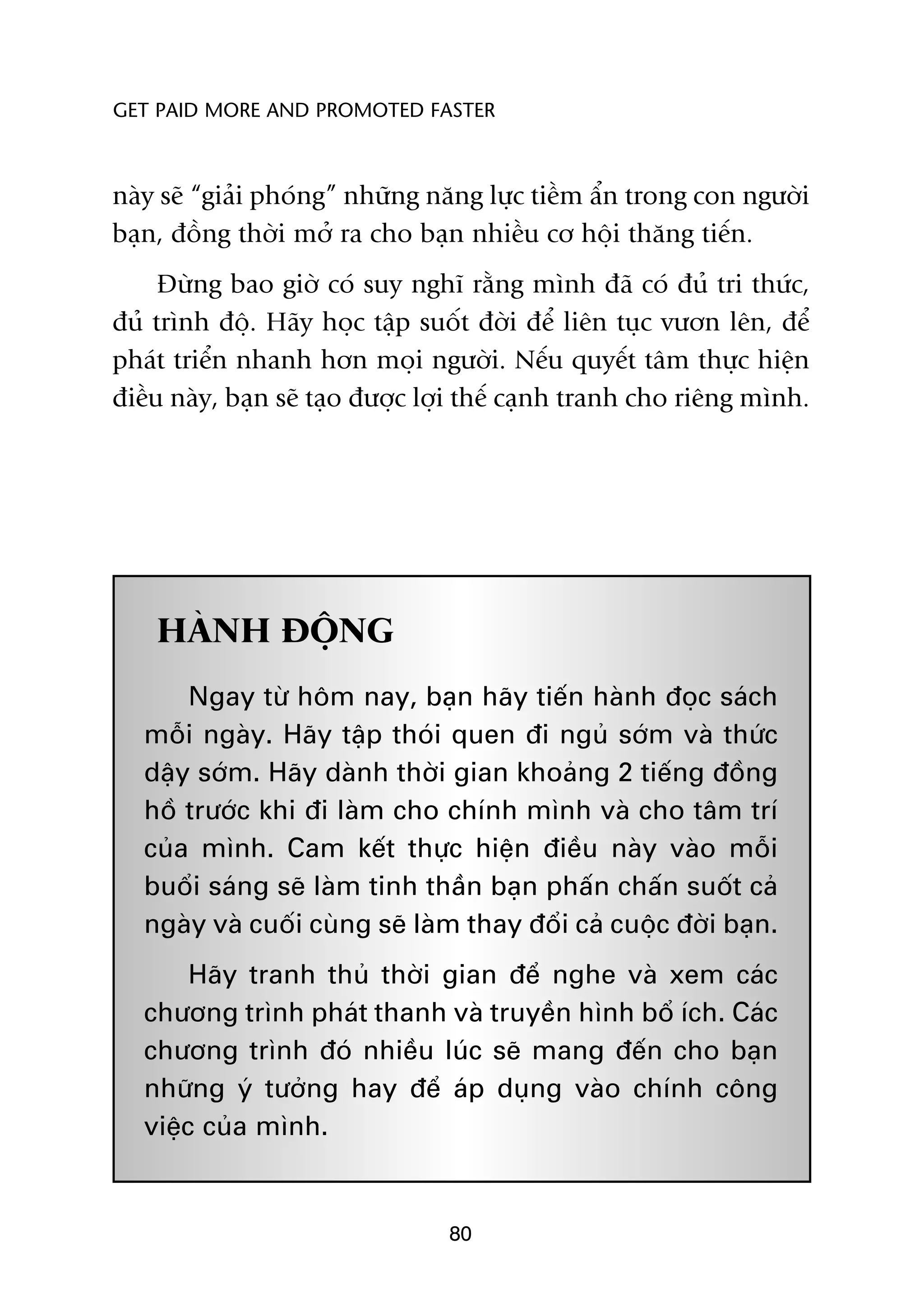 GET PAID MORE AND PROMOTED FASTER



naây seä “giaãi phoáng” nhûäng nùng lûåc tiïìm êín trong con ngûúâi
baån, àöìng thúâi múã ra cho baån nhiïìu cú höåi thùng tiïën.
     Àûâng bao giúâ coá suy nghô rùçng mònh àaä coá àuã tri thûác,
àuã trònh àöå. Haäy hoåc têåp suöët àúâi àïí liïn tuåc vûún lïn, àïí
phaát triïín nhanh hún moåi ngûúâi. Nïëu quyïët têm thûåc hiïån
àiïìu naây, baån seä taåo àûúåc lúåi thïë caånh tranh cho riïng mònh.




    HAÂNH ÀÖÅNG
       Ngay tûâ höm nay, baån haäy tiïën haânh àoåc saách
   möîi ngaây. Haäy têåp thoái quen ài nguã súám vaâ thûác
   dêåy súám. Haäy daânh thúâi gian khoaãng 2 tiïëng àöìng
   höì trûúác khi ài laâm cho chñnh mònh vaâ cho têm trñ
   cuãa mònh. Cam kïët thûåc hiïån àiïìu naây vaâo möîi
   buöíi saáng seä laâm tinh thêìn baån phêën chêën suöët caã
   ngaây vaâ cuöëi cuâng seä laâm thay àöíi caã cuöåc àúâi baån.
        Haäy tranh thuã thúâi gian àïí nghe vaâ xem caác
   chûúng trònh phaát thanh vaâ truyïìn hònh böí ñch. Caác
   chûúng trònh àoá nhiïìu luác seä mang àïën cho baån
   nhûäng yá tûúãng hay àïí aáp duång vaâo chñnh cöng
   viïåc cuãa mònh.


                                 80
 
