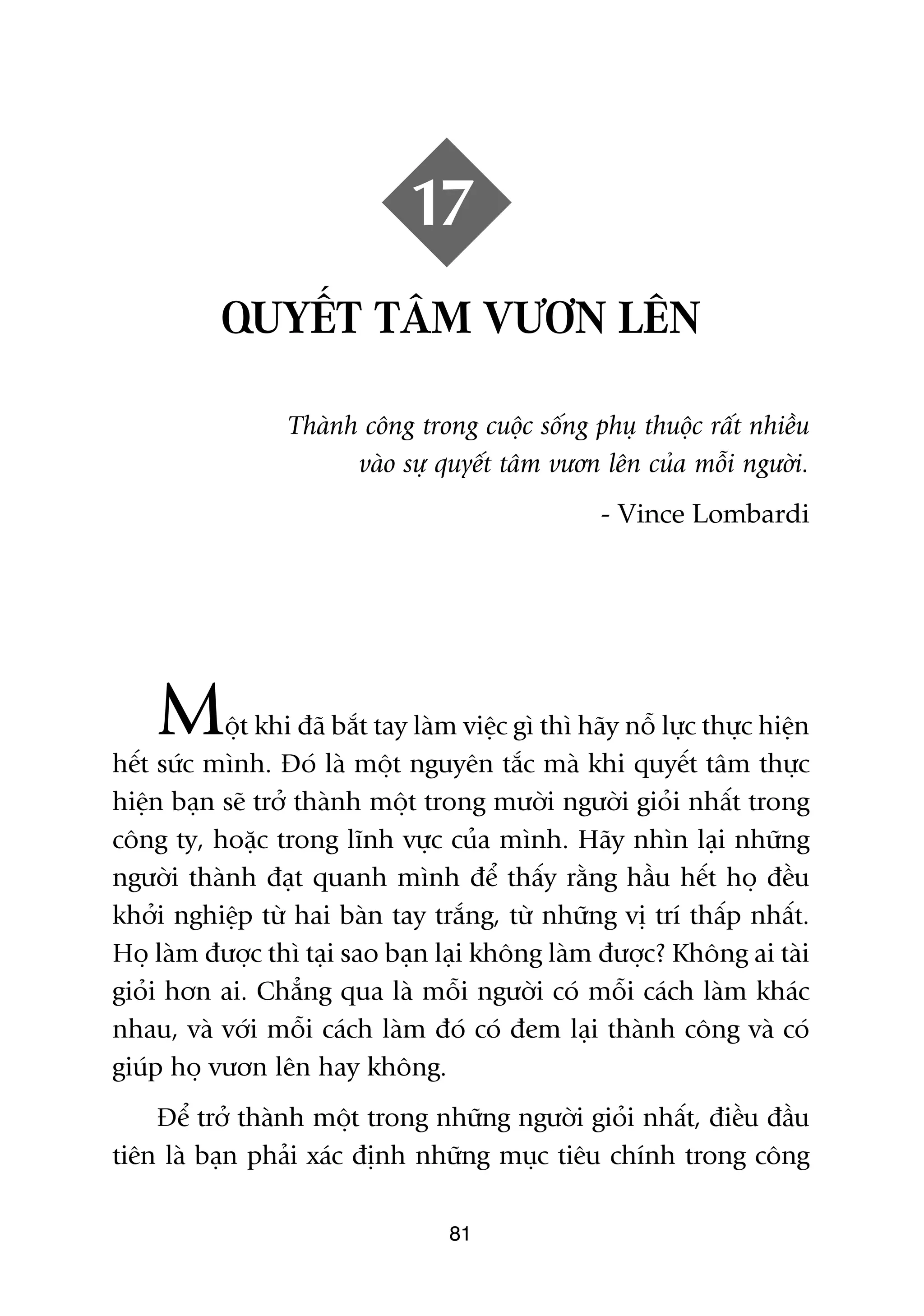 17
           QUYÏËT TÊM VÛÚN LÏN

                  Thaânh cöng trong cuöåc söëng phuå thuöåc rêët nhiïìu
                        vaâo sûå quyïët têm vûún lïn cuãa möîi ngûúâi.
                                                    - Vince Lombardi




    M      öåt khi àaä bùæt tay laâm viïåc gò thò haäy nöî lûåc thûåc hiïån
hïët sûác mònh. Àoá laâ möåt nguyïn tùæc maâ khi quyïët têm thûåc
hiïån baån seä trúã thaânh möåt trong mûúâi ngûúâi gioãi nhêët trong
cöng ty, hoùåc trong lônh vûåc cuãa mònh. Haäy nhòn laåi nhûäng
ngûúâi thaânh àaåt quanh mònh àïí thêëy rùçng hêìu hïët hoå àïìu
khúãi nghiïåp tûâ hai baân tay trùæng, tûâ nhûäng võ trñ thêëp nhêët.
Hoå laâm àûúåc thò taåi sao baån laåi khöng laâm àûúåc? Khöng ai taâi
gioãi hún ai. Chùèng qua laâ möîi ngûúâi coá möîi caách laâm khaác
nhau, vaâ vúái möîi caách laâm àoá coá àem laåi thaânh cöng vaâ coá
giuáp hoå vûún lïn hay khöng.
    Àïí trúã thaânh möåt trong nhûäng ngûúâi gioãi nhêët, àiïìu àêìu
tiïn laâ baån phaãi xaác àõnh nhûäng muåc tiïu chñnh trong cöng

                                    81
 