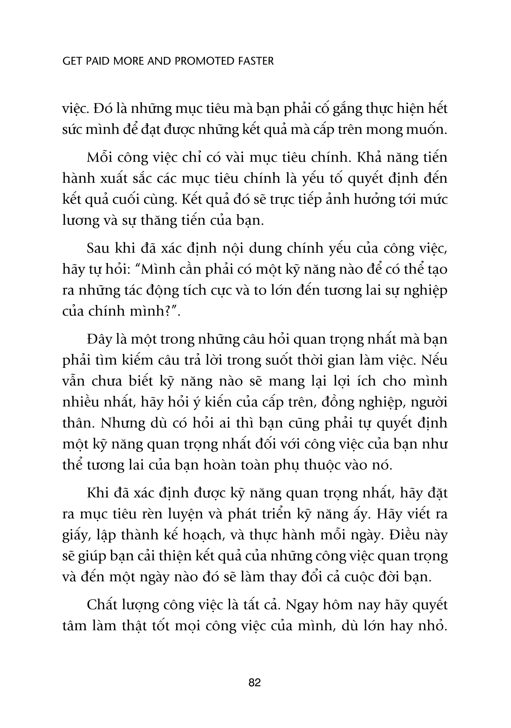 GET PAID MORE AND PROMOTED FASTER



viïåc. Àoá laâ nhûäng muåc tiïu maâ baån phaãi cöë gùæng thûåc hiïån hïët
sûác mònh àïí àaåt àûúåc nhûäng kïët quaã maâ cêëp trïn mong muöën.
     Möîi cöng viïåc chó coá vaâi muåc tiïu chñnh. Khaã nùng tiïën
haânh xuêët sùæc caác muåc tiïu chñnh laâ yïëu töë quyïët àõnh àïën
kïët quaã cuöëi cuâng. Kïët quaã àoá seä trûåc tiïëp aãnh hûúãng túái mûác
lûúng vaâ sûå thùng tiïën cuãa baån.
     Sau khi àaä xaác àõnh nöåi dung chñnh yïëu cuãa cöng viïåc,
haäy tûå hoãi: “Mònh cêìn phaãi coá möåt kyä nùng naâo àïí coá thïí taåo
ra nhûäng taác àöång tñch cûåc vaâ to lúán àïën tûúng lai sûå nghiïåp
cuãa chñnh mònh?”.
     Àêy laâ möåt trong nhûäng cêu hoãi quan troång nhêët maâ baån
phaãi tòm kiïëm cêu traã lúâi trong suöët thúâi gian laâm viïåc. Nïëu
vêîn chûa biïët kyä nùng naâo seä mang laåi lúåi ñch cho mònh
nhiïìu nhêët, haäy hoãi yá kiïën cuãa cêëp trïn, àöìng nghiïåp, ngûúâi
thên. Nhûng duâ coá hoãi ai thò baån cuäng phaãi tûå quyïët àõnh
möåt kyä nùng quan troång nhêët àöëi vúái cöng viïåc cuãa baån nhû
thïí tûúng lai cuãa baån hoaân toaân phuå thuöåc vaâo noá.
     Khi àaä xaác àõnh àûúåc kyä nùng quan troång nhêët, haäy àùåt
ra muåc tiïu reân luyïån vaâ phaát triïín kyä nùng êëy. Haäy viïët ra
giêëy, lêåp thaânh kïë hoaåch, vaâ thûåc haânh möîi ngaây. Àiïìu naây
seä giuáp baån caãi thiïån kïët quaã cuãa nhûäng cöng viïåc quan troång
vaâ àïën möåt ngaây naâo àoá seä laâm thay àöíi caã cuöåc àúâi baån.
   Chêët lûúång cöng viïåc laâ têët caã. Ngay höm nay haäy quyïët
têm laâm thêåt töët moåi cöng viïåc cuãa mònh, duâ lúán hay nhoã.


                                   82
 