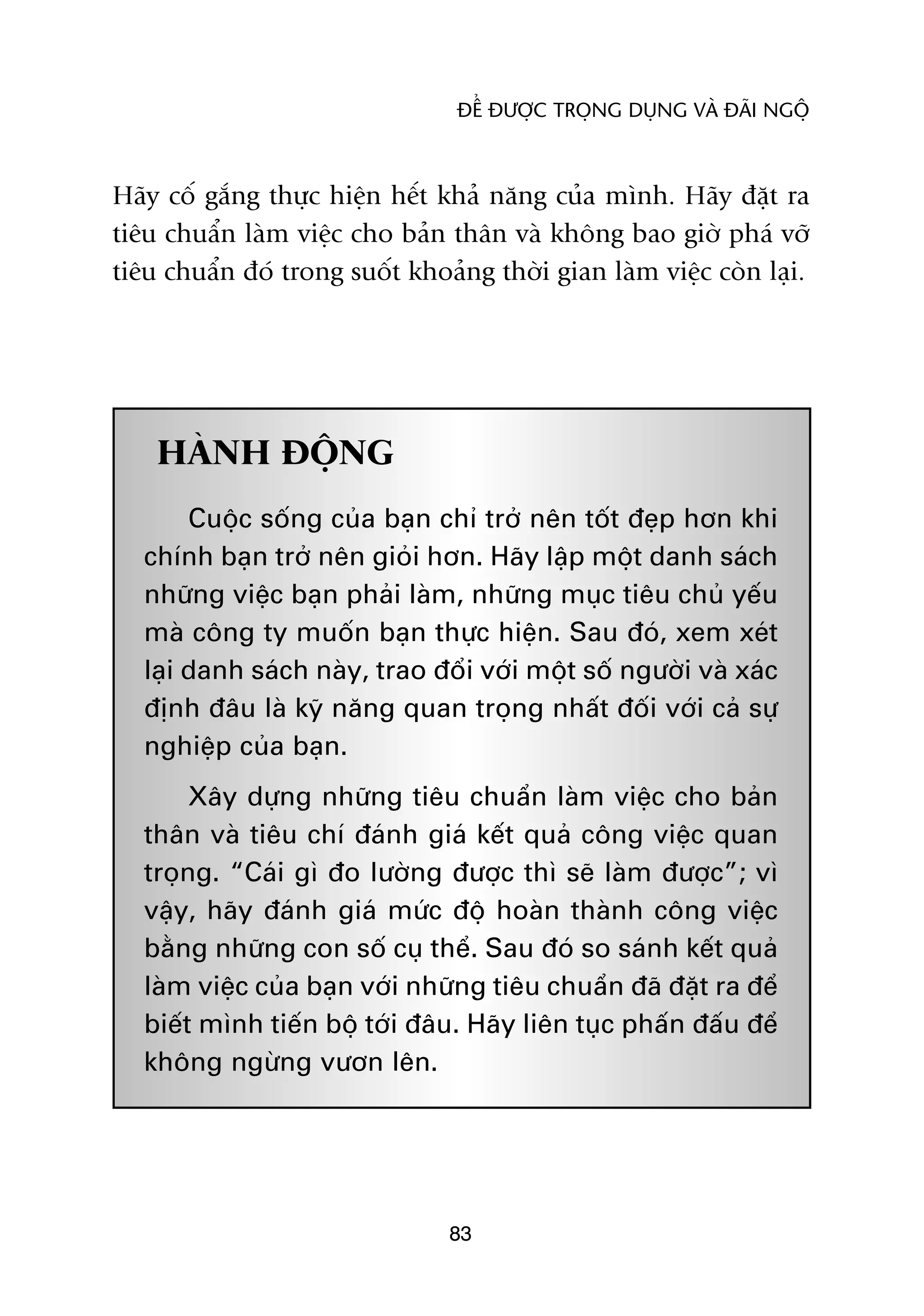 ÀÏÍ ÀÛÚÅC TROÅNG DUÅNG VAÂ ÀAÄI NGÖÅ



Haäy cöë gùæng thûåc hiïån hïët khaã nùng cuãa mònh. Haäy àùåt ra
tiïu chuêín laâm viïåc cho baãn thên vaâ khöng bao giúâ phaá vúä
tiïu chuêín àoá trong suöët khoaãng thúâi gian laâm viïåc coân laåi.




    HAÂNH ÀÖÅNG
        Cuöåc söëng cuãa baån chó trúã nïn töët àeåp hún khi
   chñnh baån trúã nïn gioãi hún. Haäy lêåp möåt danh saách
   nhûäng viïåc baån phaãi laâm, nhûäng muåc tiïu chuã yïëu
   maâ cöng ty muöën baån thûåc hiïån. Sau àoá, xem xeát
   laåi danh saách naây, trao àöíi vúái möåt söë ngûúâi vaâ xaác
   àõnh àêu laâ kyä nùng quan troång nhêët àöëi vúái caã sûå
   nghiïåp cuãa baån.
        Xêy dûång nhûäng tiïu chuêín laâm viïåc cho baãn
   thên vaâ tiïu chñ àaánh giaá kïët quaã cöng viïåc quan
   troång. “Caái gò ào lûúâng àûúåc thò seä laâm àûúåc”; vò
   vêåy, haäy àaánh giaá mûác àöå hoaân thaânh cöng viïåc
   bùçng nhûäng con söë cuå thïí. Sau àoá so saánh kïët quaã
   laâm viïåc cuãa baån vúái nhûäng tiïu chuêín àaä àùåt ra àïí
   biïët mònh tiïën böå túái àêu. Haäy liïn tuåc phêën àêëu àïí
   khöng ngûâng vûún lïn.




                                83
 