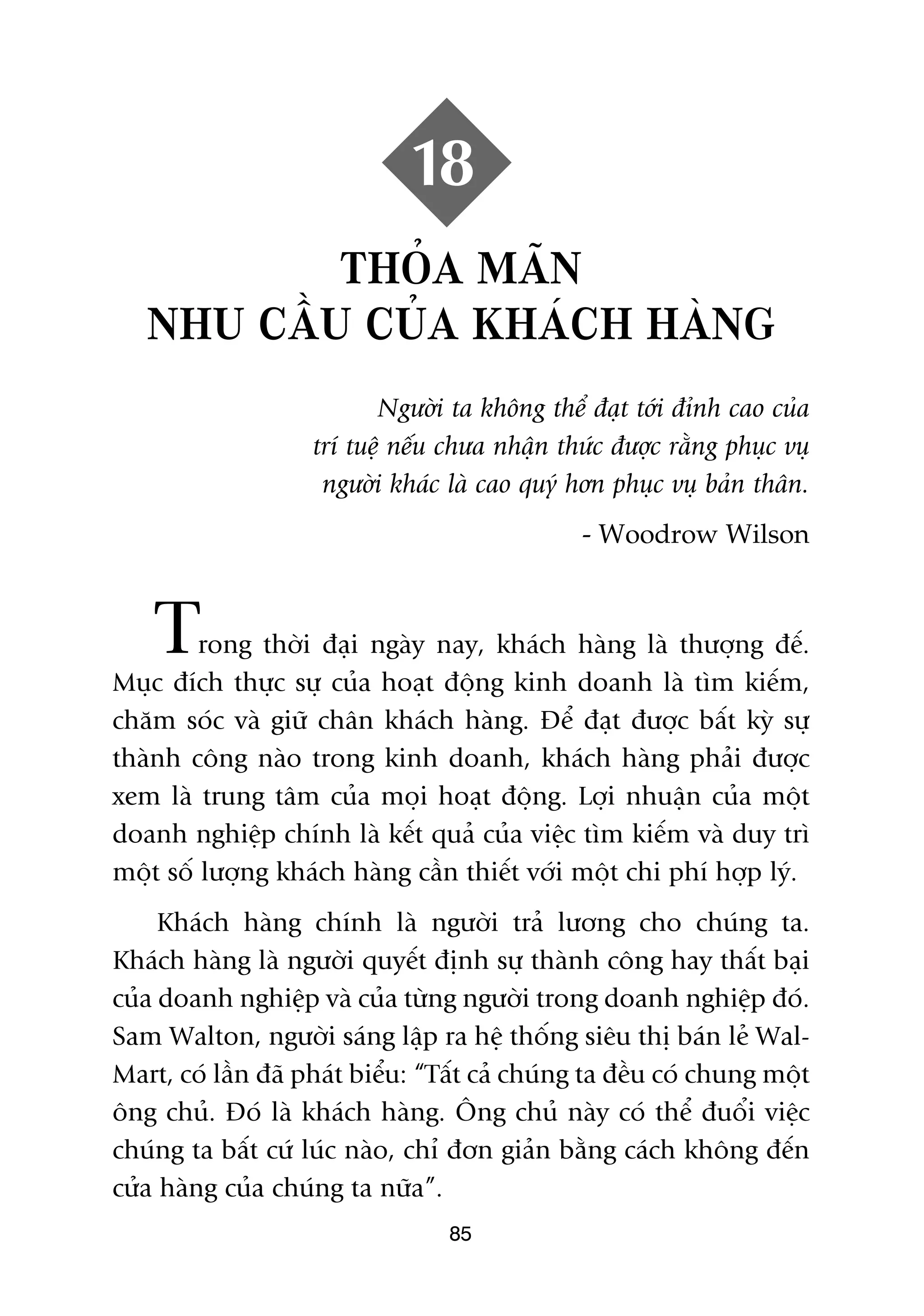 18
           THOÃA MAÄN
   NHU CÊÌU CUÃA KHAÁCH HAÂNG
                           Ngûúâi ta khöng thïí àaåt túái àónh cao cuãa
                    trñ tuïå nïëu chûa nhêån thûác àûúåc rùçng phuåc vuå
                     ngûúâi khaác laâ cao quyá hún phuåc vuå baãn thên.
                                                - Woodrow Wilson



    T    rong thúâi àaåi ngaây nay, khaách haâng laâ thûúång àïë.
Muåc àñch thûåc sûå cuãa hoaåt àöång kinh doanh laâ tòm kiïëm,
chùm soác vaâ giûä chên khaách haâng. Àïí àaåt àûúåc bêët kyâ sûå
thaânh cöng naâo trong kinh doanh, khaách haâng phaãi àûúåc
xem laâ trung têm cuãa moåi hoaåt àöång. Lúåi nhuêån cuãa möåt
doanh nghiïåp chñnh laâ kïët quaã cuãa viïåc tòm kiïëm vaâ duy trò
möåt söë lûúång khaách haâng cêìn thiïët vúái möåt chi phñ húåp lyá.
     Khaách haâng chñnh laâ ngûúâi traã lûúng cho chuáng ta.
Khaách haâng laâ ngûúâi quyïët àõnh sûå thaânh cöng hay thêët baåi
cuãa doanh nghiïåp vaâ cuãa tûâng ngûúâi trong doanh nghiïåp àoá.
Sam Walton, ngûúâi saáng lêåp ra hïå thöëng siïu thõ baán leã Wal-
Mart, coá lêìn àaä phaát biïíu: “Têët caã chuáng ta àïìu coá chung möåt
öng chuã. Àoá laâ khaách haâng. Öng chuã naây coá thïí àuöíi viïåc
chuáng ta bêët cûá luác naâo, chó àún giaãn bùçng caách khöng àïën
cûãa haâng cuãa chuáng ta nûäa”.
                                  85
 