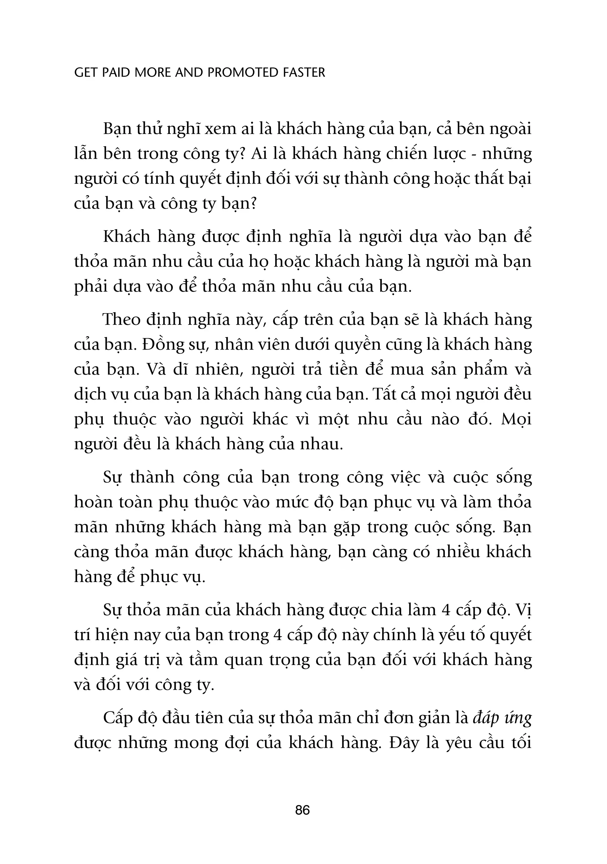 GET PAID MORE AND PROMOTED FASTER



     Baån thûã nghô xem ai laâ khaách haâng cuãa baån, caã bïn ngoaâi
lêîn bïn trong cöng ty? Ai laâ khaách haâng chiïën lûúåc - nhûäng
ngûúâi coá tñnh quyïët àõnh àöëi vúái sûå thaânh cöng hoùåc thêët baåi
cuãa baån vaâ cöng ty baån?
    Khaách haâng àûúåc àõnh nghôa laâ ngûúâi dûåa vaâo baån àïí
thoãa maän nhu cêìu cuãa hoå hoùåc khaách haâng laâ ngûúâi maâ baån
phaãi dûåa vaâo àïí thoãa maän nhu cêìu cuãa baån.
     Theo àõnh nghôa naây, cêëp trïn cuãa baån seä laâ khaách haâng
cuãa baån. Àöìng sûå, nhên viïn dûúái quyïìn cuäng laâ khaách haâng
cuãa baån. Vaâ dô nhiïn, ngûúâi traã tiïìn àïí mua saãn phêím vaâ
dõch vuå cuãa baån laâ khaách haâng cuãa baån. Têët caã moåi ngûúâi àïìu
phuå thuöåc vaâo ngûúâi khaác vò möåt nhu cêìu naâo àoá. Moåi
ngûúâi àïìu laâ khaách haâng cuãa nhau.
    Sûå thaânh cöng cuãa baån trong cöng viïåc vaâ cuöåc söëng
hoaân toaân phuå thuöåc vaâo mûác àöå baån phuåc vuå vaâ laâm thoãa
maän nhûäng khaách haâng maâ baån gùåp trong cuöåc söëng. Baån
caâng thoãa maän àûúåc khaách haâng, baån caâng coá nhiïìu khaách
haâng àïí phuåc vuå.
     Sûå thoãa maän cuãa khaách haâng àûúåc chia laâm 4 cêëp àöå. Võ
trñ hiïån nay cuãa baån trong 4 cêëp àöå naây chñnh laâ yïëu töë quyïët
àõnh giaá trõ vaâ têìm quan troång cuãa baån àöëi vúái khaách haâng
vaâ àöëi vúái cöng ty.
   Cêëp àöå àêìu tiïn cuãa sûå thoãa maän chó àún giaãn laâ àaáp ûáng
àûúåc nhûäng mong àúåi cuãa khaách haâng. Àêy laâ yïu cêìu töëi


                                  86
 