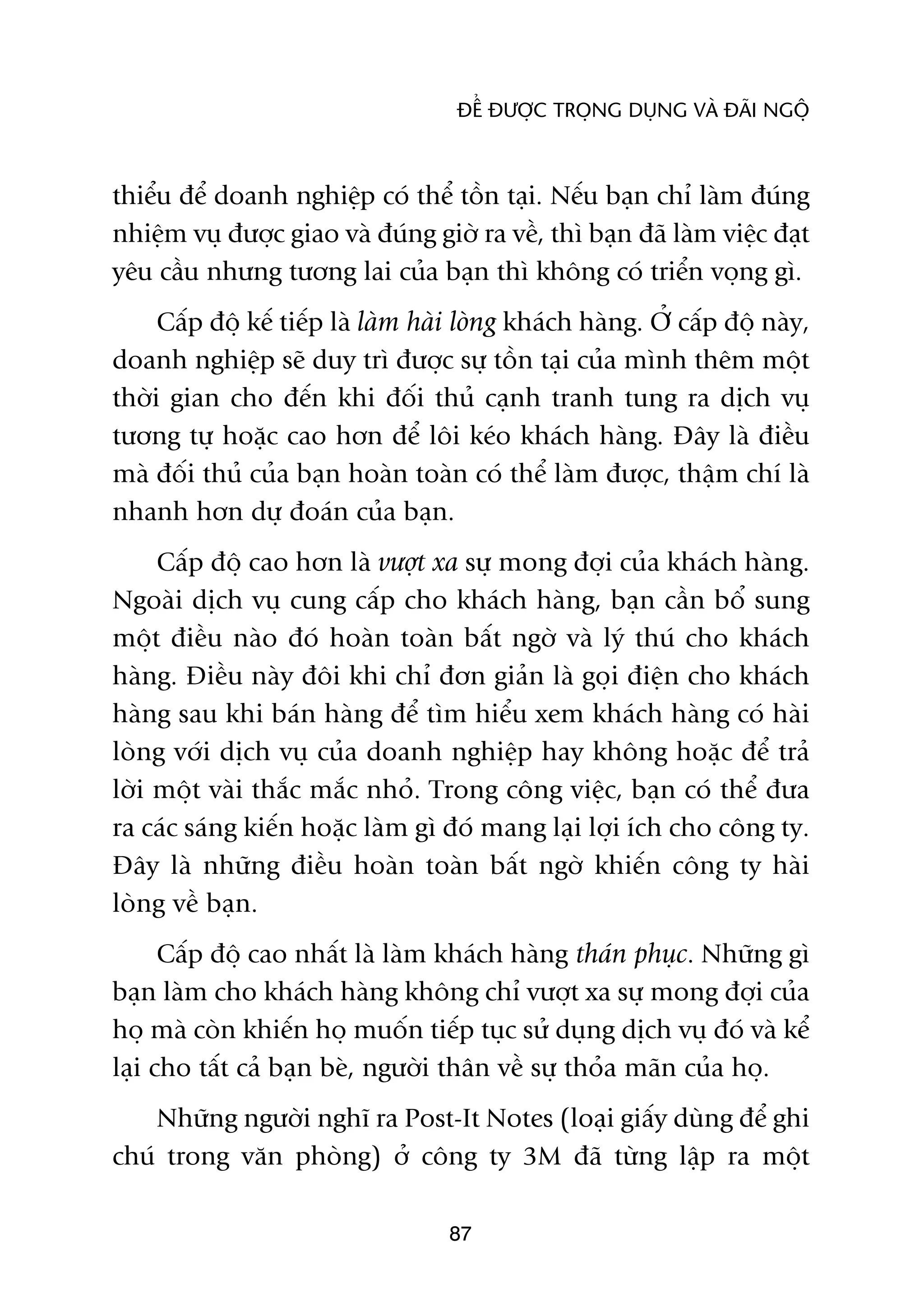 ÀÏÍ ÀÛÚÅC TROÅNG DUÅNG VAÂ ÀAÄI NGÖÅ



thiïíu àïí doanh nghiïåp coá thïí töìn taåi. Nïëu baån chó laâm àuáng
nhiïåm vuå àûúåc giao vaâ àuáng giúâ ra vïì, thò baån àaä laâm viïåc àaåt
yïu cêìu nhûng tûúng lai cuãa baån thò khöng coá triïín voång gò.
     Cêëp àöå kïë tiïëp laâ laâm haâi loâng khaách haâng. ÚÃ cêëp àöå naây,
doanh nghiïåp seä duy trò àûúåc sûå töìn taåi cuãa mònh thïm möåt
thúâi gian cho àïën khi àöëi thuã caånh tranh tung ra dõch vuå
tûúng tûå hoùåc cao hún àïí löi keáo khaách haâng. Àêy laâ àiïìu
maâ àöëi thuã cuãa baån hoaân toaân coá thïí laâm àûúåc, thêåm chñ laâ
nhanh hún dûå àoaán cuãa baån.
     Cêëp àöå cao hún laâ vûúåt xa sûå mong àúåi cuãa khaách haâng.
Ngoaâi dõch vuå cung cêëp cho khaách haâng, baån cêìn böí sung
möåt àiïìu naâo àoá hoaân toaân bêët ngúâ vaâ lyá thuá cho khaách
haâng. Àiïìu naây àöi khi chó àún giaãn laâ goåi àiïån cho khaách
haâng sau khi baán haâng àïí tòm hiïíu xem khaách haâng coá haâi
loâng vúái dõch vuå cuãa doanh nghiïåp hay khöng hoùåc àïí traã
lúâi möåt vaâi thùæc mùæc nhoã. Trong cöng viïåc, baån coá thïí àûa
ra caác saáng kiïën hoùåc laâm gò àoá mang laåi lúåi ñch cho cöng ty.
Àêy laâ nhûäng àiïìu hoaân toaân bêët ngúâ khiïën cöng ty haâi
loâng vïì baån.
      Cêëp àöå cao nhêët laâ laâm khaách haâng thaán phuåc. Nhûäng gò
baån laâm cho khaách haâng khöng chó vûúåt xa sûå mong àúåi cuãa
hoå maâ coân khiïën hoå muöën tiïëp tuåc sûã duång dõch vuå àoá vaâ kïí
laåi cho têët caã baån beâ, ngûúâi thên vïì sûå thoãa maän cuãa hoå.
    Nhûäng ngûúâi nghô ra Post-It Notes (loaåi giêëy duâng àïí ghi
chuá trong vùn phoâng) úã cöng ty 3M àaä tûâng lêåp ra möåt

                                    87
 