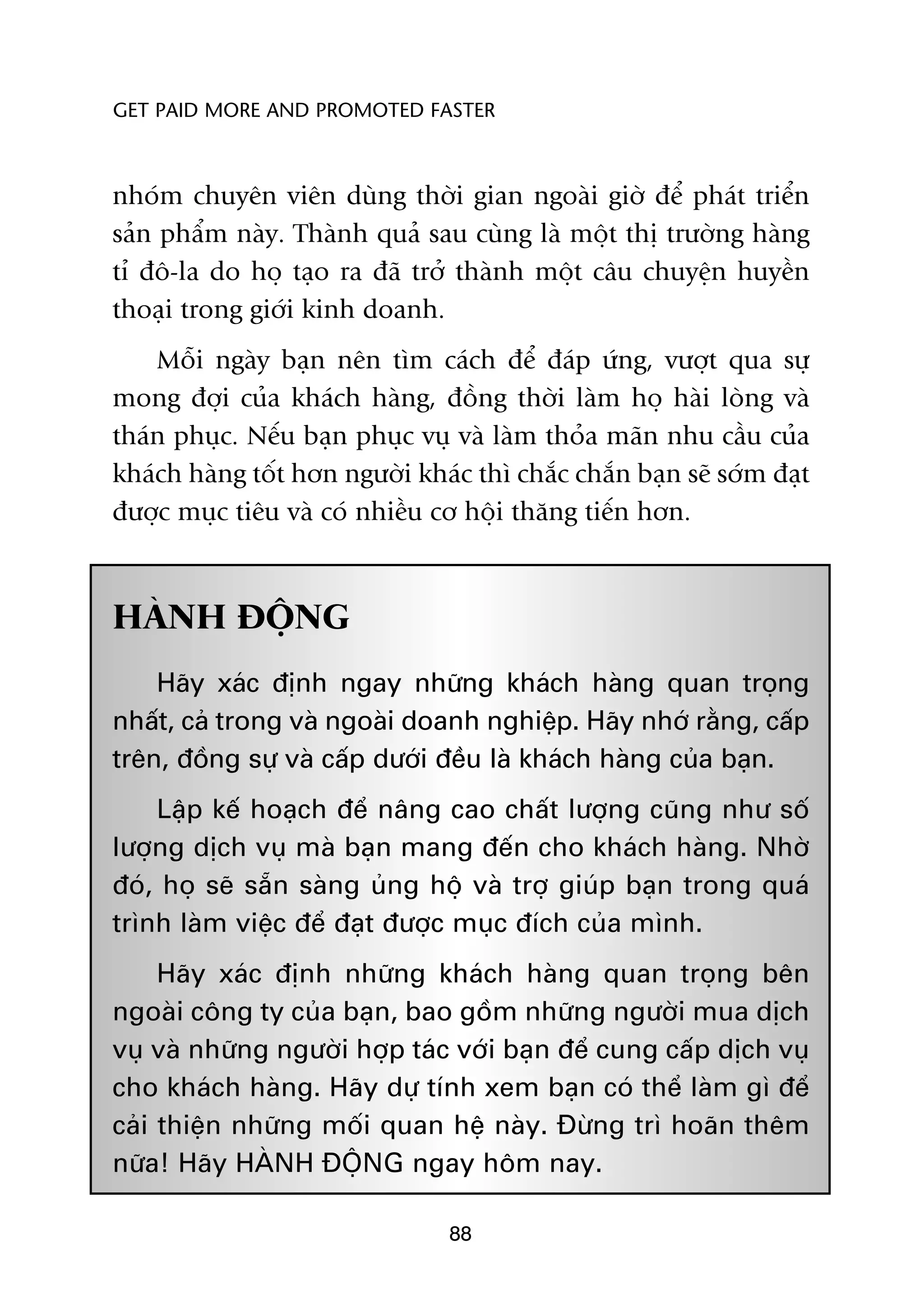 GET PAID MORE AND PROMOTED FASTER



nhoám chuyïn viïn duâng thúâi gian ngoaâi giúâ àïí phaát triïín
saãn phêím naây. Thaânh quaã sau cuâng laâ möåt thõ trûúâng haâng
tó àö-la do hoå taåo ra àaä trúã thaânh möåt cêu chuyïån huyïìn
thoaåi trong giúái kinh doanh.
    Möîi ngaây baån nïn tòm caách àïí àaáp ûáng, vûúåt qua sûå
mong àúåi cuãa khaách haâng, àöìng thúâi laâm hoå haâi loâng vaâ
thaán phuåc. Nïëu baån phuåc vuå vaâ laâm thoãa maän nhu cêìu cuãa
khaách haâng töët hún ngûúâi khaác thò chùæc chùæn baån seä súám àaåt
àûúåc muåc tiïu vaâ coá nhiïìu cú höåi thùng tiïën hún.



HAÂNH ÀÖÅNG
    Haäy xaác àõnh ngay nhûäng khaách haâng quan troång
nhêët, caã trong vaâ ngoaâi doanh nghiïåp. Haäy nhúá rùçng, cêëp
trïn, àöìng sûå vaâ cêëp dûúái àïìu laâ khaách haâng cuãa baån.
    Lêåp kïë hoaåch àïí nêng cao chêët lûúång cuäng nhû söë
lûúång dõch vuå maâ baån mang àïën cho khaách haâng. Nhúâ
àoá, hoå seä sùén saâng uãng höå vaâ trúå giuáp baån trong quaá
trònh laâm viïåc àïí àaåt àûúåc muåc àñch cuãa mònh.
     Haäy xaác àõnh nhûäng khaách haâng quan troång bïn
ngoaâi cöng ty cuãa baån, bao göìm nhûäng ngûúâi mua dõch
vuå vaâ nhûäng ngûúâi húåp taác vúái baån àïí cung cêëp dõch vuå
cho khaách haâng. Haäy dûå tñnh xem baån coá thïí laâm gò àïí
caãi thiïån nhûäng möëi quan hïå naây. Àûâng trò hoaän thïm
nûäa! Haäy HAÂNH ÀÖÅNG ngay höm nay.

                                 88
 