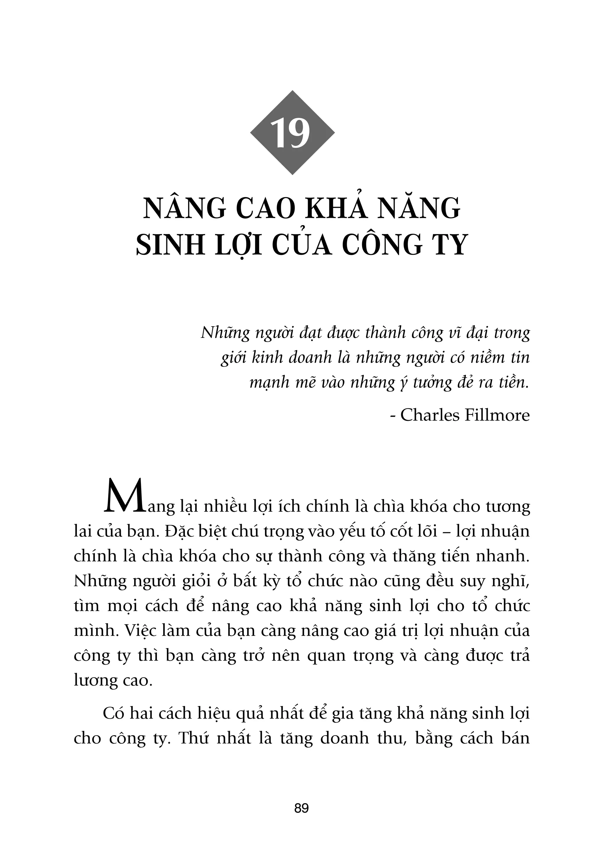 19
          NÊNG CAO KHAÃ NÙNG
          SINH LÚÅI CUÃA CÖNG TY

                    Nhûäng ngûúâi àaåt àûúåc thaânh cöng vô àaåi trong
                      giúái kinh doanh laâ nhûäng ngûúâi coá niïìm tin
                           maånh meä vaâo nhûäng yá tûúãng àeã ra tiïìn.
                                                   - Charles Fillmore




    M       ang laåi nhiïìu lúåi ñch chñnh laâ chòa khoáa cho tûúng
lai cuãa baån. Àùåc biïåt chuá troång vaâo yïëu töë cöët loäi – lúåi nhuêån
chñnh laâ chòa khoáa cho sûå thaânh cöng vaâ thùng tiïën nhanh.
Nhûäng ngûúâi gioãi úã bêët kyâ töí chûác naâo cuäng àïìu suy nghô,
tòm moåi caách àïí nêng cao khaã nùng sinh lúåi cho töí chûác
mònh. Viïåc laâm cuãa baån caâng nêng cao giaá trõ lúåi nhuêån cuãa
cöng ty thò baån caâng trúã nïn quan troång vaâ caâng àûúåc traã
lûúng cao.
   Coá hai caách hiïåu quaã nhêët àïí gia tùng khaã nùng sinh lúåi
cho cöng ty. Thûá nhêët laâ tùng doanh thu, bùçng caách baán


                                    89
 