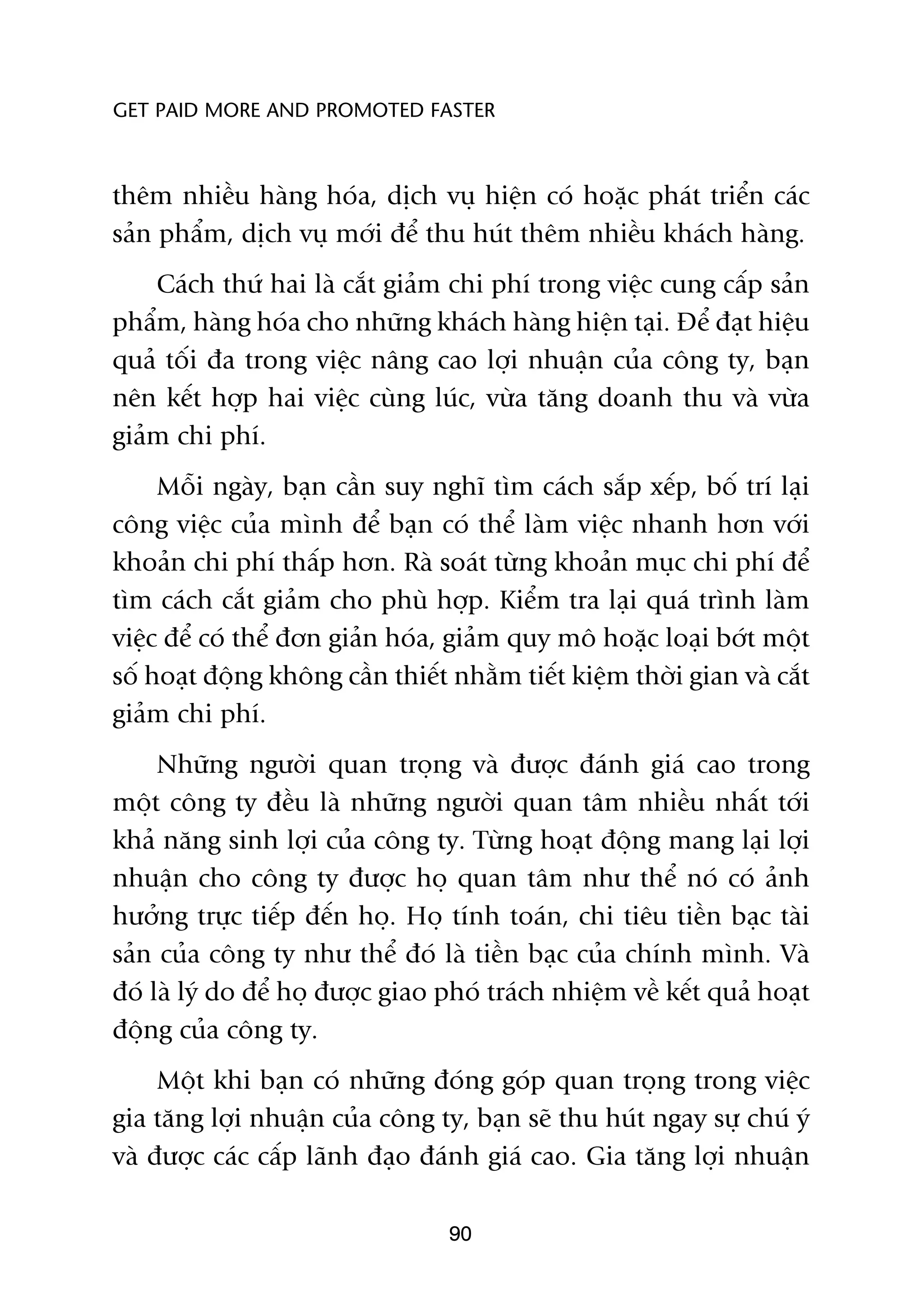 GET PAID MORE AND PROMOTED FASTER



thïm nhiïìu haâng hoáa, dõch vuå hiïån coá hoùåc phaát triïín caác
saãn phêím, dõch vuå múái àïí thu huát thïm nhiïìu khaách haâng.
    Caách thûá hai laâ cùæt giaãm chi phñ trong viïåc cung cêëp saãn
phêím, haâng hoáa cho nhûäng khaách haâng hiïån taåi. Àïí àaåt hiïåu
quaã töëi àa trong viïåc nêng cao lúåi nhuêån cuãa cöng ty, baån
nïn kïët húåp hai viïåc cuâng luác, vûâa tùng doanh thu vaâ vûâa
giaãm chi phñ.
     Möîi ngaây, baån cêìn suy nghô tòm caách sùæp xïëp, böë trñ laåi
cöng viïåc cuãa mònh àïí baån coá thïí laâm viïåc nhanh hún vúái
khoaãn chi phñ thêëp hún. Raâ soaát tûâng khoaãn muåc chi phñ àïí
tòm caách cùæt giaãm cho phuâ húåp. Kiïím tra laåi quaá trònh laâm
viïåc àïí coá thïí àún giaãn hoáa, giaãm quy mö hoùåc loaåi búát möåt
söë hoaåt àöång khöng cêìn thiïët nhùçm tiïët kiïåm thúâi gian vaâ cùæt
giaãm chi phñ.
     Nhûäng ngûúâi quan troång vaâ àûúåc àaánh giaá cao trong
möåt cöng ty àïìu laâ nhûäng ngûúâi quan têm nhiïìu nhêët túái
khaã nùng sinh lúåi cuãa cöng ty. Tûâng hoaåt àöång mang laåi lúåi
nhuêån cho cöng ty àûúåc hoå quan têm nhû thïí noá coá aãnh
hûúãng trûåc tiïëp àïën hoå. Hoå tñnh toaán, chi tiïu tiïìn baåc taâi
saãn cuãa cöng ty nhû thïí àoá laâ tiïìn baåc cuãa chñnh mònh. Vaâ
àoá laâ lyá do àïí hoå àûúåc giao phoá traách nhiïåm vïì kïët quaã hoaåt
àöång cuãa cöng ty.
     Möåt khi baån coá nhûäng àoáng goáp quan troång trong viïåc
gia tùng lúåi nhuêån cuãa cöng ty, baån seä thu huát ngay sûå chuá yá
vaâ àûúåc caác cêëp laänh àaåo àaánh giaá cao. Gia tùng lúåi nhuêån

                                  90
 