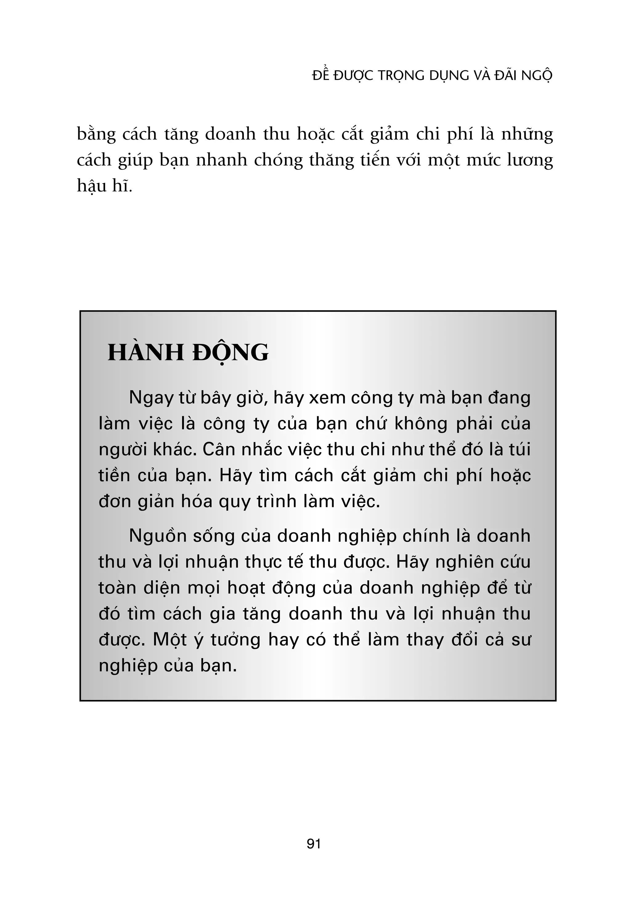 ÀÏÍ ÀÛÚÅC TROÅNG DUÅNG VAÂ ÀAÄI NGÖÅ



bùçng caách tùng doanh thu hoùåc cùæt giaãm chi phñ laâ nhûäng
caách giuáp baån nhanh choáng thùng tiïën vúái möåt mûác lûúng
hêåu hô.




   HAÂNH ÀÖÅNG
       Ngay tûâ bêy giúâ, haäy xem cöng ty maâ baån àang
  laâm viïåc laâ cöng ty cuãa baån chûá khöng phaãi cuãa
  ngûúâi khaác. Cên nhùæc viïåc thu chi nhû thïí àoá laâ tuái
  tiïìn cuãa baån. Haäy tòm caách cùæt giaãm chi phñ hoùåc
  àún giaãn hoáa quy trònh laâm viïåc.
      Nguöìn söëng cuãa doanh nghiïåp chñnh laâ doanh
  thu vaâ lúåi nhuêån thûåc tïë thu àûúåc. Haäy nghiïn cûáu
  toaân diïån moåi hoaåt àöång cuãa doanh nghiïåp àïí tûâ
  àoá tòm caách gia tùng doanh thu vaâ lúåi nhuêån thu
  àûúåc. Möåt yá tûúãng hay coá thïí laâm thay àöíi caã sû
  nghiïåp cuãa baån.




                              91
 