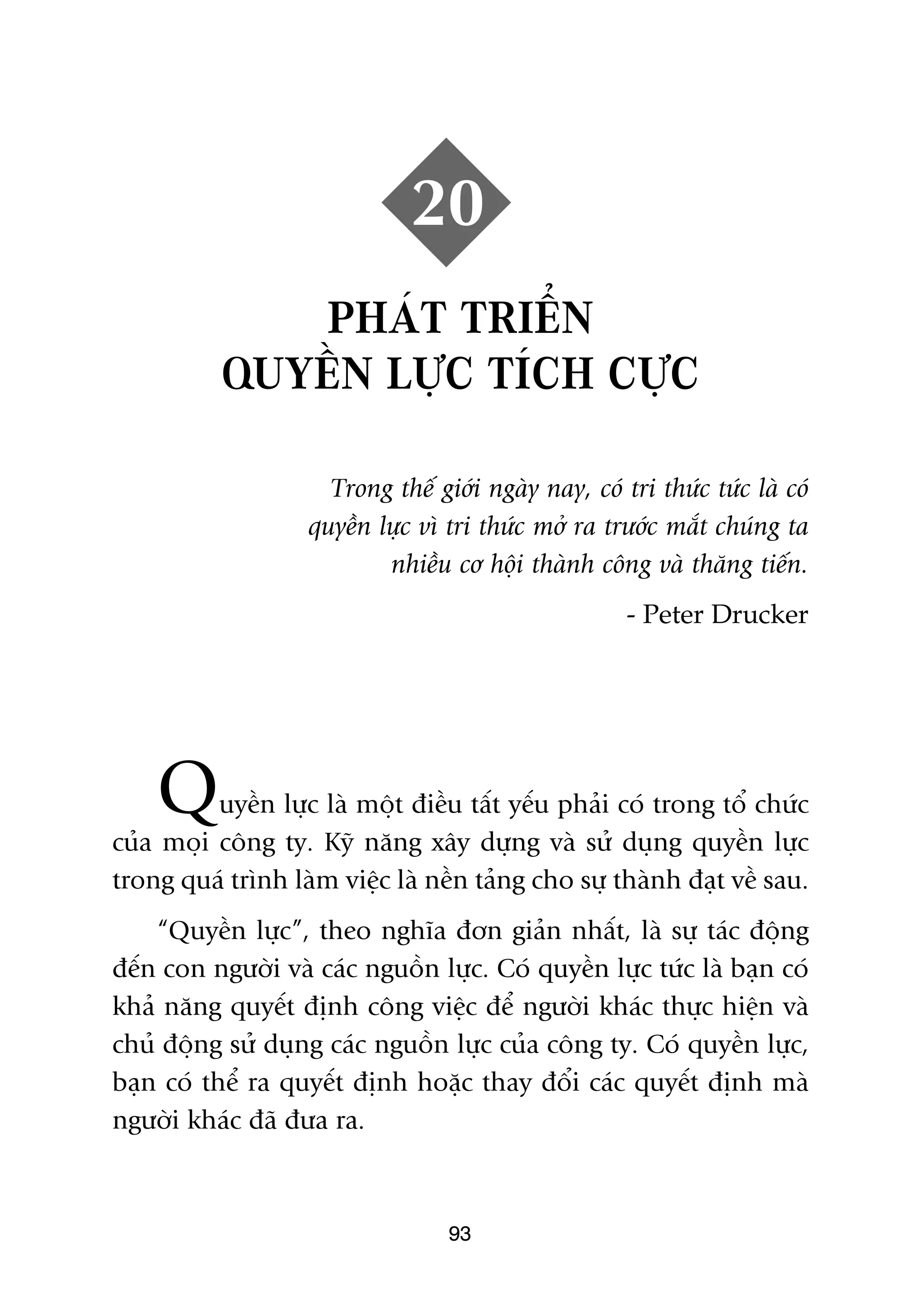 20
              PHAÁT TRIÏÍN
           QUYÏÌN LÛÅC TÑCH CÛÅC

                     Trong thïë giúái ngaây nay, coá tri thûác tûác laâ coá
                   quyïìn lûåc vò tri thûác múã ra trûúác mùæt chuáng ta
                           nhiïìu cú höåi thaânh cöng vaâ thùng tiïën.
                                                      - Peter Drucker




    Q     uyïìn lûåc laâ möåt àiïìu têët yïëu phaãi coá trong töí chûác
cuãa moåi cöng ty. Kyä nùng xêy dûång vaâ sûã duång quyïìn lûåc
trong quaá trònh laâm viïåc laâ nïìn taãng cho sûå thaânh àaåt vïì sau.
    “Quyïìn lûåc”, theo nghôa àún giaãn nhêët, laâ sûå taác àöång
àïën con ngûúâi vaâ caác nguöìn lûåc. Coá quyïìn lûåc tûác laâ baån coá
khaã nùng quyïët àõnh cöng viïåc àïí ngûúâi khaác thûåc hiïån vaâ
chuã àöång sûã duång caác nguöìn lûåc cuãa cöng ty. Coá quyïìn lûåc,
baån coá thïí ra quyïët àõnh hoùåc thay àöíi caác quyïët àõnh maâ
ngûúâi khaác àaä àûa ra.



                                  93
 