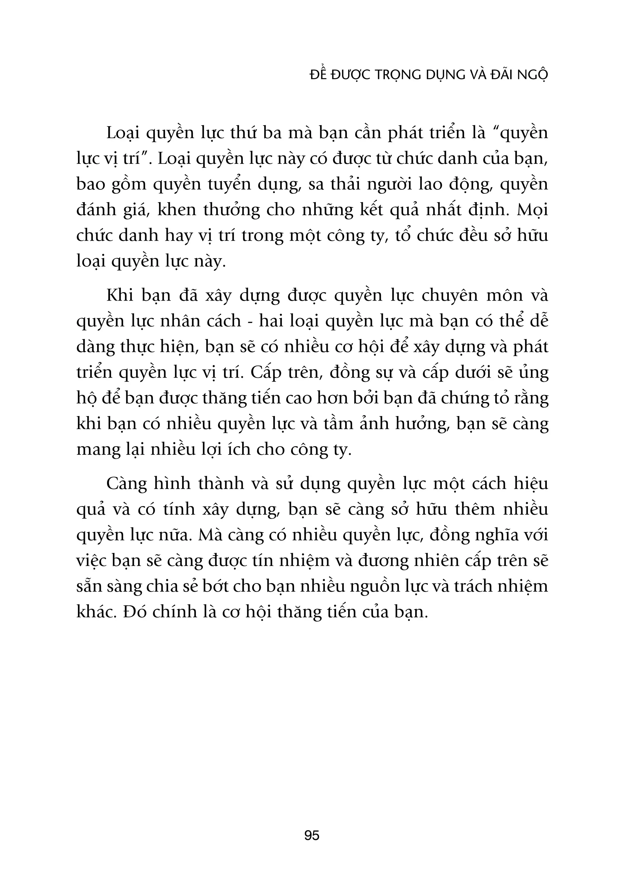 ÀÏÍ ÀÛÚÅC TROÅNG DUÅNG VAÂ ÀAÄI NGÖÅ



     Loaåi quyïìn lûåc thûá ba maâ baån cêìn phaát triïín laâ “quyïìn
lûåc võ trñ”. Loaåi quyïìn lûåc naây coá àûúåc tûâ chûác danh cuãa baån,
bao göìm quyïìn tuyïín duång, sa thaãi ngûúâi lao àöång, quyïìn
àaánh giaá, khen thûúãng cho nhûäng kïët quaã nhêët àõnh. Moåi
chûác danh hay võ trñ trong möåt cöng ty, töí chûác àïìu súã hûäu
loaåi quyïìn lûåc naây.
     Khi baån àaä xêy dûång àûúåc quyïìn lûåc chuyïn mön vaâ
quyïìn lûåc nhên caách - hai loaåi quyïìn lûåc maâ baån coá thïí dïî
daâng thûåc hiïån, baån seä coá nhiïìu cú höåi àïí xêy dûång vaâ phaát
triïín quyïìn lûåc võ trñ. Cêëp trïn, àöìng sûå vaâ cêëp dûúái seä uãng
höå àïí baån àûúåc thùng tiïën cao hún búãi baån àaä chûáng toã rùçng
khi baån coá nhiïìu quyïìn lûåc vaâ têìm aãnh hûúãng, baån seä caâng
mang laåi nhiïìu lúåi ñch cho cöng ty.
     Caâng hònh thaânh vaâ sûã duång quyïìn lûåc möåt caách hiïåu
quaã vaâ coá tñnh xêy dûång, baån seä caâng súã hûäu thïm nhiïìu
quyïìn lûåc nûäa. Maâ caâng coá nhiïìu quyïìn lûåc, àöìng nghôa vúái
viïåc baån seä caâng àûúåc tñn nhiïåm vaâ àûúng nhiïn cêëp trïn seä
sùén saâng chia seã búát cho baån nhiïìu nguöìn lûåc vaâ traách nhiïåm
khaác. Àoá chñnh laâ cú höåi thùng tiïën cuãa baån.




                                  95
 